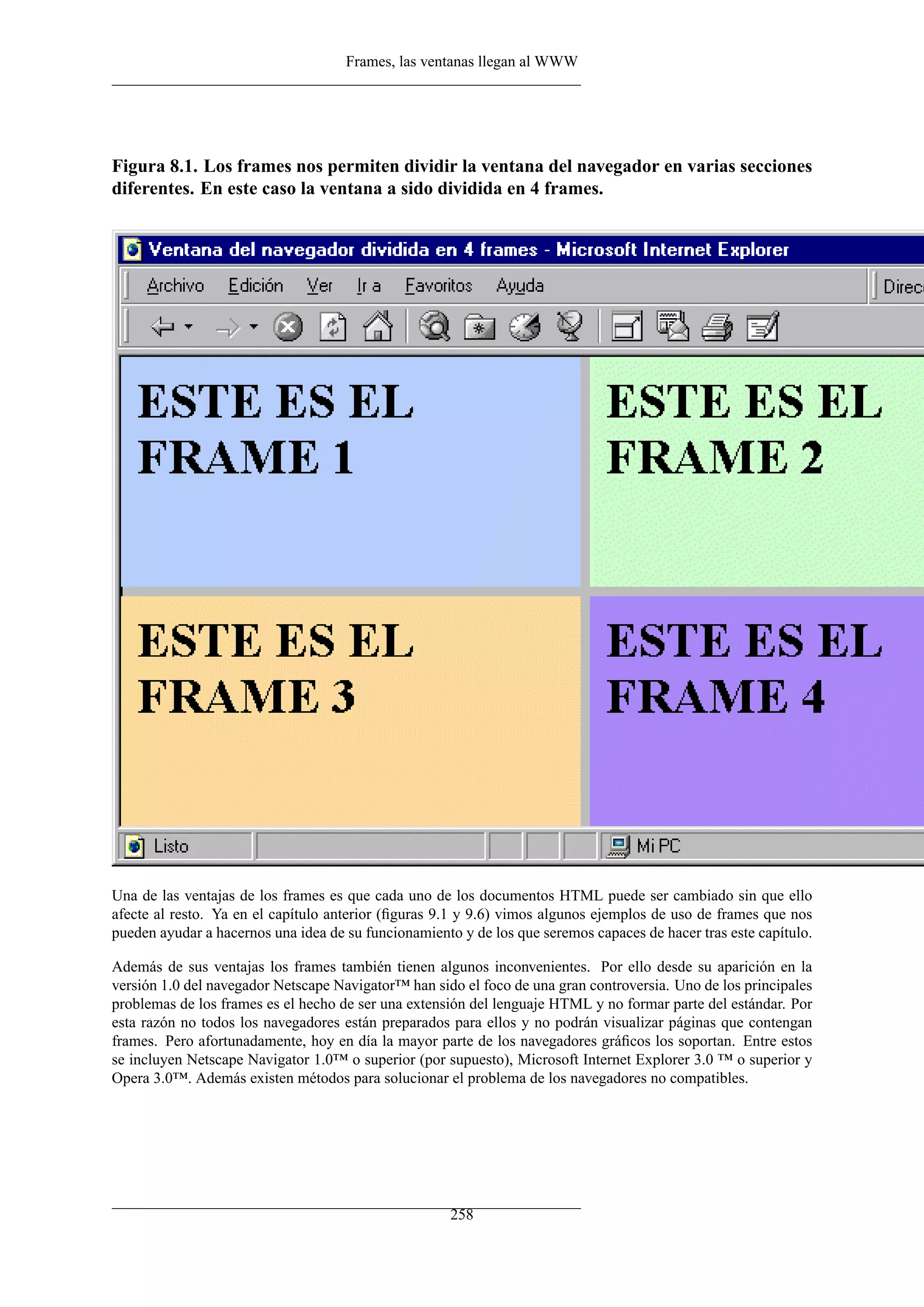 Frames, las ventanas llegan al WWW




Figura 8.1. Los frames nos permiten dividir la ventana del navegador en varias secciones
diferentes. En este caso la ventana a sido dividida en 4 frames.




Una de las ventajas de los frames es que cada uno de los documentos HTML puede ser cambiado sin que ello
afecte al resto. Ya en el capítulo anterior (ﬁguras 9.1 y 9.6) vimos algunos ejemplos de uso de frames que nos
pueden ayudar a hacernos una idea de su funcionamiento y de los que seremos capaces de hacer tras este capítulo.

Además de sus ventajas los frames también tienen algunos inconvenientes. Por ello desde su aparición en la
versión 1.0 del navegador Netscape Navigator™ han sido el foco de una gran controversia. Uno de los principales
problemas de los frames es el hecho de ser una extensión del lenguaje HTML y no formar parte del estándar. Por
esta razón no todos los navegadores están preparados para ellos y no podrán visualizar páginas que contengan
frames. Pero afortunadamente, hoy en día la mayor parte de los navegadores gráﬁcos los soportan. Entre estos
se incluyen Netscape Navigator 1.0™ o superior (por supuesto), Microsoft Internet Explorer 3.0 ™ o superior y
Opera 3.0™. Además existen métodos para solucionar el problema de los navegadores no compatibles.




                                                      258
 