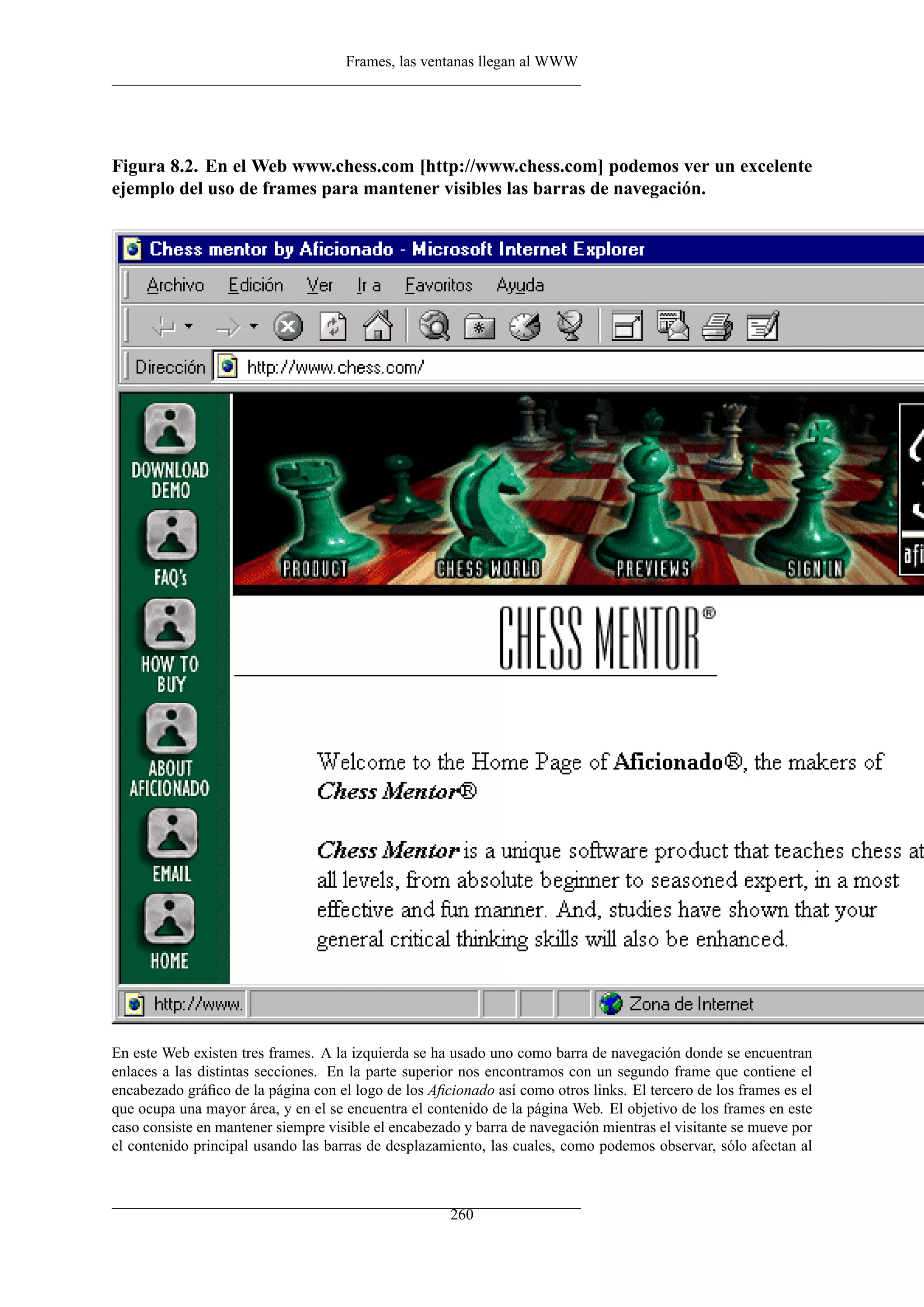 Frames, las ventanas llegan al WWW




Figura 8.2. En el Web www.chess.com [http://www.chess.com] podemos ver un excelente
ejemplo del uso de frames para mantener visibles las barras de navegación.




En este Web existen tres frames. A la izquierda se ha usado uno como barra de navegación donde se encuentran
enlaces a las distintas secciones. En la parte superior nos encontramos con un segundo frame que contiene el
encabezado gráﬁco de la página con el logo de los Aﬁcionado así como otros links. El tercero de los frames es el
que ocupa una mayor área, y en el se encuentra el contenido de la página Web. El objetivo de los frames en este
caso consiste en mantener siempre visible el encabezado y barra de navegación mientras el visitante se mueve por
el contenido principal usando las barras de desplazamiento, las cuales, como podemos observar, sólo afectan al



                                                      260
 