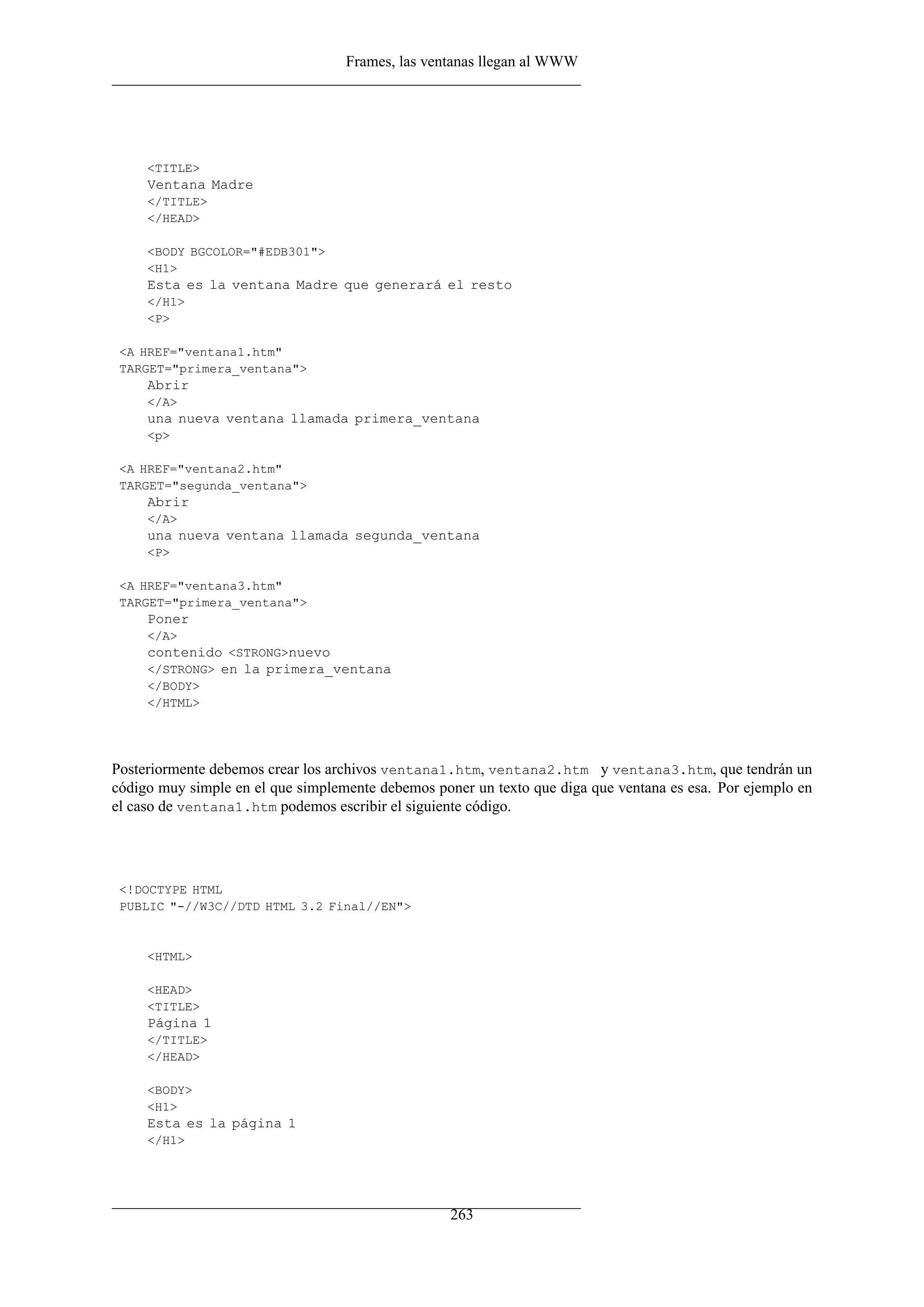 Frames, las ventanas llegan al WWW




     <TITLE>
     Ventana Madre
     </TITLE>
     </HEAD>

     <BODY BGCOLOR="#EDB301">
     <H1>
     Esta es la ventana Madre que generará el resto
     </H1>
     <P>

 <A HREF="ventana1.htm"
 TARGET="primera_ventana">
     Abrir
     </A>
     una nueva ventana llamada primera_ventana
     <p>

 <A HREF="ventana2.htm"
 TARGET="segunda_ventana">
     Abrir
     </A>
     una nueva ventana llamada segunda_ventana
     <P>

 <A HREF="ventana3.htm"
 TARGET="primera_ventana">
     Poner
     </A>
     contenido <STRONG>nuevo
     </STRONG> en la primera_ventana
     </BODY>
     </HTML>




Posteriormente debemos crear los archivos ventana1.htm, ventana2.htm y ventana3.htm, que tendrán un
código muy simple en el que simplemente debemos poner un texto que diga que ventana es esa. Por ejemplo en
el caso de ventana1.htm podemos escribir el siguiente código.




 <!DOCTYPE HTML
 PUBLIC "-//W3C//DTD HTML 3.2 Final//EN">


     <HTML>

     <HEAD>
     <TITLE>
     Página 1
     </TITLE>
     </HEAD>

     <BODY>
     <H1>
     Esta es la página 1
     </H1>




                                                   263
 