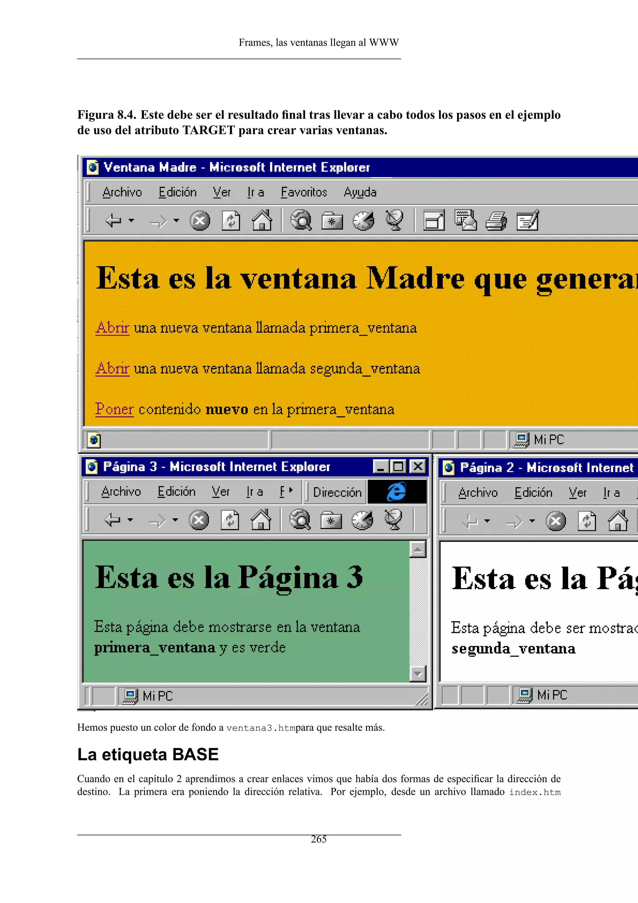 Frames, las ventanas llegan al WWW




Figura 8.4. Este debe ser el resultado ﬁnal tras llevar a cabo todos los pasos en el ejemplo
de uso del atributo TARGET para crear varias ventanas.




Hemos puesto un color de fondo a ventana3.htmpara que resalte más.

La etiqueta BASE
Cuando en el capítulo 2 aprendimos a crear enlaces vimos que había dos formas de especiﬁcar la dirección de
destino. La primera era poniendo la dirección relativa. Por ejemplo, desde un archivo llamado index.htm



                                                   265
 