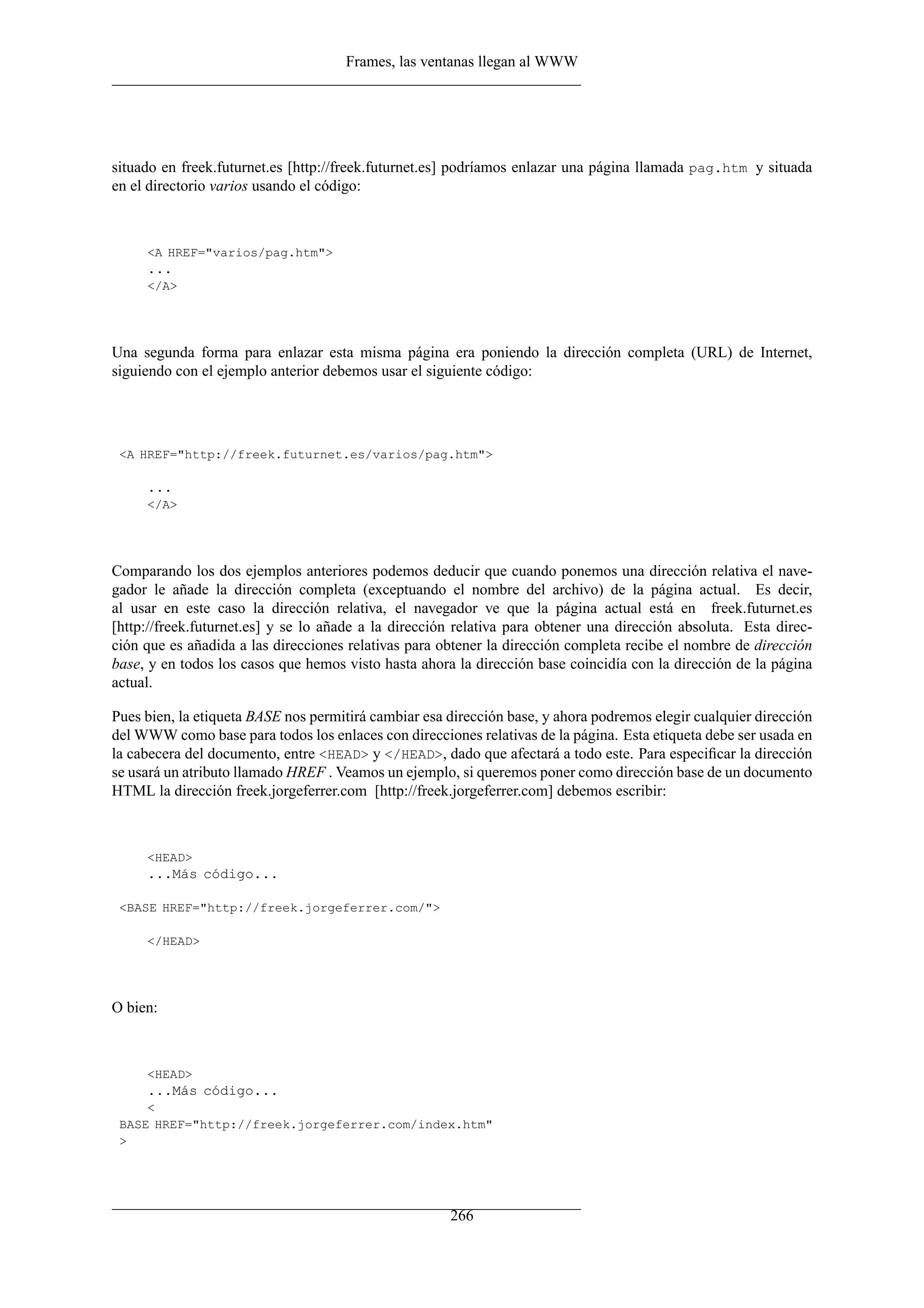 Frames, las ventanas llegan al WWW




situado en freek.futurnet.es [http://freek.futurnet.es] podríamos enlazar una página llamada pag.htm y situada
en el directorio varios usando el código:



     <A HREF="varios/pag.htm">
     ...
     </A>




Una segunda forma para enlazar esta misma página era poniendo la dirección completa (URL) de Internet,
siguiendo con el ejemplo anterior debemos usar el siguiente código:




 <A HREF="http://freek.futurnet.es/varios/pag.htm">

     ...
     </A>




Comparando los dos ejemplos anteriores podemos deducir que cuando ponemos una dirección relativa el nave-
gador le añade la dirección completa (exceptuando el nombre del archivo) de la página actual. Es decir,
al usar en este caso la dirección relativa, el navegador ve que la página actual está en freek.futurnet.es
[http://freek.futurnet.es] y se lo añade a la dirección relativa para obtener una dirección absoluta. Esta direc-
ción que es añadida a las direcciones relativas para obtener la dirección completa recibe el nombre de dirección
base, y en todos los casos que hemos visto hasta ahora la dirección base coincidía con la dirección de la página
actual.

Pues bien, la etiqueta BASE nos permitirá cambiar esa dirección base, y ahora podremos elegir cualquier dirección
del WWW como base para todos los enlaces con direcciones relativas de la página. Esta etiqueta debe ser usada en
la cabecera del documento, entre <HEAD> y </HEAD>, dado que afectará a todo este. Para especiﬁcar la dirección
se usará un atributo llamado HREF . Veamos un ejemplo, si queremos poner como dirección base de un documento
HTML la dirección freek.jorgeferrer.com [http://freek.jorgeferrer.com] debemos escribir:



     <HEAD>
     ...Más código...

 <BASE HREF="http://freek.jorgeferrer.com/">

     </HEAD>




O bien:



     <HEAD>
     ...Más código...
     <
 BASE HREF="http://freek.jorgeferrer.com/index.htm"
 >




                                                      266
 