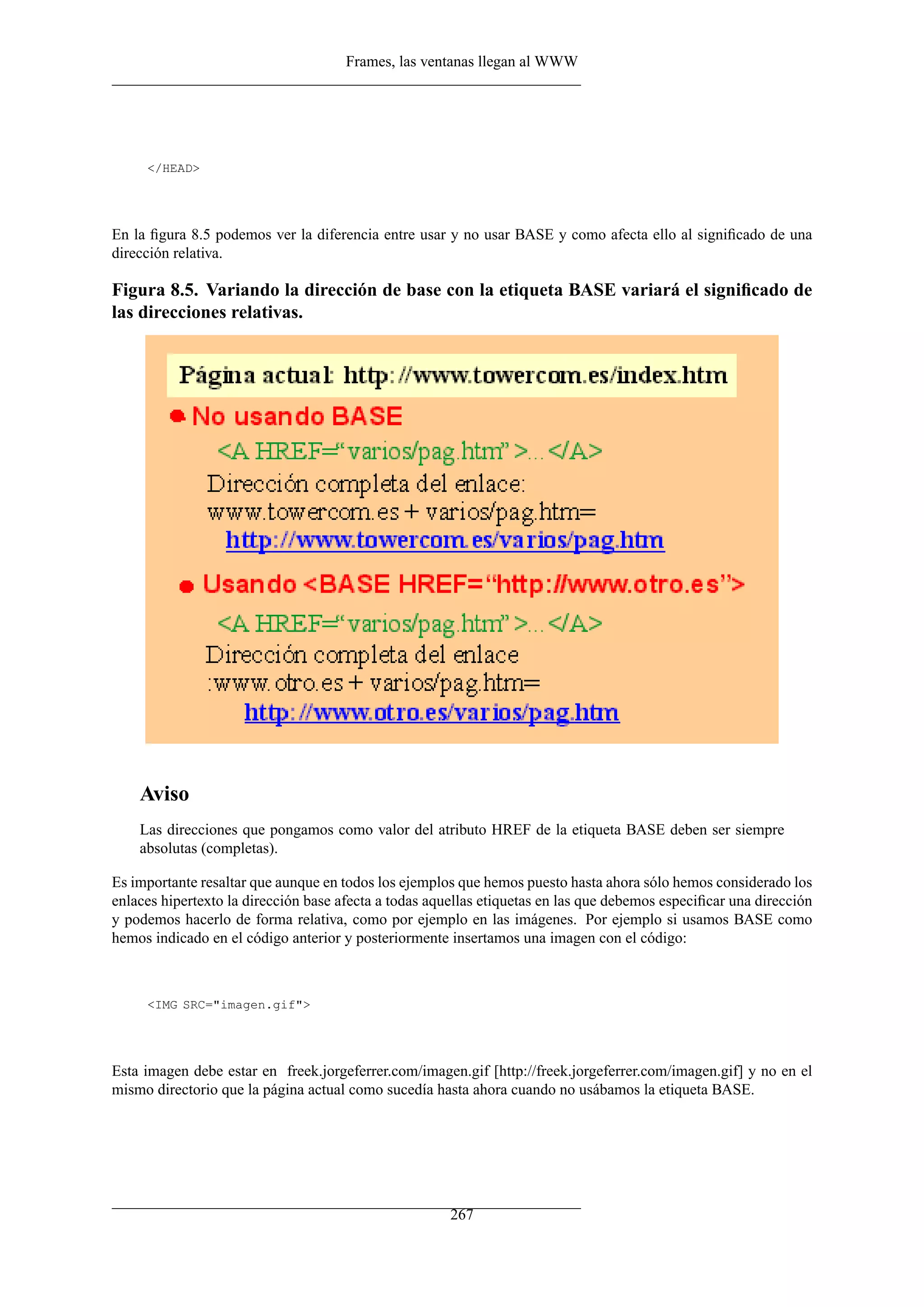 Frames, las ventanas llegan al WWW




     </HEAD>




En la ﬁgura 8.5 podemos ver la diferencia entre usar y no usar BASE y como afecta ello al signiﬁcado de una
dirección relativa.

Figura 8.5. Variando la dirección de base con la etiqueta BASE variará el signiﬁcado de
las direcciones relativas.




    Aviso
    Las direcciones que pongamos como valor del atributo HREF de la etiqueta BASE deben ser siempre
    absolutas (completas).

Es importante resaltar que aunque en todos los ejemplos que hemos puesto hasta ahora sólo hemos considerado los
enlaces hipertexto la dirección base afecta a todas aquellas etiquetas en las que debemos especiﬁcar una dirección
y podemos hacerlo de forma relativa, como por ejemplo en las imágenes. Por ejemplo si usamos BASE como
hemos indicado en el código anterior y posteriormente insertamos una imagen con el código:



     <IMG SRC="imagen.gif">




Esta imagen debe estar en freek.jorgeferrer.com/imagen.gif [http://freek.jorgeferrer.com/imagen.gif] y no en el
mismo directorio que la página actual como sucedía hasta ahora cuando no usábamos la etiqueta BASE.




                                                       267
 