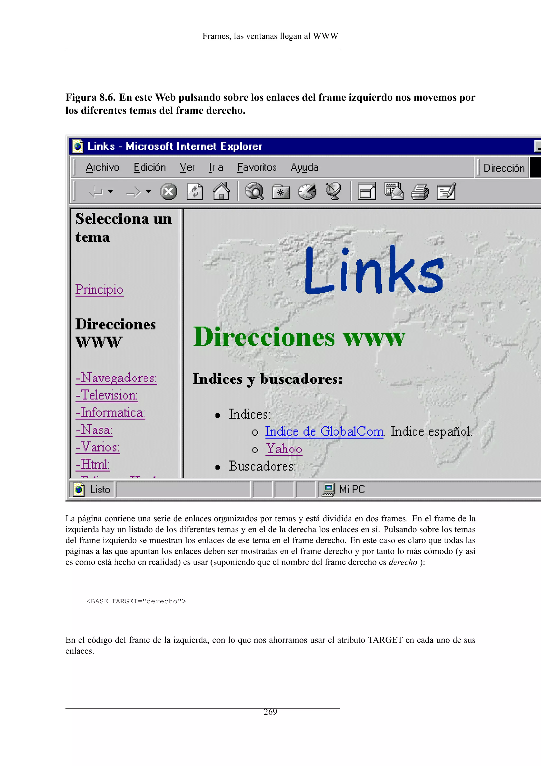 Frames, las ventanas llegan al WWW




Figura 8.6. En este Web pulsando sobre los enlaces del frame izquierdo nos movemos por
los diferentes temas del frame derecho.




La página contiene una serie de enlaces organizados por temas y está dividida en dos frames. En el frame de la
izquierda hay un listado de los diferentes temas y en el de la derecha los enlaces en sí. Pulsando sobre los temas
del frame izquierdo se muestran los enlaces de ese tema en el frame derecho. En este caso es claro que todas las
páginas a las que apuntan los enlaces deben ser mostradas en el frame derecho y por tanto lo más cómodo (y así
es como está hecho en realidad) es usar (suponiendo que el nombre del frame derecho es derecho ):



     <BASE TARGET="derecho">




En el código del frame de la izquierda, con lo que nos ahorramos usar el atributo TARGET en cada uno de sus
enlaces.




                                                       269
 