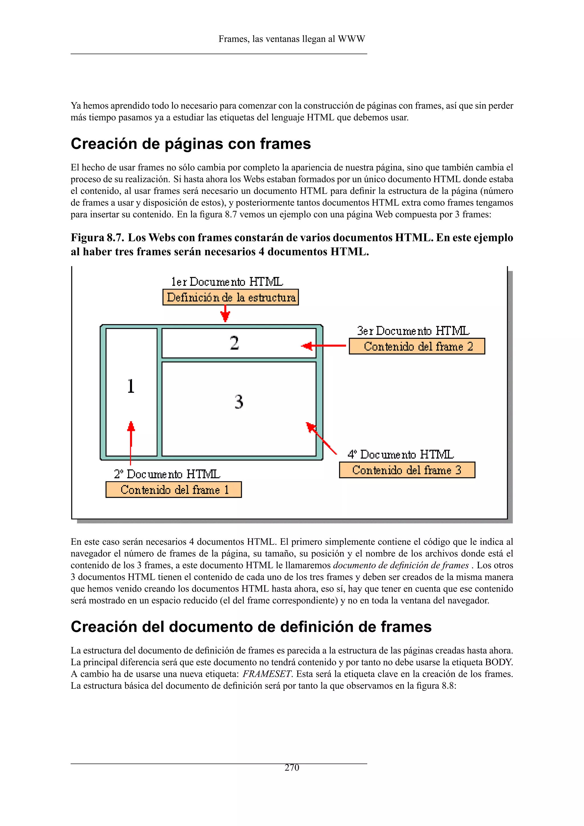 Frames, las ventanas llegan al WWW




Ya hemos aprendido todo lo necesario para comenzar con la construcción de páginas con frames, así que sin perder
más tiempo pasamos ya a estudiar las etiquetas del lenguaje HTML que debemos usar.

Creación de páginas con frames
El hecho de usar frames no sólo cambia por completo la apariencia de nuestra página, sino que también cambia el
proceso de su realización. Si hasta ahora los Webs estaban formados por un único documento HTML donde estaba
el contenido, al usar frames será necesario un documento HTML para deﬁnir la estructura de la página (número
de frames a usar y disposición de estos), y posteriormente tantos documentos HTML extra como frames tengamos
para insertar su contenido. En la ﬁgura 8.7 vemos un ejemplo con una página Web compuesta por 3 frames:

Figura 8.7. Los Webs con frames constarán de varios documentos HTML. En este ejemplo
al haber tres frames serán necesarios 4 documentos HTML.




En este caso serán necesarios 4 documentos HTML. El primero simplemente contiene el código que le indica al
navegador el número de frames de la página, su tamaño, su posición y el nombre de los archivos donde está el
contenido de los 3 frames, a este documento HTML le llamaremos documento de deﬁnición de frames . Los otros
3 documentos HTML tienen el contenido de cada uno de los tres frames y deben ser creados de la misma manera
que hemos venido creando los documentos HTML hasta ahora, eso sí, hay que tener en cuenta que ese contenido
será mostrado en un espacio reducido (el del frame correspondiente) y no en toda la ventana del navegador.

Creación del documento de deﬁnición de frames
La estructura del documento de deﬁnición de frames es parecida a la estructura de las páginas creadas hasta ahora.
La principal diferencia será que este documento no tendrá contenido y por tanto no debe usarse la etiqueta BODY.
A cambio ha de usarse una nueva etiqueta: FRAMESET. Esta será la etiqueta clave en la creación de los frames.
La estructura básica del documento de deﬁnición será por tanto la que observamos en la ﬁgura 8.8:




                                                       270
 
