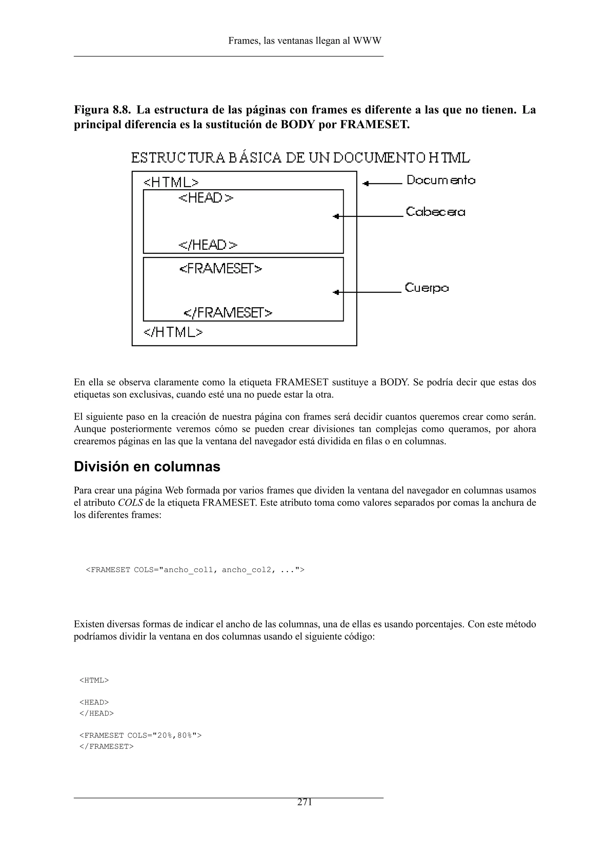 Frames, las ventanas llegan al WWW




Figura 8.8. La estructura de las páginas con frames es diferente a las que no tienen. La
principal diferencia es la sustitución de BODY por FRAMESET.




En ella se observa claramente como la etiqueta FRAMESET sustituye a BODY. Se podría decir que estas dos
etiquetas son exclusivas, cuando esté una no puede estar la otra.

El siguiente paso en la creación de nuestra página con frames será decidir cuantos queremos crear como serán.
Aunque posteriormente veremos cómo se pueden crear divisiones tan complejas como queramos, por ahora
crearemos páginas en las que la ventana del navegador está dividida en ﬁlas o en columnas.

División en columnas
Para crear una página Web formada por varios frames que dividen la ventana del navegador en columnas usamos
el atributo COLS de la etiqueta FRAMESET. Este atributo toma como valores separados por comas la anchura de
los diferentes frames:




  <FRAMESET COLS="ancho_col1, ancho_col2, ...">




Existen diversas formas de indicar el ancho de las columnas, una de ellas es usando porcentajes. Con este método
podríamos dividir la ventana en dos columnas usando el siguiente código:



 <HTML>

 <HEAD>
 </HEAD>

 <FRAMESET COLS="20%,80%">
 </FRAMESET>




                                                      271
 
