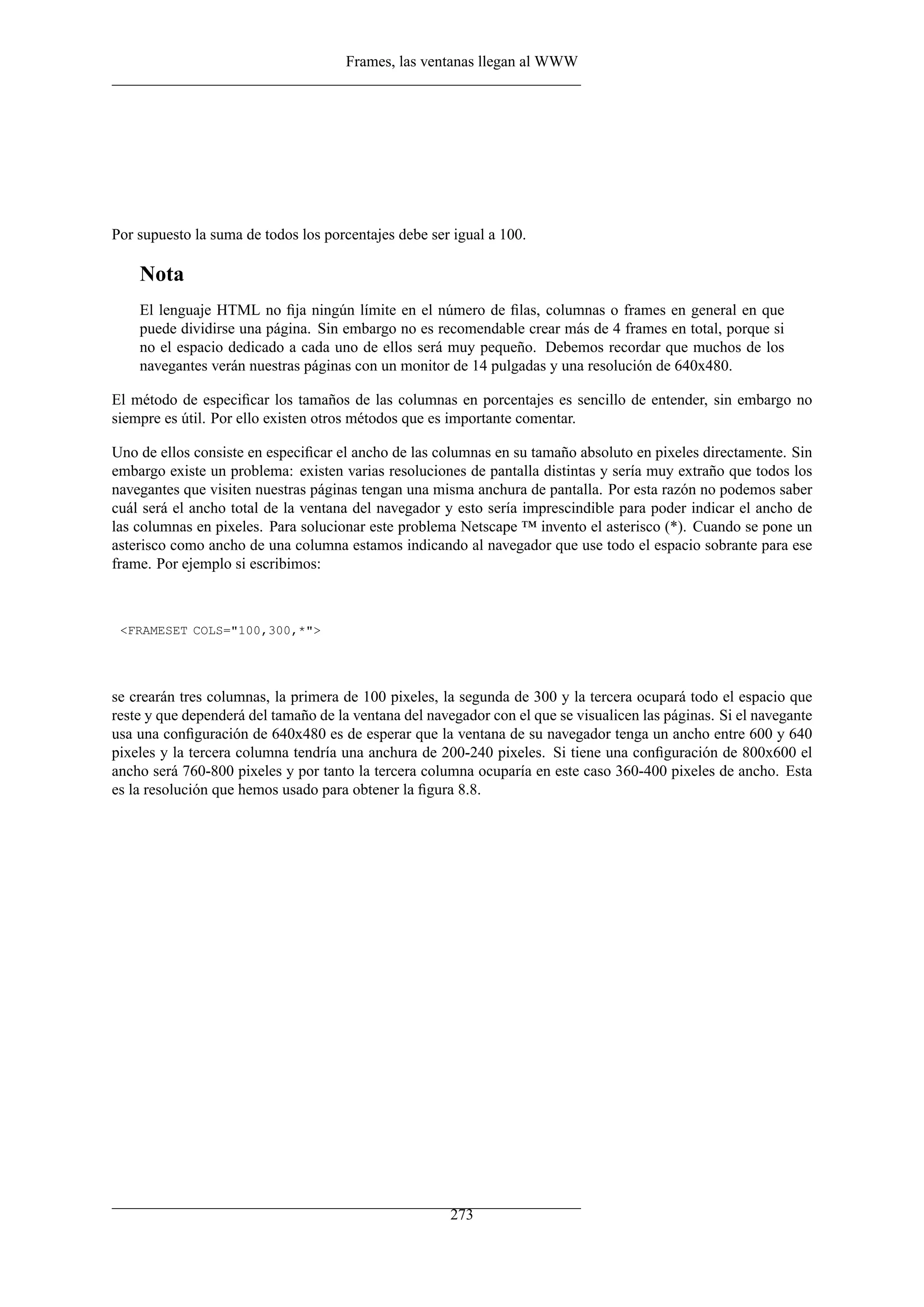 Frames, las ventanas llegan al WWW




Por supuesto la suma de todos los porcentajes debe ser igual a 100.

    Nota
    El lenguaje HTML no ﬁja ningún límite en el número de ﬁlas, columnas o frames en general en que
    puede dividirse una página. Sin embargo no es recomendable crear más de 4 frames en total, porque si
    no el espacio dedicado a cada uno de ellos será muy pequeño. Debemos recordar que muchos de los
    navegantes verán nuestras páginas con un monitor de 14 pulgadas y una resolución de 640x480.

El método de especiﬁcar los tamaños de las columnas en porcentajes es sencillo de entender, sin embargo no
siempre es útil. Por ello existen otros métodos que es importante comentar.

Uno de ellos consiste en especiﬁcar el ancho de las columnas en su tamaño absoluto en pixeles directamente. Sin
embargo existe un problema: existen varias resoluciones de pantalla distintas y sería muy extraño que todos los
navegantes que visiten nuestras páginas tengan una misma anchura de pantalla. Por esta razón no podemos saber
cuál será el ancho total de la ventana del navegador y esto sería imprescindible para poder indicar el ancho de
las columnas en pixeles. Para solucionar este problema Netscape ™ invento el asterisco (*). Cuando se pone un
asterisco como ancho de una columna estamos indicando al navegador que use todo el espacio sobrante para ese
frame. Por ejemplo si escribimos:



 <FRAMESET COLS="100,300,*">




se crearán tres columnas, la primera de 100 pixeles, la segunda de 300 y la tercera ocupará todo el espacio que
reste y que dependerá del tamaño de la ventana del navegador con el que se visualicen las páginas. Si el navegante
usa una conﬁguración de 640x480 es de esperar que la ventana de su navegador tenga un ancho entre 600 y 640
pixeles y la tercera columna tendría una anchura de 200-240 pixeles. Si tiene una conﬁguración de 800x600 el
ancho será 760-800 pixeles y por tanto la tercera columna ocuparía en este caso 360-400 pixeles de ancho. Esta
es la resolución que hemos usado para obtener la ﬁgura 8.8.




                                                       273
 