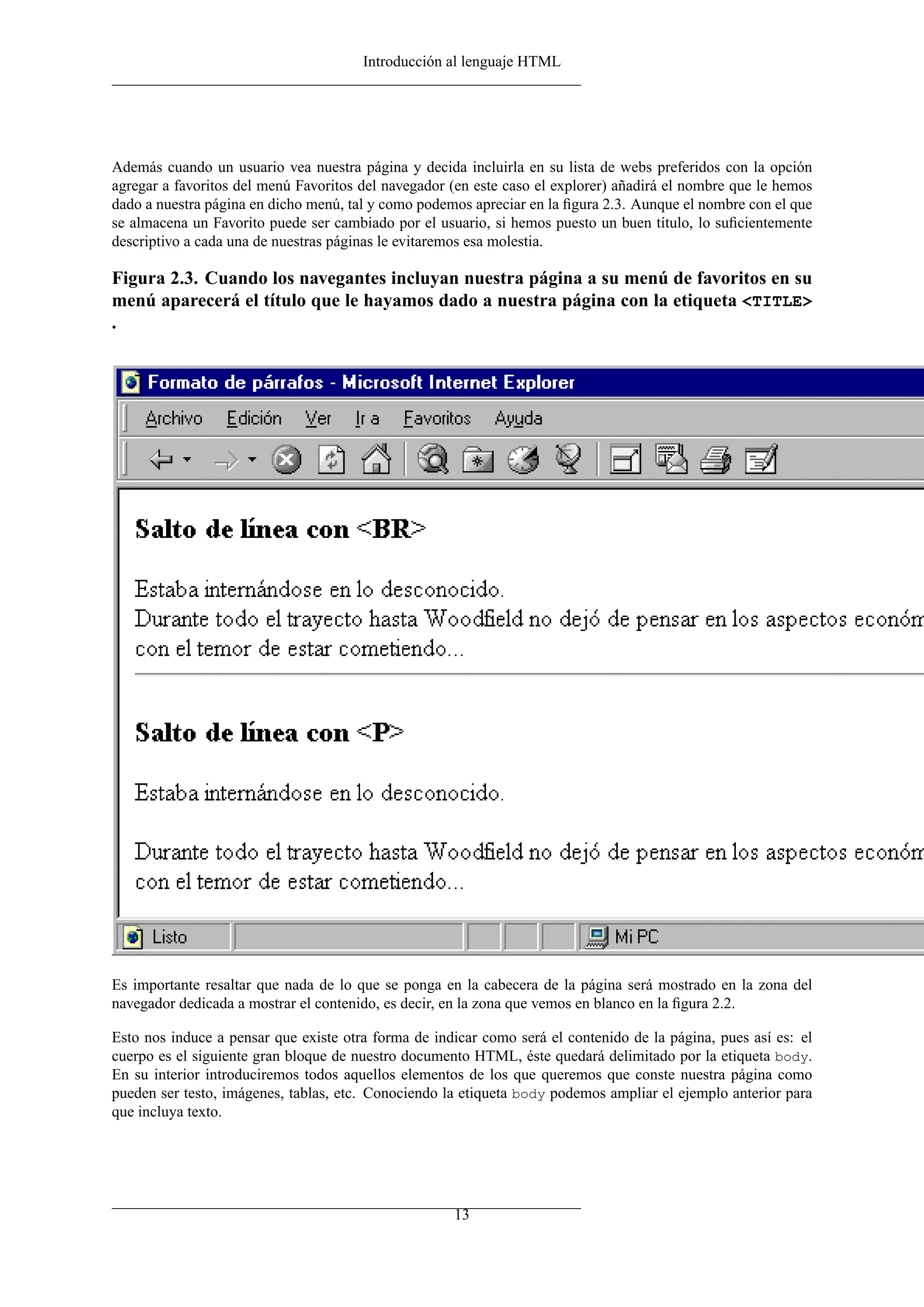Introducción al lenguaje HTML




Además cuando un usuario vea nuestra página y decida incluirla en su lista de webs preferidos con la opción
agregar a favoritos del menú Favoritos del navegador (en este caso el explorer) añadirá el nombre que le hemos
dado a nuestra página en dicho menú, tal y como podemos apreciar en la ﬁgura 2.3. Aunque el nombre con el que
se almacena un Favorito puede ser cambiado por el usuario, si hemos puesto un buen título, lo suﬁcientemente
descriptivo a cada una de nuestras páginas le evitaremos esa molestia.

Figura 2.3. Cuando los navegantes incluyan nuestra página a su menú de favoritos en su
menú aparecerá el título que le hayamos dado a nuestra página con la etiqueta <TITLE>
.




Es importante resaltar que nada de lo que se ponga en la cabecera de la página será mostrado en la zona del
navegador dedicada a mostrar el contenido, es decir, en la zona que vemos en blanco en la ﬁgura 2.2.

Esto nos induce a pensar que existe otra forma de indicar como será el contenido de la página, pues así es: el
cuerpo es el siguiente gran bloque de nuestro documento HTML, éste quedará delimitado por la etiqueta body.
En su interior introduciremos todos aquellos elementos de los que queremos que conste nuestra página como
pueden ser testo, imágenes, tablas, etc. Conociendo la etiqueta body podemos ampliar el ejemplo anterior para
que incluya texto.




                                                     13
 