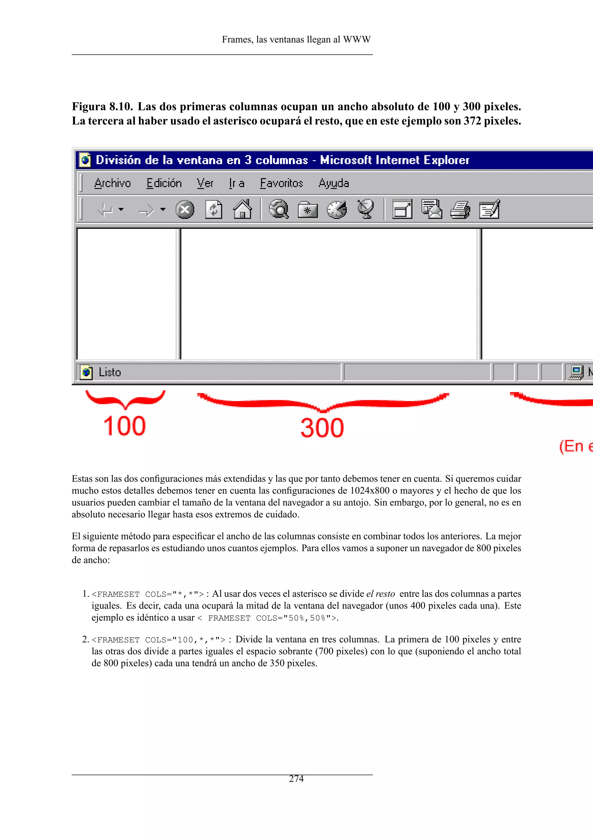 Frames, las ventanas llegan al WWW




Figura 8.10. Las dos primeras columnas ocupan un ancho absoluto de 100 y 300 pixeles.
La tercera al haber usado el asterisco ocupará el resto, que en este ejemplo son 372 pixeles.




Estas son las dos conﬁguraciones más extendidas y las que por tanto debemos tener en cuenta. Si queremos cuidar
mucho estos detalles debemos tener en cuenta las conﬁguraciones de 1024x800 o mayores y el hecho de que los
usuarios pueden cambiar el tamaño de la ventana del navegador a su antojo. Sin embargo, por lo general, no es en
absoluto necesario llegar hasta esos extremos de cuidado.

El siguiente método para especiﬁcar el ancho de las columnas consiste en combinar todos los anteriores. La mejor
forma de repasarlos es estudiando unos cuantos ejemplos. Para ellos vamos a suponer un navegador de 800 pixeles
de ancho:


  1. <FRAMESET COLS="*,*"> : Al usar dos veces el asterisco se divide el resto entre las dos columnas a partes
     iguales. Es decir, cada una ocupará la mitad de la ventana del navegador (unos 400 pixeles cada una). Este
     ejemplo es idéntico a usar < FRAMESET COLS="50%,50%">.

  2. <FRAMESET COLS="100,*,*"> : Divide la ventana en tres columnas. La primera de 100 pixeles y entre
     las otras dos divide a partes iguales el espacio sobrante (700 pixeles) con lo que (suponiendo el ancho total
     de 800 pixeles) cada una tendrá un ancho de 350 pixeles.




                                                      274
 
