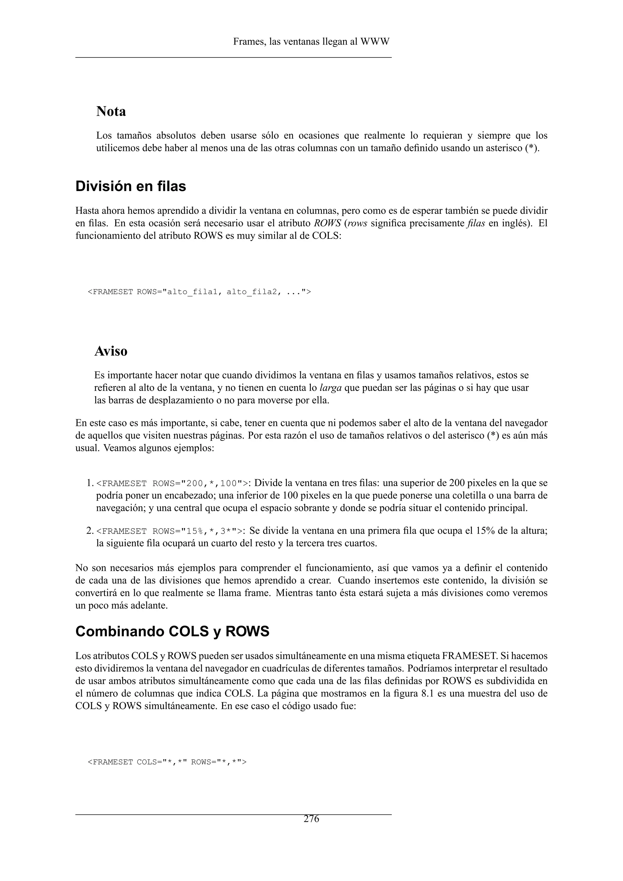 Frames, las ventanas llegan al WWW




     Nota
     Los tamaños absolutos deben usarse sólo en ocasiones que realmente lo requieran y siempre que los
     utilicemos debe haber al menos una de las otras columnas con un tamaño deﬁnido usando un asterisco (*).


División en ﬁlas
Hasta ahora hemos aprendido a dividir la ventana en columnas, pero como es de esperar también se puede dividir
en ﬁlas. En esta ocasión será necesario usar el atributo ROWS (rows signiﬁca precisamente ﬁlas en inglés). El
funcionamiento del atributo ROWS es muy similar al de COLS:




  <FRAMESET ROWS="alto_fila1, alto_fila2, ...">




    Aviso
    Es importante hacer notar que cuando dividimos la ventana en ﬁlas y usamos tamaños relativos, estos se
    reﬁeren al alto de la ventana, y no tienen en cuenta lo larga que puedan ser las páginas o si hay que usar
    las barras de desplazamiento o no para moverse por ella.

En este caso es más importante, si cabe, tener en cuenta que ni podemos saber el alto de la ventana del navegador
de aquellos que visiten nuestras páginas. Por esta razón el uso de tamaños relativos o del asterisco (*) es aún más
usual. Veamos algunos ejemplos:


  1. <FRAMESET ROWS="200,*,100">: Divide la ventana en tres ﬁlas: una superior de 200 pixeles en la que se
     podría poner un encabezado; una inferior de 100 pixeles en la que puede ponerse una coletilla o una barra de
     navegación; y una central que ocupa el espacio sobrante y donde se podría situar el contenido principal.

  2. <FRAMESET ROWS="15%,*,3*">: Se divide la ventana en una primera ﬁla que ocupa el 15% de la altura;
     la siguiente ﬁla ocupará un cuarto del resto y la tercera tres cuartos.

No son necesarios más ejemplos para comprender el funcionamiento, así que vamos ya a deﬁnir el contenido
de cada una de las divisiones que hemos aprendido a crear. Cuando insertemos este contenido, la división se
convertirá en lo que realmente se llama frame. Mientras tanto ésta estará sujeta a más divisiones como veremos
un poco más adelante.

Combinando COLS y ROWS
Los atributos COLS y ROWS pueden ser usados simultáneamente en una misma etiqueta FRAMESET. Si hacemos
esto dividiremos la ventana del navegador en cuadrículas de diferentes tamaños. Podríamos interpretar el resultado
de usar ambos atributos simultáneamente como que cada una de las ﬁlas deﬁnidas por ROWS es subdividida en
el número de columnas que indica COLS. La página que mostramos en la ﬁgura 8.1 es una muestra del uso de
COLS y ROWS simultáneamente. En ese caso el código usado fue:




  <FRAMESET COLS="*,*" ROWS="*,*">




                                                       276
 