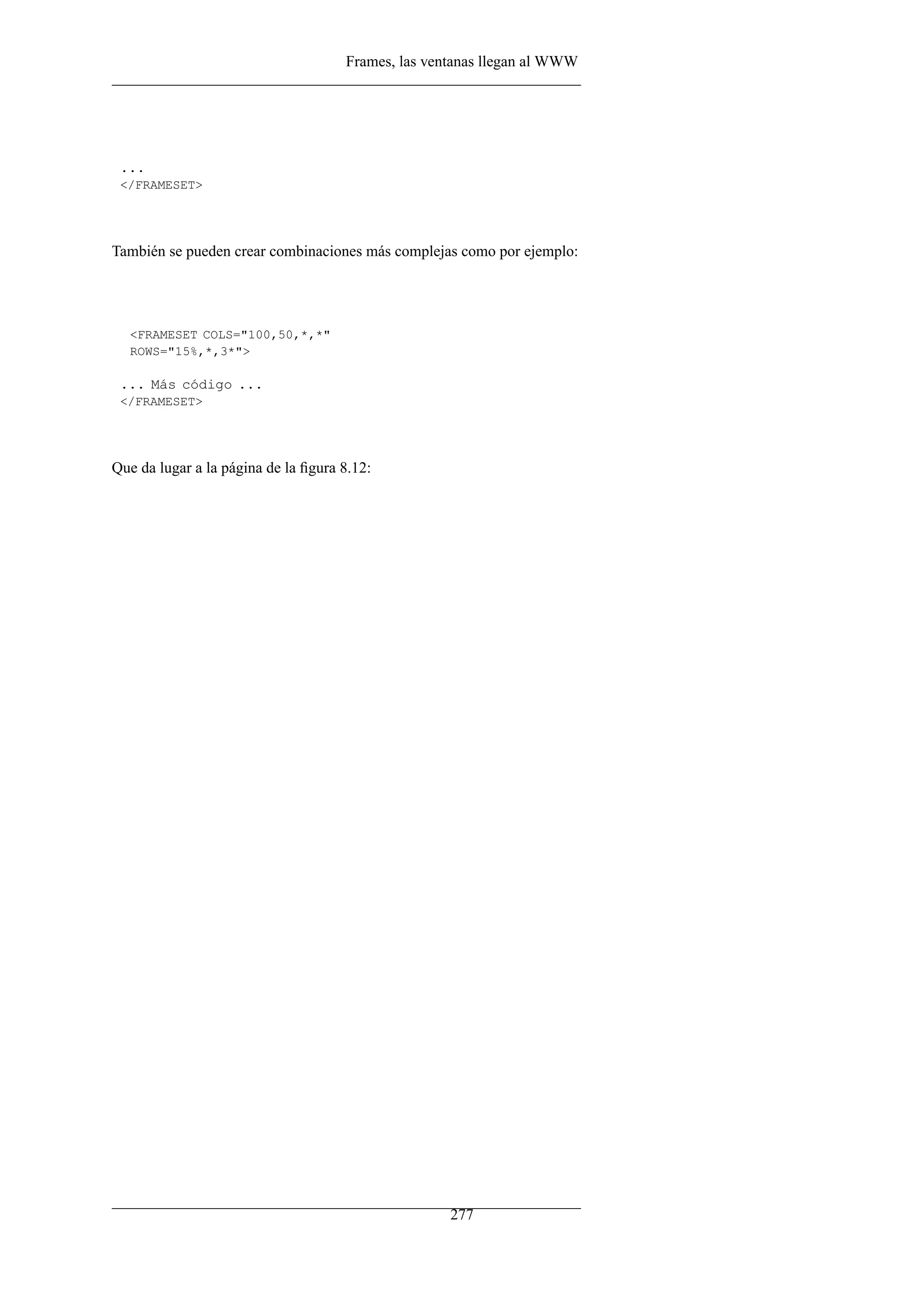 Frames, las ventanas llegan al WWW




 ...
 </FRAMESET>




También se pueden crear combinaciones más complejas como por ejemplo:




  <FRAMESET COLS="100,50,*,*"
  ROWS="15%,*,3*">

 ... Más código ...
 </FRAMESET>




Que da lugar a la página de la ﬁgura 8.12:




                                                    277
 