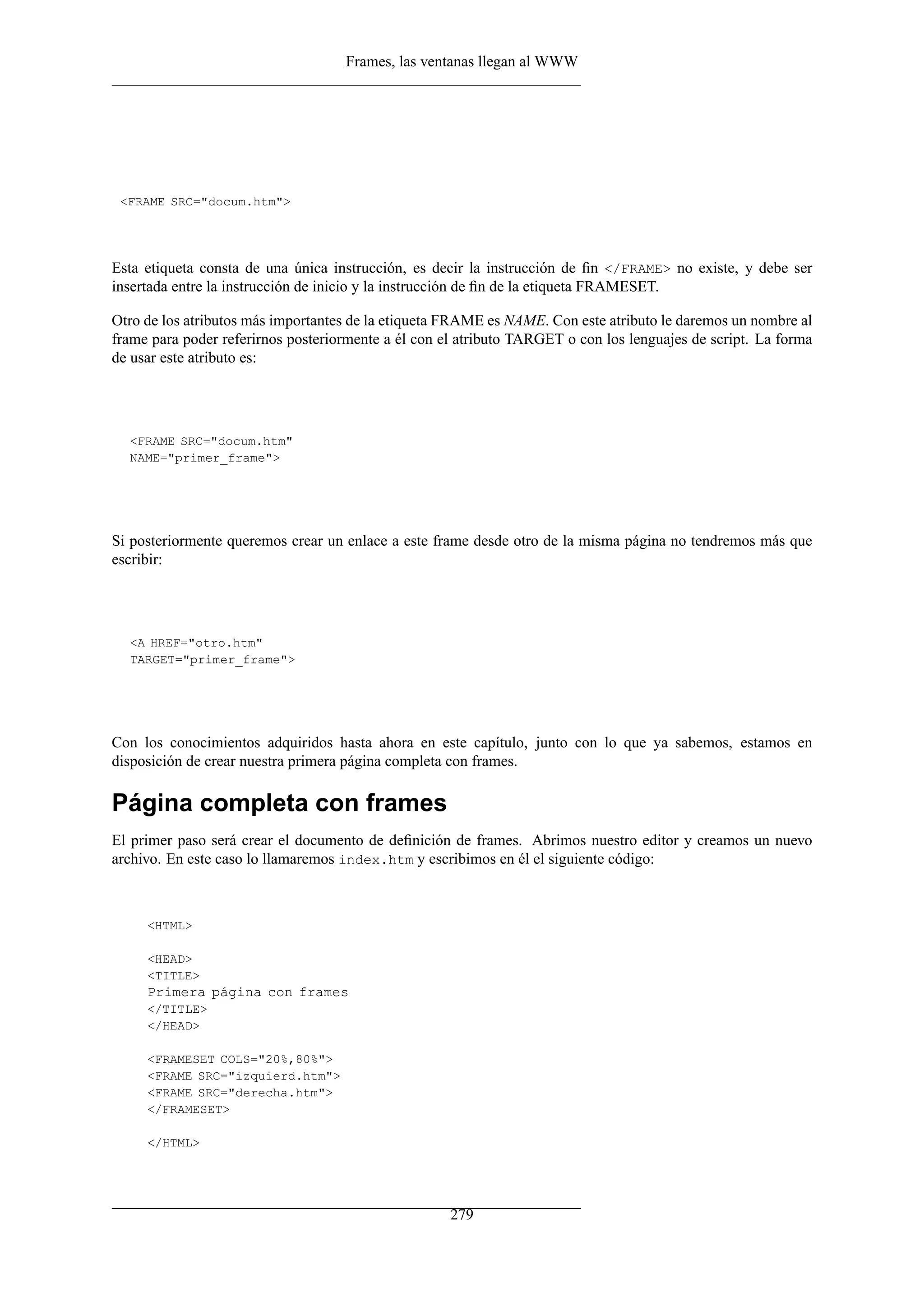 Frames, las ventanas llegan al WWW




 <FRAME SRC="docum.htm">




Esta etiqueta consta de una única instrucción, es decir la instrucción de ﬁn </FRAME> no existe, y debe ser
insertada entre la instrucción de inicio y la instrucción de ﬁn de la etiqueta FRAMESET.

Otro de los atributos más importantes de la etiqueta FRAME es NAME. Con este atributo le daremos un nombre al
frame para poder referirnos posteriormente a él con el atributo TARGET o con los lenguajes de script. La forma
de usar este atributo es:




  <FRAME SRC="docum.htm"
  NAME="primer_frame">




Si posteriormente queremos crear un enlace a este frame desde otro de la misma página no tendremos más que
escribir:




  <A HREF="otro.htm"
  TARGET="primer_frame">




Con los conocimientos adquiridos hasta ahora en este capítulo, junto con lo que ya sabemos, estamos en
disposición de crear nuestra primera página completa con frames.

Página completa con frames
El primer paso será crear el documento de deﬁnición de frames. Abrimos nuestro editor y creamos un nuevo
archivo. En este caso lo llamaremos index.htm y escribimos en él el siguiente código:



     <HTML>

     <HEAD>
     <TITLE>
     Primera página con frames
     </TITLE>
     </HEAD>

     <FRAMESET COLS="20%,80%">
     <FRAME SRC="izquierd.htm">
     <FRAME SRC="derecha.htm">
     </FRAMESET>

     </HTML>




                                                     279
 