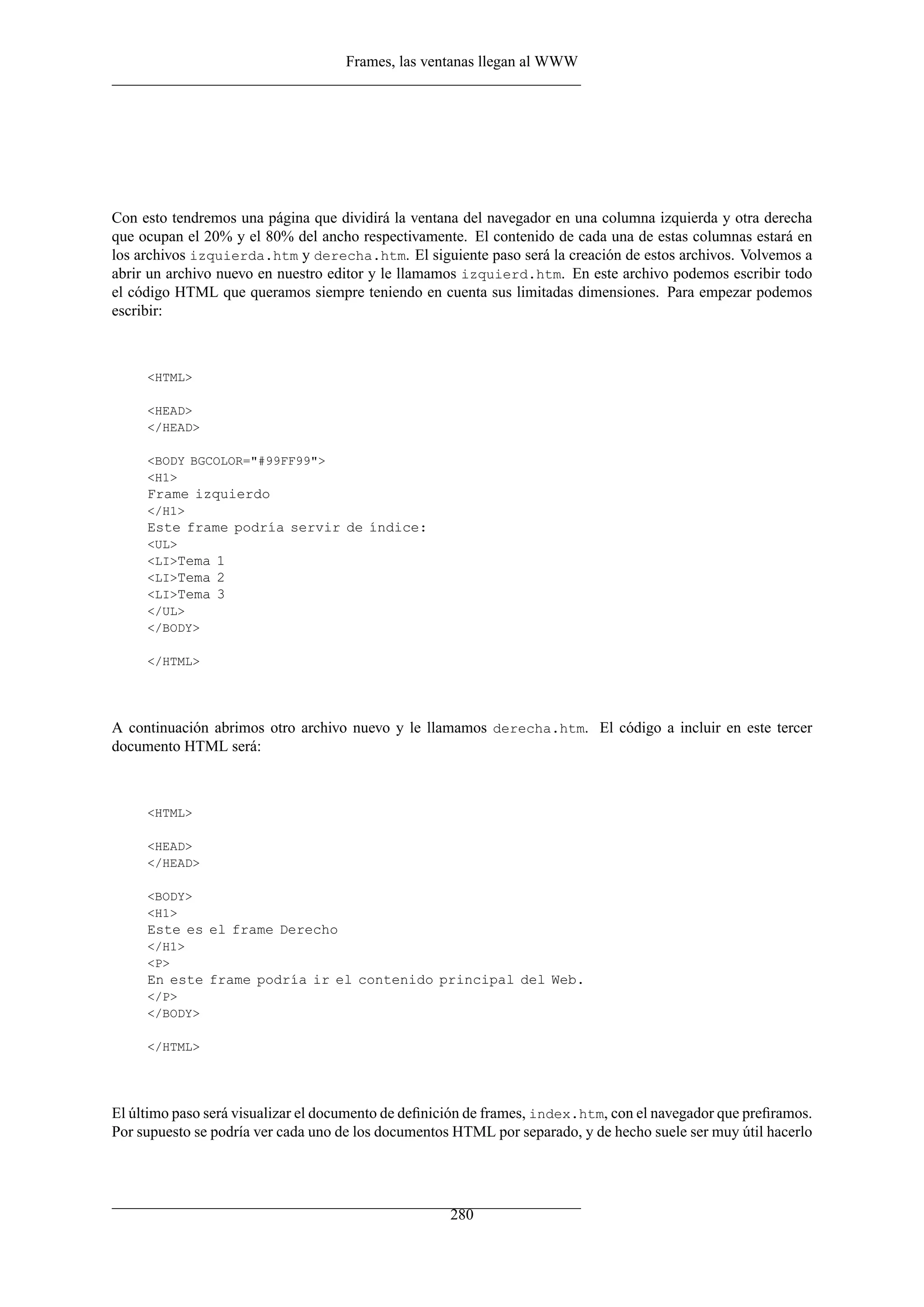Frames, las ventanas llegan al WWW




Con esto tendremos una página que dividirá la ventana del navegador en una columna izquierda y otra derecha
que ocupan el 20% y el 80% del ancho respectivamente. El contenido de cada una de estas columnas estará en
los archivos izquierda.htm y derecha.htm. El siguiente paso será la creación de estos archivos. Volvemos a
abrir un archivo nuevo en nuestro editor y le llamamos izquierd.htm. En este archivo podemos escribir todo
el código HTML que queramos siempre teniendo en cuenta sus limitadas dimensiones. Para empezar podemos
escribir:



     <HTML>

     <HEAD>
     </HEAD>

     <BODY BGCOLOR="#99FF99">
     <H1>
     Frame izquierdo
     </H1>
     Este frame podría servir de índice:
     <UL>
     <LI>Tema 1
     <LI>Tema 2
     <LI>Tema 3
     </UL>
     </BODY>

     </HTML>




A continuación abrimos otro archivo nuevo y le llamamos derecha.htm. El código a incluir en este tercer
documento HTML será:



     <HTML>

     <HEAD>
     </HEAD>

     <BODY>
     <H1>
     Este es el frame Derecho
     </H1>
     <P>
     En este frame podría ir el contenido principal del Web.
     </P>
     </BODY>

     </HTML>




El último paso será visualizar el documento de deﬁnición de frames, index.htm, con el navegador que preﬁramos.
Por supuesto se podría ver cada uno de los documentos HTML por separado, y de hecho suele ser muy útil hacerlo




                                                     280
 