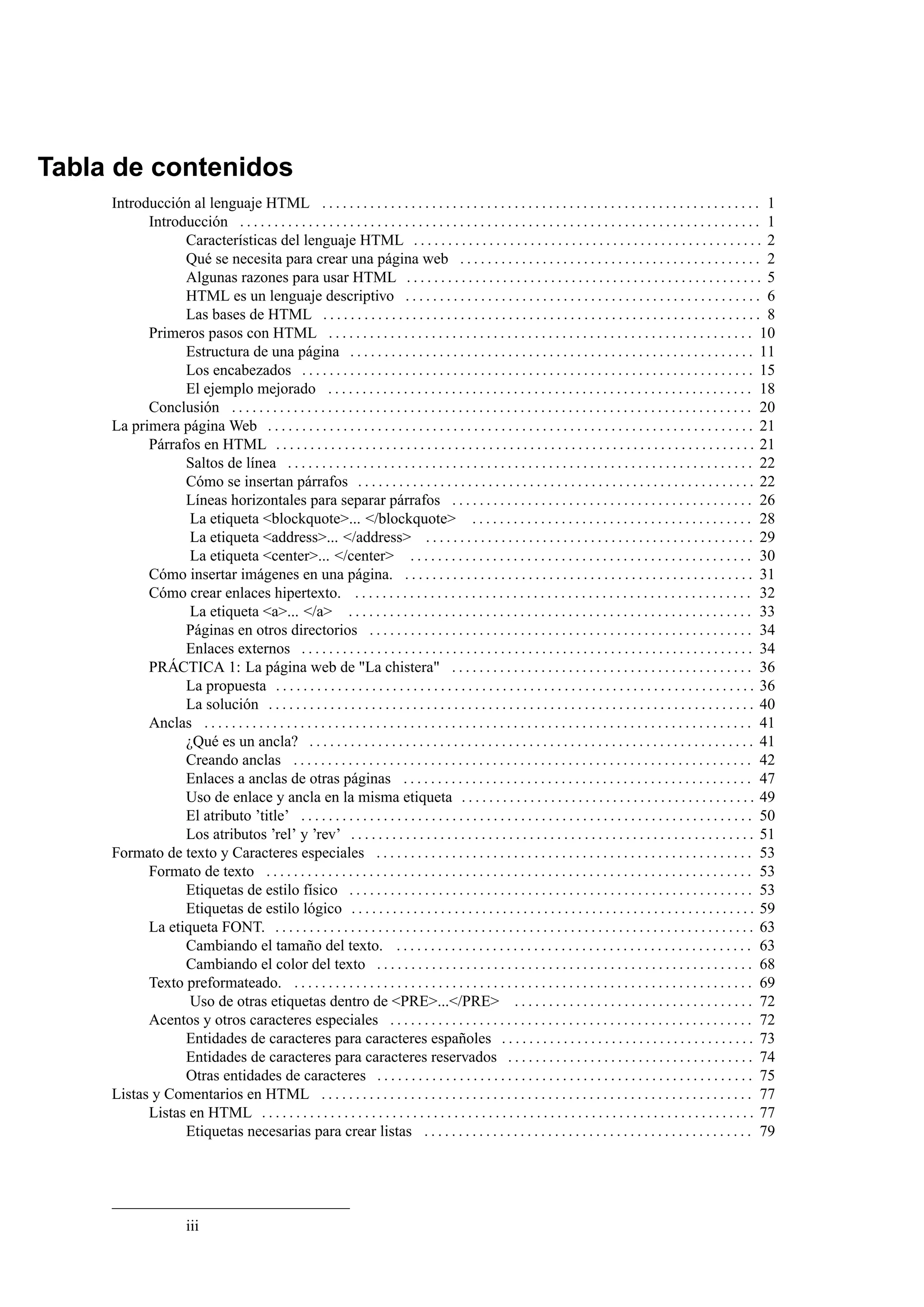 Tabla de contenidos
     Introducción al lenguaje HTML . . . . . . . . . . . . . . . . . . . . . . . . . . . . . . . . . . . . . . . . . . . . . . . . . . . . . . . . . . . . . . . . 1
           Introducción . . . . . . . . . . . . . . . . . . . . . . . . . . . . . . . . . . . . . . . . . . . . . . . . . . . . . . . . . . . . . . . . . . . . . . . . . . . . 1
                 Características del lenguaje HTML . . . . . . . . . . . . . . . . . . . . . . . . . . . . . . . . . . . . . . . . . . . . . . . . . . . 2
                 Qué se necesita para crear una página web . . . . . . . . . . . . . . . . . . . . . . . . . . . . . . . . . . . . . . . . . . . . 2
                 Algunas razones para usar HTML . . . . . . . . . . . . . . . . . . . . . . . . . . . . . . . . . . . . . . . . . . . . . . . . . . . . 5
                 HTML es un lenguaje descriptivo . . . . . . . . . . . . . . . . . . . . . . . . . . . . . . . . . . . . . . . . . . . . . . . . . . . . 6
                 Las bases de HTML . . . . . . . . . . . . . . . . . . . . . . . . . . . . . . . . . . . . . . . . . . . . . . . . . . . . . . . . . . . . . . . . 8
           Primeros pasos con HTML . . . . . . . . . . . . . . . . . . . . . . . . . . . . . . . . . . . . . . . . . . . . . . . . . . . . . . . . . . . . . . 10
                 Estructura de una página . . . . . . . . . . . . . . . . . . . . . . . . . . . . . . . . . . . . . . . . . . . . . . . . . . . . . . . . . . . 11
                 Los encabezados . . . . . . . . . . . . . . . . . . . . . . . . . . . . . . . . . . . . . . . . . . . . . . . . . . . . . . . . . . . . . . . . . . 15
                 El ejemplo mejorado . . . . . . . . . . . . . . . . . . . . . . . . . . . . . . . . . . . . . . . . . . . . . . . . . . . . . . . . . . . . . . 18
           Conclusión . . . . . . . . . . . . . . . . . . . . . . . . . . . . . . . . . . . . . . . . . . . . . . . . . . . . . . . . . . . . . . . . . . . . . . . . . . . . 20
     La primera página Web . . . . . . . . . . . . . . . . . . . . . . . . . . . . . . . . . . . . . . . . . . . . . . . . . . . . . . . . . . . . . . . . . . . . . . . 21
           Párrafos en HTML . . . . . . . . . . . . . . . . . . . . . . . . . . . . . . . . . . . . . . . . . . . . . . . . . . . . . . . . . . . . . . . . . . . . . . 21
                 Saltos de línea . . . . . . . . . . . . . . . . . . . . . . . . . . . . . . . . . . . . . . . . . . . . . . . . . . . . . . . . . . . . . . . . . . . . 22
                 Cómo se insertan párrafos . . . . . . . . . . . . . . . . . . . . . . . . . . . . . . . . . . . . . . . . . . . . . . . . . . . . . . . . . . 22
                 Líneas horizontales para separar párrafos . . . . . . . . . . . . . . . . . . . . . . . . . . . . . . . . . . . . . . . . . . . . 26
                  La etiqueta <blockquote>... </blockquote> . . . . . . . . . . . . . . . . . . . . . . . . . . . . . . . . . . . . . . . . . 28
                  La etiqueta <address>... </address> . . . . . . . . . . . . . . . . . . . . . . . . . . . . . . . . . . . . . . . . . . . . . . . . 29
                  La etiqueta <center>... </center> . . . . . . . . . . . . . . . . . . . . . . . . . . . . . . . . . . . . . . . . . . . . . . . . . . 30
           Cómo insertar imágenes en una página. . . . . . . . . . . . . . . . . . . . . . . . . . . . . . . . . . . . . . . . . . . . . . . . . . . . 31
           Cómo crear enlaces hipertexto. . . . . . . . . . . . . . . . . . . . . . . . . . . . . . . . . . . . . . . . . . . . . . . . . . . . . . . . . . . 32
                  La etiqueta <a>... </a> . . . . . . . . . . . . . . . . . . . . . . . . . . . . . . . . . . . . . . . . . . . . . . . . . . . . . . . . . . . 33
                 Páginas en otros directorios . . . . . . . . . . . . . . . . . . . . . . . . . . . . . . . . . . . . . . . . . . . . . . . . . . . . . . . . 34
                 Enlaces externos . . . . . . . . . . . . . . . . . . . . . . . . . . . . . . . . . . . . . . . . . . . . . . . . . . . . . . . . . . . . . . . . . . 34
           PRÁCTICA 1: La página web de "La chistera" . . . . . . . . . . . . . . . . . . . . . . . . . . . . . . . . . . . . . . . . . . . . 36
                 La propuesta . . . . . . . . . . . . . . . . . . . . . . . . . . . . . . . . . . . . . . . . . . . . . . . . . . . . . . . . . . . . . . . . . . . . . . 36
                 La solución . . . . . . . . . . . . . . . . . . . . . . . . . . . . . . . . . . . . . . . . . . . . . . . . . . . . . . . . . . . . . . . . . . . . . . . 40
           Anclas . . . . . . . . . . . . . . . . . . . . . . . . . . . . . . . . . . . . . . . . . . . . . . . . . . . . . . . . . . . . . . . . . . . . . . . . . . . . . . . . 41
                 ¿Qué es un ancla? . . . . . . . . . . . . . . . . . . . . . . . . . . . . . . . . . . . . . . . . . . . . . . . . . . . . . . . . . . . . . . . . . 41
                 Creando anclas . . . . . . . . . . . . . . . . . . . . . . . . . . . . . . . . . . . . . . . . . . . . . . . . . . . . . . . . . . . . . . . . . . . 42
                 Enlaces a anclas de otras páginas . . . . . . . . . . . . . . . . . . . . . . . . . . . . . . . . . . . . . . . . . . . . . . . . . . . 47
                 Uso de enlace y ancla en la misma etiqueta . . . . . . . . . . . . . . . . . . . . . . . . . . . . . . . . . . . . . . . . . . . 49
                 El atributo ’title’ . . . . . . . . . . . . . . . . . . . . . . . . . . . . . . . . . . . . . . . . . . . . . . . . . . . . . . . . . . . . . . . . . . 50
                 Los atributos ’rel’ y ’rev’ . . . . . . . . . . . . . . . . . . . . . . . . . . . . . . . . . . . . . . . . . . . . . . . . . . . . . . . . . . . 51
     Formato de texto y Caracteres especiales . . . . . . . . . . . . . . . . . . . . . . . . . . . . . . . . . . . . . . . . . . . . . . . . . . . . . . . 53
           Formato de texto . . . . . . . . . . . . . . . . . . . . . . . . . . . . . . . . . . . . . . . . . . . . . . . . . . . . . . . . . . . . . . . . . . . . . . . 53
                 Etiquetas de estilo físico . . . . . . . . . . . . . . . . . . . . . . . . . . . . . . . . . . . . . . . . . . . . . . . . . . . . . . . . . . . 53
                 Etiquetas de estilo lógico . . . . . . . . . . . . . . . . . . . . . . . . . . . . . . . . . . . . . . . . . . . . . . . . . . . . . . . . . . . 59
           La etiqueta FONT. . . . . . . . . . . . . . . . . . . . . . . . . . . . . . . . . . . . . . . . . . . . . . . . . . . . . . . . . . . . . . . . . . . . . . . 63
                 Cambiando el tamaño del texto. . . . . . . . . . . . . . . . . . . . . . . . . . . . . . . . . . . . . . . . . . . . . . . . . . . . . 63
                 Cambiando el color del texto . . . . . . . . . . . . . . . . . . . . . . . . . . . . . . . . . . . . . . . . . . . . . . . . . . . . . . . 68
           Texto preformateado. . . . . . . . . . . . . . . . . . . . . . . . . . . . . . . . . . . . . . . . . . . . . . . . . . . . . . . . . . . . . . . . . . . . 69
                  Uso de otras etiquetas dentro de <PRE>...</PRE> . . . . . . . . . . . . . . . . . . . . . . . . . . . . . . . . . . . 72
           Acentos y otros caracteres especiales . . . . . . . . . . . . . . . . . . . . . . . . . . . . . . . . . . . . . . . . . . . . . . . . . . . . . 72
                 Entidades de caracteres para caracteres españoles . . . . . . . . . . . . . . . . . . . . . . . . . . . . . . . . . . . . . 73
                 Entidades de caracteres para caracteres reservados . . . . . . . . . . . . . . . . . . . . . . . . . . . . . . . . . . . . 74
                 Otras entidades de caracteres . . . . . . . . . . . . . . . . . . . . . . . . . . . . . . . . . . . . . . . . . . . . . . . . . . . . . . . 75
     Listas y Comentarios en HTML . . . . . . . . . . . . . . . . . . . . . . . . . . . . . . . . . . . . . . . . . . . . . . . . . . . . . . . . . . . . . . . 77
           Listas en HTML . . . . . . . . . . . . . . . . . . . . . . . . . . . . . . . . . . . . . . . . . . . . . . . . . . . . . . . . . . . . . . . . . . . . . . . . 77
                 Etiquetas necesarias para crear listas . . . . . . . . . . . . . . . . . . . . . . . . . . . . . . . . . . . . . . . . . . . . . . . . 79




                        iii
 