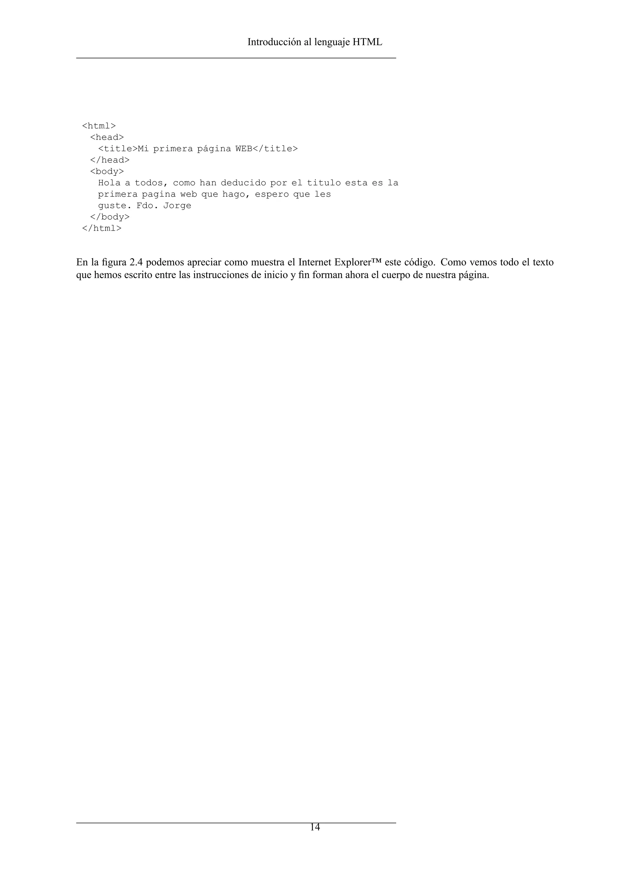 Introducción al lenguaje HTML




 <html>
  <head>
    <title>Mi primera página WEB</title>
  </head>
  <body>
    Hola a todos, como han deducido por el titulo esta es la
    primera pagina web que hago, espero que les
    guste. Fdo. Jorge
  </body>
 </html>


En la ﬁgura 2.4 podemos apreciar como muestra el Internet Explorer™ este código. Como vemos todo el texto
que hemos escrito entre las instrucciones de inicio y ﬁn forman ahora el cuerpo de nuestra página.




                                                   14
 