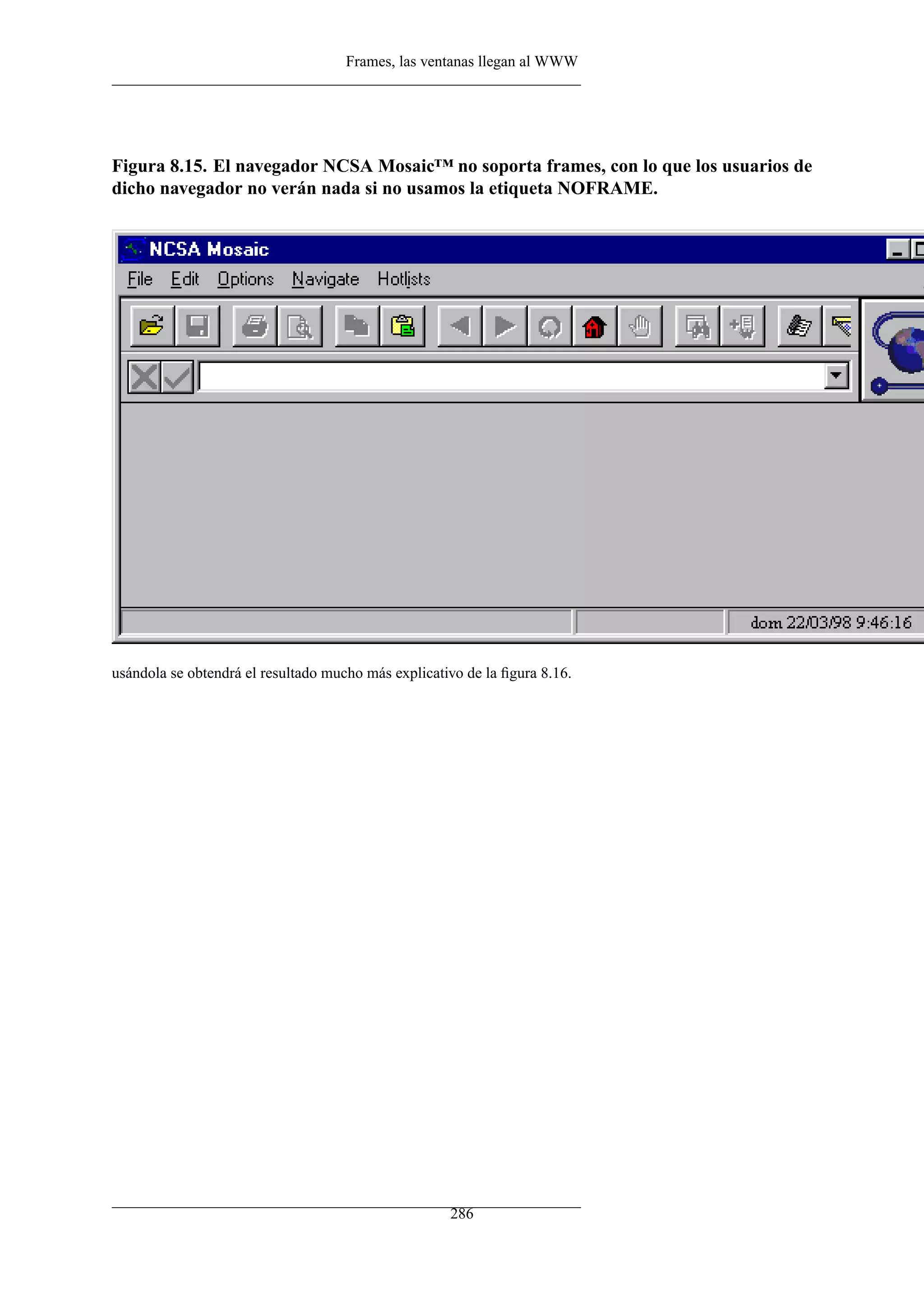 Frames, las ventanas llegan al WWW




Figura 8.15. El navegador NCSA Mosaic™ no soporta frames, con lo que los usuarios de
dicho navegador no verán nada si no usamos la etiqueta NOFRAME.




usándola se obtendrá el resultado mucho más explicativo de la ﬁgura 8.16.




                                                     286
 