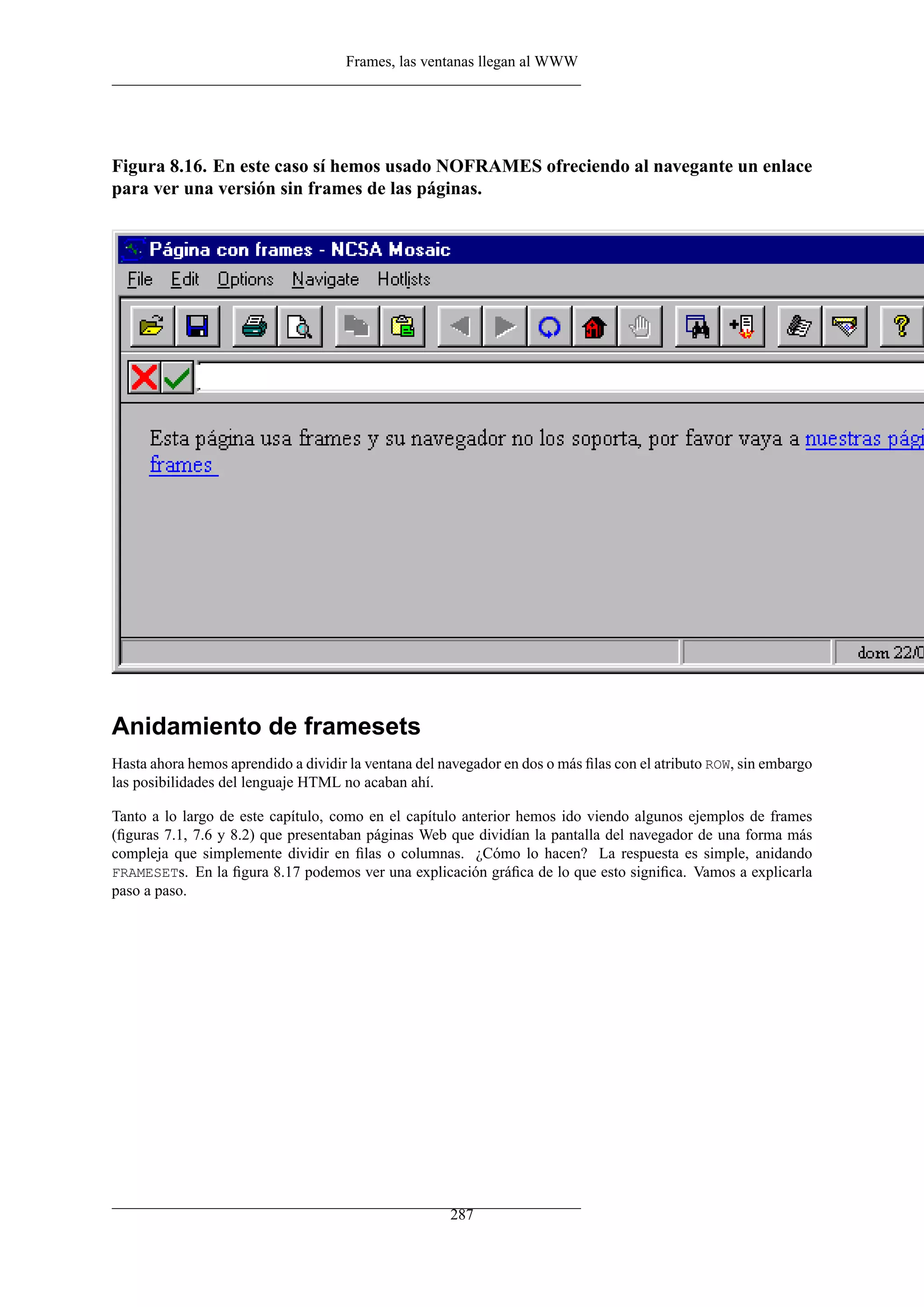 Frames, las ventanas llegan al WWW




Figura 8.16. En este caso sí hemos usado NOFRAMES ofreciendo al navegante un enlace
para ver una versión sin frames de las páginas.




Anidamiento de framesets
Hasta ahora hemos aprendido a dividir la ventana del navegador en dos o más ﬁlas con el atributo ROW, sin embargo
las posibilidades del lenguaje HTML no acaban ahí.

Tanto a lo largo de este capítulo, como en el capítulo anterior hemos ido viendo algunos ejemplos de frames
(ﬁguras 7.1, 7.6 y 8.2) que presentaban páginas Web que dividían la pantalla del navegador de una forma más
compleja que simplemente dividir en ﬁlas o columnas. ¿Cómo lo hacen? La respuesta es simple, anidando
FRAMESETs. En la ﬁgura 8.17 podemos ver una explicación gráﬁca de lo que esto signiﬁca. Vamos a explicarla
paso a paso.




                                                      287
 