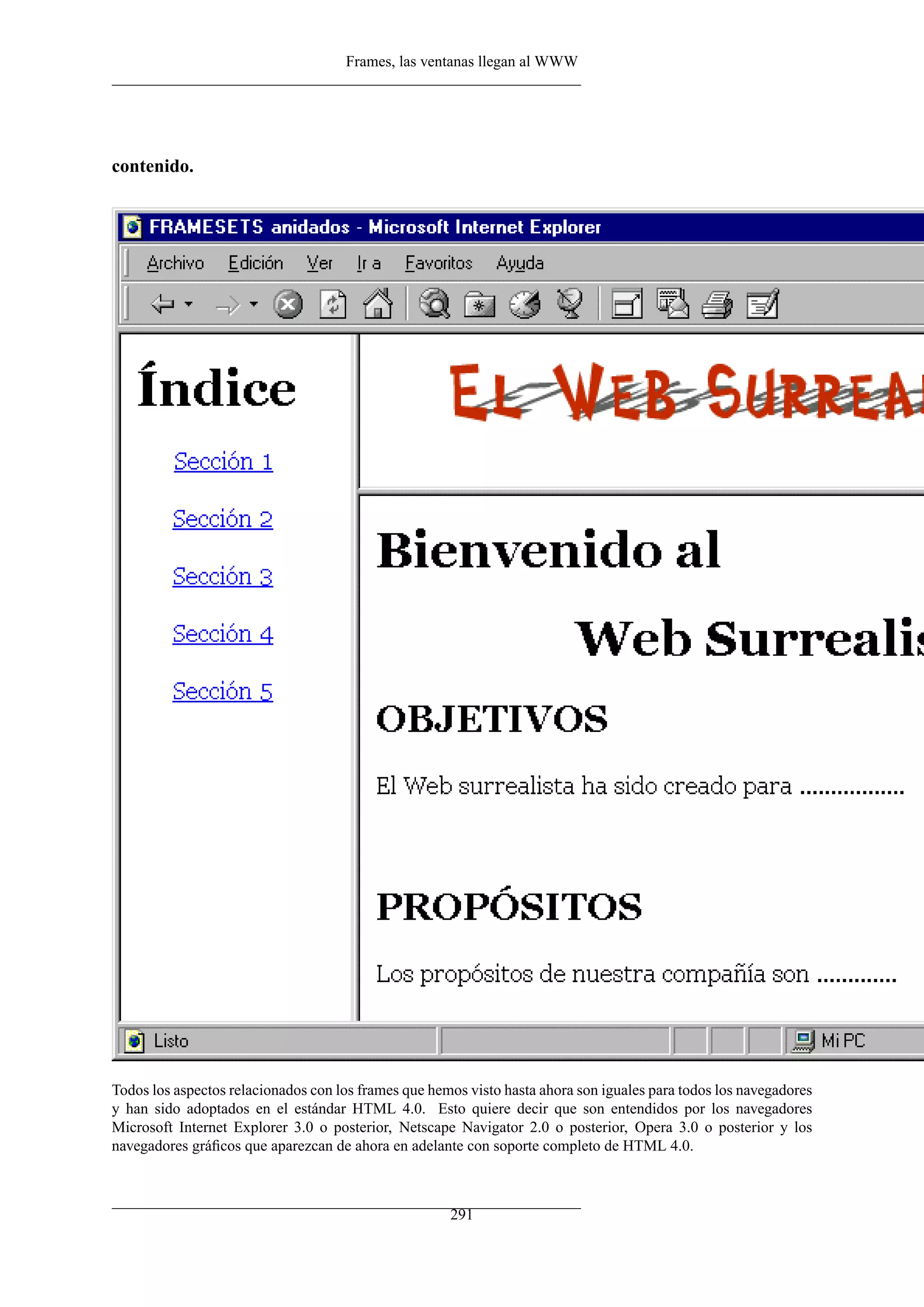 Frames, las ventanas llegan al WWW




contenido.




Todos los aspectos relacionados con los frames que hemos visto hasta ahora son iguales para todos los navegadores
y han sido adoptados en el estándar HTML 4.0. Esto quiere decir que son entendidos por los navegadores
Microsoft Internet Explorer 3.0 o posterior, Netscape Navigator 2.0 o posterior, Opera 3.0 o posterior y los
navegadores gráﬁcos que aparezcan de ahora en adelante con soporte completo de HTML 4.0.



                                                      291
 