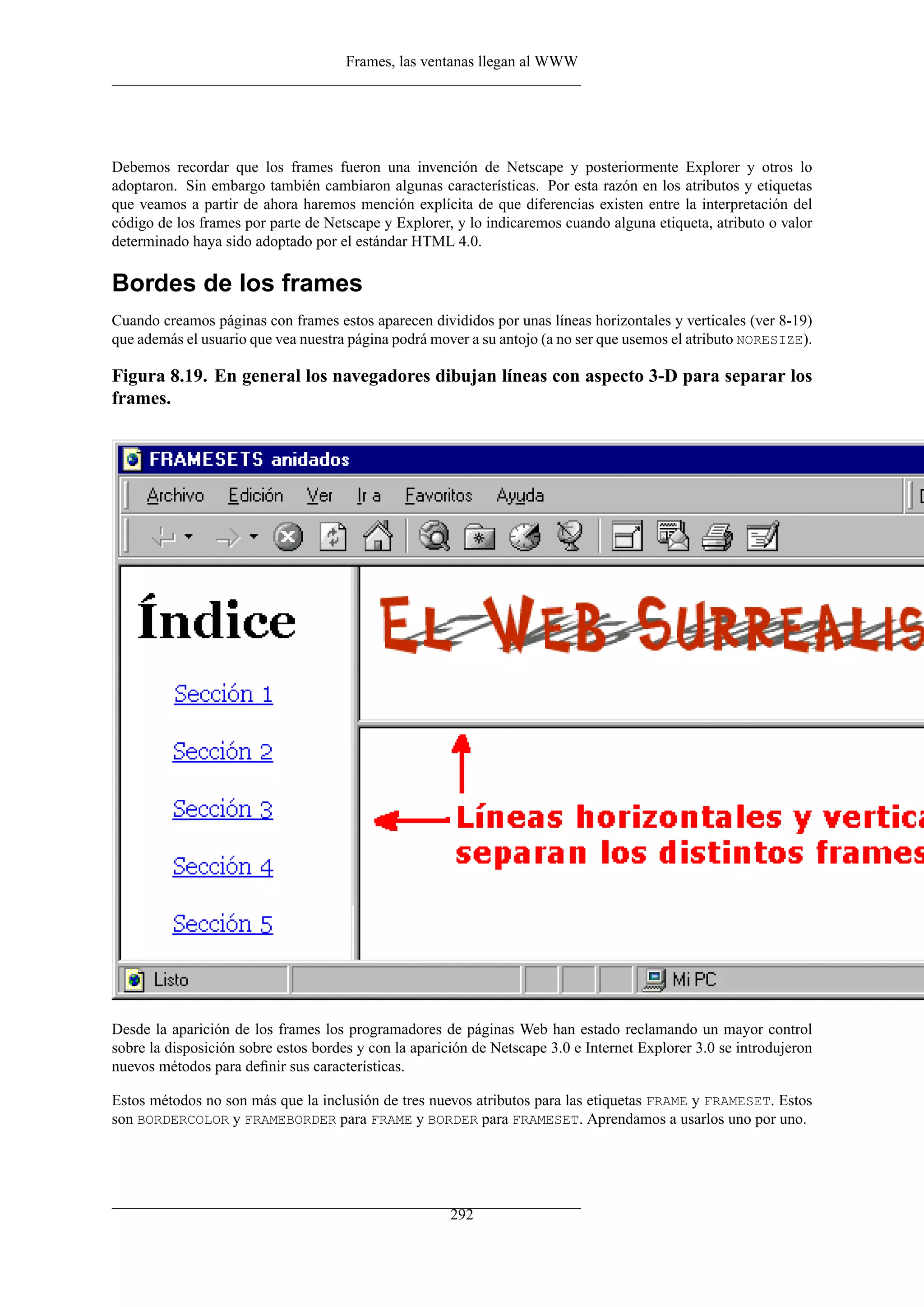 Frames, las ventanas llegan al WWW




Debemos recordar que los frames fueron una invención de Netscape y posteriormente Explorer y otros lo
adoptaron. Sin embargo también cambiaron algunas características. Por esta razón en los atributos y etiquetas
que veamos a partir de ahora haremos mención explícita de que diferencias existen entre la interpretación del
código de los frames por parte de Netscape y Explorer, y lo indicaremos cuando alguna etiqueta, atributo o valor
determinado haya sido adoptado por el estándar HTML 4.0.

Bordes de los frames
Cuando creamos páginas con frames estos aparecen divididos por unas líneas horizontales y verticales (ver 8-19)
que además el usuario que vea nuestra página podrá mover a su antojo (a no ser que usemos el atributo NORESIZE).

Figura 8.19. En general los navegadores dibujan líneas con aspecto 3-D para separar los
frames.




Desde la aparición de los frames los programadores de páginas Web han estado reclamando un mayor control
sobre la disposición sobre estos bordes y con la aparición de Netscape 3.0 e Internet Explorer 3.0 se introdujeron
nuevos métodos para deﬁnir sus características.

Estos métodos no son más que la inclusión de tres nuevos atributos para las etiquetas FRAME y FRAMESET. Estos
son BORDERCOLOR y FRAMEBORDER para FRAME y BORDER para FRAMESET. Aprendamos a usarlos uno por uno.




                                                       292
 