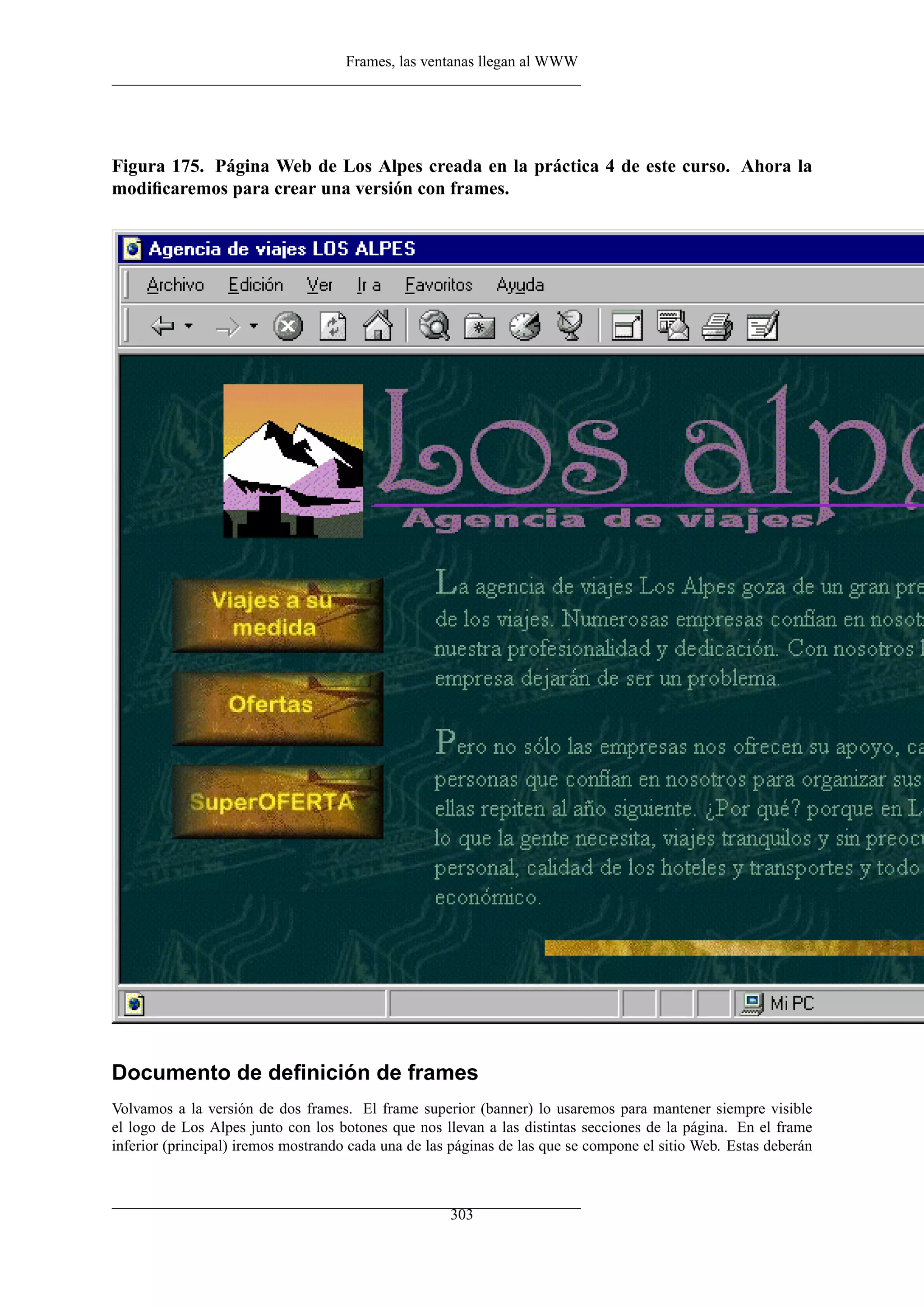 Frames, las ventanas llegan al WWW




Figura 175. Página Web de Los Alpes creada en la práctica 4 de este curso. Ahora la
modiﬁcaremos para crear una versión con frames.




Documento de deﬁnición de frames
Volvamos a la versión de dos frames. El frame superior (banner) lo usaremos para mantener siempre visible
el logo de Los Alpes junto con los botones que nos llevan a las distintas secciones de la página. En el frame
inferior (principal) iremos mostrando cada una de las páginas de las que se compone el sitio Web. Estas deberán



                                                     303
 