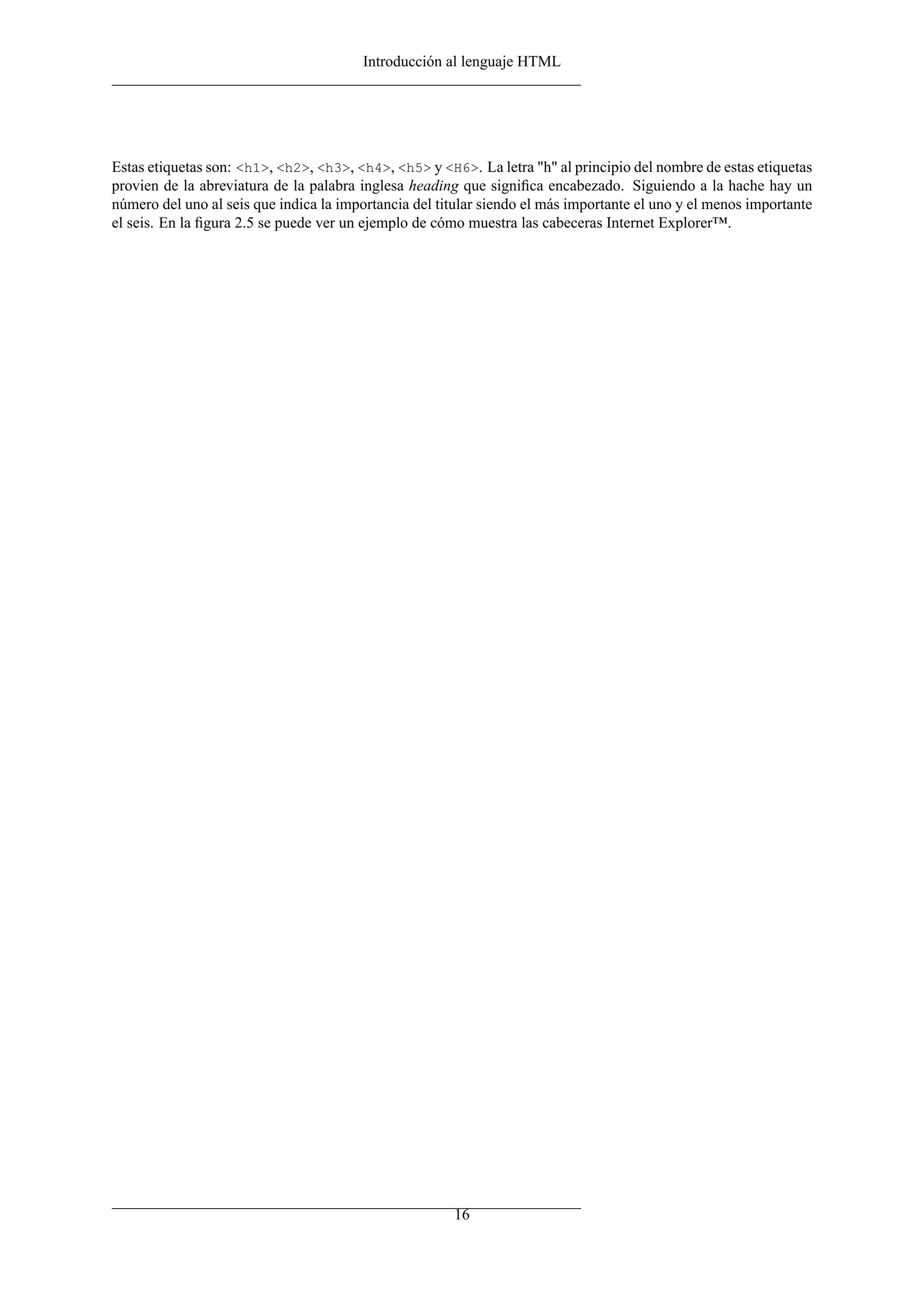 Introducción al lenguaje HTML




Estas etiquetas son: <h1>, <h2>, <h3>, <h4>, <h5> y <H6>. La letra "h" al principio del nombre de estas etiquetas
provien de la abreviatura de la palabra inglesa heading que signiﬁca encabezado. Siguiendo a la hache hay un
número del uno al seis que indica la importancia del titular siendo el más importante el uno y el menos importante
el seis. En la ﬁgura 2.5 se puede ver un ejemplo de cómo muestra las cabeceras Internet Explorer™.




                                                       16
 