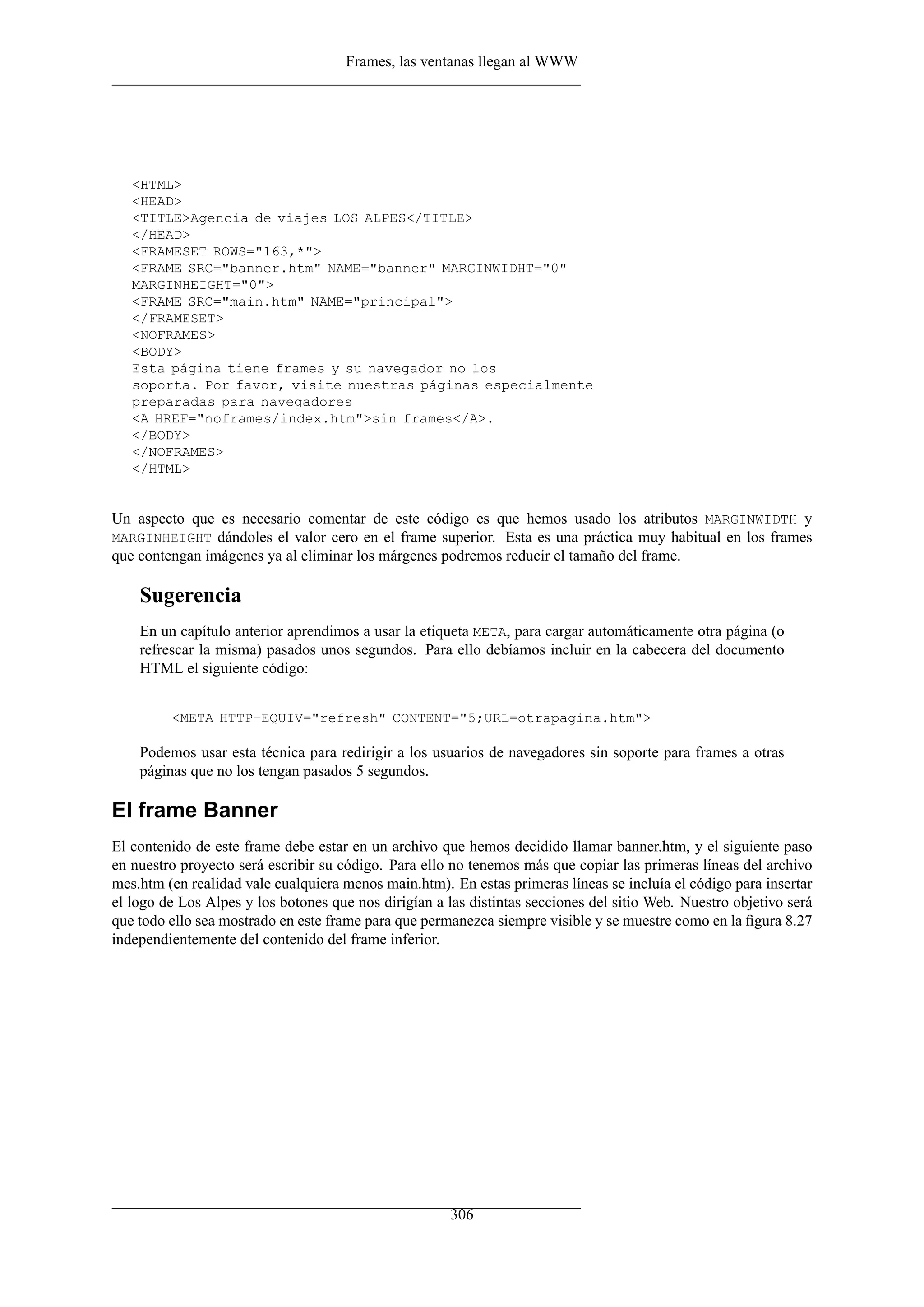 Frames, las ventanas llegan al WWW




   <HTML>
   <HEAD>
   <TITLE>Agencia de viajes LOS ALPES</TITLE>
   </HEAD>
   <FRAMESET ROWS="163,*">
   <FRAME SRC="banner.htm" NAME="banner" MARGINWIDHT="0"
   MARGINHEIGHT="0">
   <FRAME SRC="main.htm" NAME="principal">
   </FRAMESET>
   <NOFRAMES>
   <BODY>
   Esta página tiene frames y su navegador no los
   soporta. Por favor, visite nuestras páginas especialmente
   preparadas para navegadores
   <A HREF="noframes/index.htm">sin frames</A>.
   </BODY>
   </NOFRAMES>
   </HTML>


Un aspecto que es necesario comentar de este código es que hemos usado los atributos MARGINWIDTH y
MARGINHEIGHT dándoles el valor cero en el frame superior. Esta es una práctica muy habitual en los frames
que contengan imágenes ya al eliminar los márgenes podremos reducir el tamaño del frame.

    Sugerencia
    En un capítulo anterior aprendimos a usar la etiqueta META, para cargar automáticamente otra página (o
    refrescar la misma) pasados unos segundos. Para ello debíamos incluir en la cabecera del documento
    HTML el siguiente código:


         <META HTTP-EQUIV="refresh" CONTENT="5;URL=otrapagina.htm">

    Podemos usar esta técnica para redirigir a los usuarios de navegadores sin soporte para frames a otras
    páginas que no los tengan pasados 5 segundos.

El frame Banner
El contenido de este frame debe estar en un archivo que hemos decidido llamar banner.htm, y el siguiente paso
en nuestro proyecto será escribir su código. Para ello no tenemos más que copiar las primeras líneas del archivo
mes.htm (en realidad vale cualquiera menos main.htm). En estas primeras líneas se incluía el código para insertar
el logo de Los Alpes y los botones que nos dirigían a las distintas secciones del sitio Web. Nuestro objetivo será
que todo ello sea mostrado en este frame para que permanezca siempre visible y se muestre como en la ﬁgura 8.27
independientemente del contenido del frame inferior.




                                                       306
 