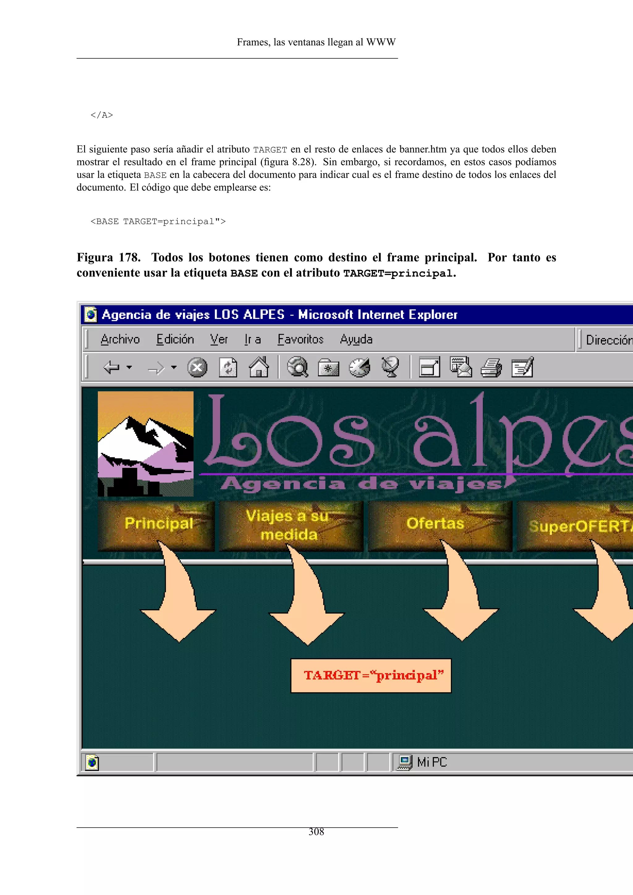 Frames, las ventanas llegan al WWW




   </A>


El siguiente paso sería añadir el atributo TARGET en el resto de enlaces de banner.htm ya que todos ellos deben
mostrar el resultado en el frame principal (ﬁgura 8.28). Sin embargo, si recordamos, en estos casos podíamos
usar la etiqueta BASE en la cabecera del documento para indicar cual es el frame destino de todos los enlaces del
documento. El código que debe emplearse es:


   <BASE TARGET=principal">


Figura 178. Todos los botones tienen como destino el frame principal. Por tanto es
conveniente usar la etiqueta BASE con el atributo TARGET=principal.




                                                      308
 