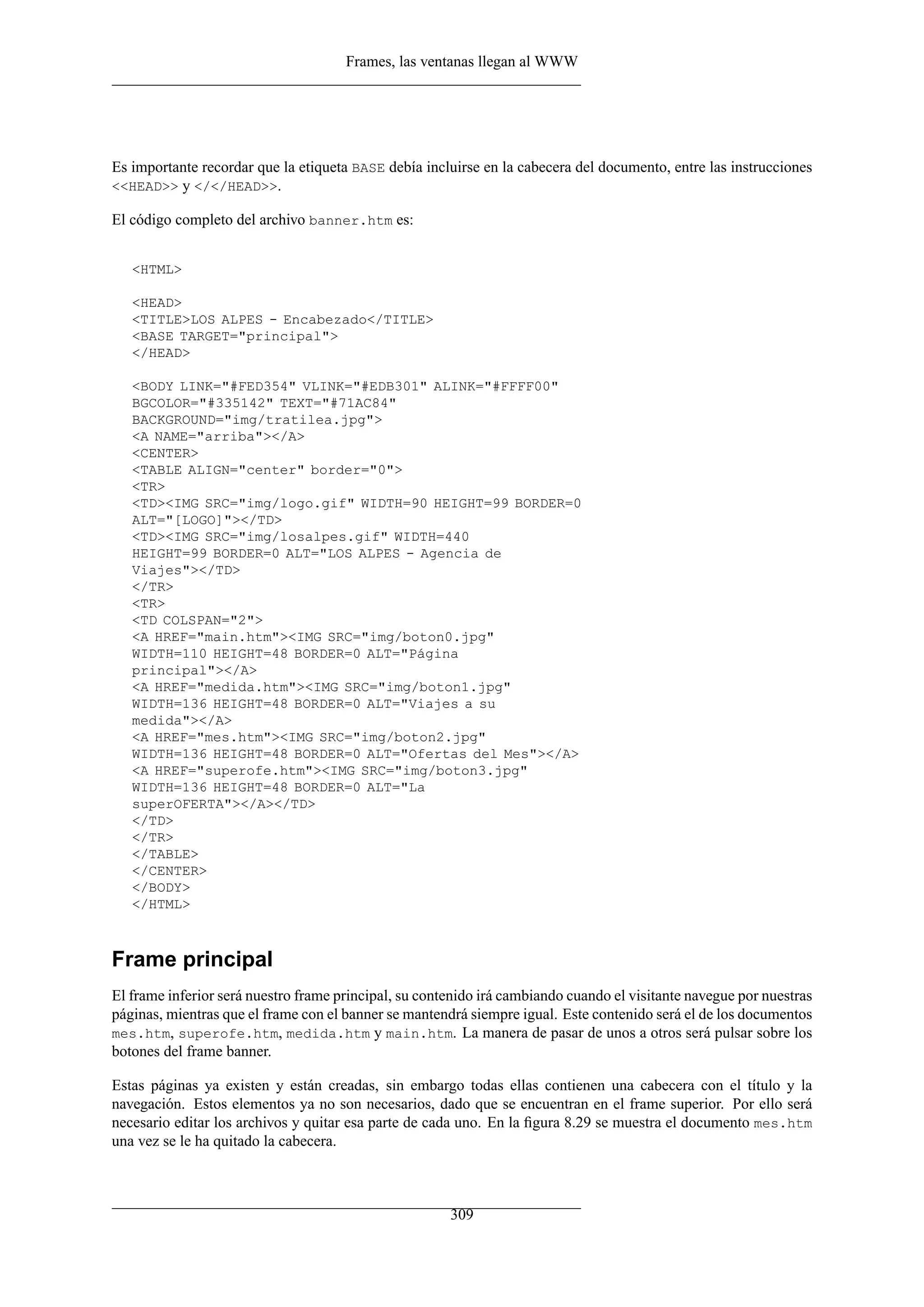 Frames, las ventanas llegan al WWW




Es importante recordar que la etiqueta BASE debía incluirse en la cabecera del documento, entre las instrucciones
<<HEAD>> y </</HEAD>>.

El código completo del archivo banner.htm es:


   <HTML>

   <HEAD>
   <TITLE>LOS ALPES - Encabezado</TITLE>
   <BASE TARGET="principal">
   </HEAD>

   <BODY LINK="#FED354" VLINK="#EDB301" ALINK="#FFFF00"
   BGCOLOR="#335142" TEXT="#71AC84"
   BACKGROUND="img/tratilea.jpg">
   <A NAME="arriba"></A>
   <CENTER>
   <TABLE ALIGN="center" border="0">
   <TR>
   <TD><IMG SRC="img/logo.gif" WIDTH=90 HEIGHT=99 BORDER=0
   ALT="[LOGO]"></TD>
   <TD><IMG SRC="img/losalpes.gif" WIDTH=440
   HEIGHT=99 BORDER=0 ALT="LOS ALPES - Agencia de
   Viajes"></TD>
   </TR>
   <TR>
   <TD COLSPAN="2">
   <A HREF="main.htm"><IMG SRC="img/boton0.jpg"
   WIDTH=110 HEIGHT=48 BORDER=0 ALT="Página
   principal"></A>
   <A HREF="medida.htm"><IMG SRC="img/boton1.jpg"
   WIDTH=136 HEIGHT=48 BORDER=0 ALT="Viajes a su
   medida"></A>
   <A HREF="mes.htm"><IMG SRC="img/boton2.jpg"
   WIDTH=136 HEIGHT=48 BORDER=0 ALT="Ofertas del Mes"></A>
   <A HREF="superofe.htm"><IMG SRC="img/boton3.jpg"
   WIDTH=136 HEIGHT=48 BORDER=0 ALT="La
   superOFERTA"></A></TD>
   </TD>
   </TR>
   </TABLE>
   </CENTER>
   </BODY>
   </HTML>



Frame principal
El frame inferior será nuestro frame principal, su contenido irá cambiando cuando el visitante navegue por nuestras
páginas, mientras que el frame con el banner se mantendrá siempre igual. Este contenido será el de los documentos
mes.htm, superofe.htm, medida.htm y main.htm. La manera de pasar de unos a otros será pulsar sobre los
botones del frame banner.

Estas páginas ya existen y están creadas, sin embargo todas ellas contienen una cabecera con el título y la
navegación. Estos elementos ya no son necesarios, dado que se encuentran en el frame superior. Por ello será
necesario editar los archivos y quitar esa parte de cada uno. En la ﬁgura 8.29 se muestra el documento mes.htm
una vez se le ha quitado la cabecera.



                                                       309
 
