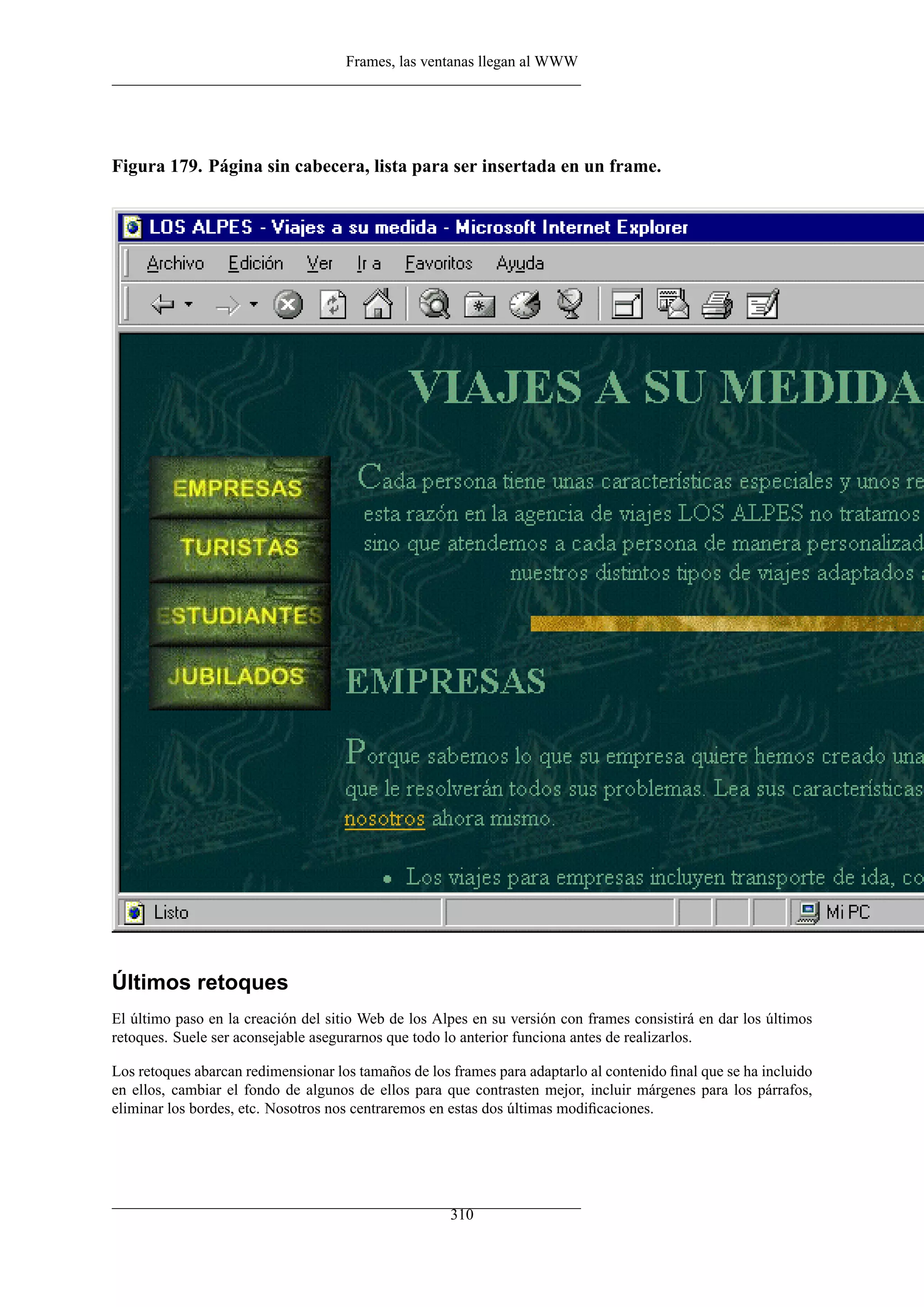 Frames, las ventanas llegan al WWW




Figura 179. Página sin cabecera, lista para ser insertada en un frame.




Últimos retoques
El último paso en la creación del sitio Web de los Alpes en su versión con frames consistirá en dar los últimos
retoques. Suele ser aconsejable asegurarnos que todo lo anterior funciona antes de realizarlos.

Los retoques abarcan redimensionar los tamaños de los frames para adaptarlo al contenido ﬁnal que se ha incluido
en ellos, cambiar el fondo de algunos de ellos para que contrasten mejor, incluir márgenes para los párrafos,
eliminar los bordes, etc. Nosotros nos centraremos en estas dos últimas modiﬁcaciones.




                                                      310
 
