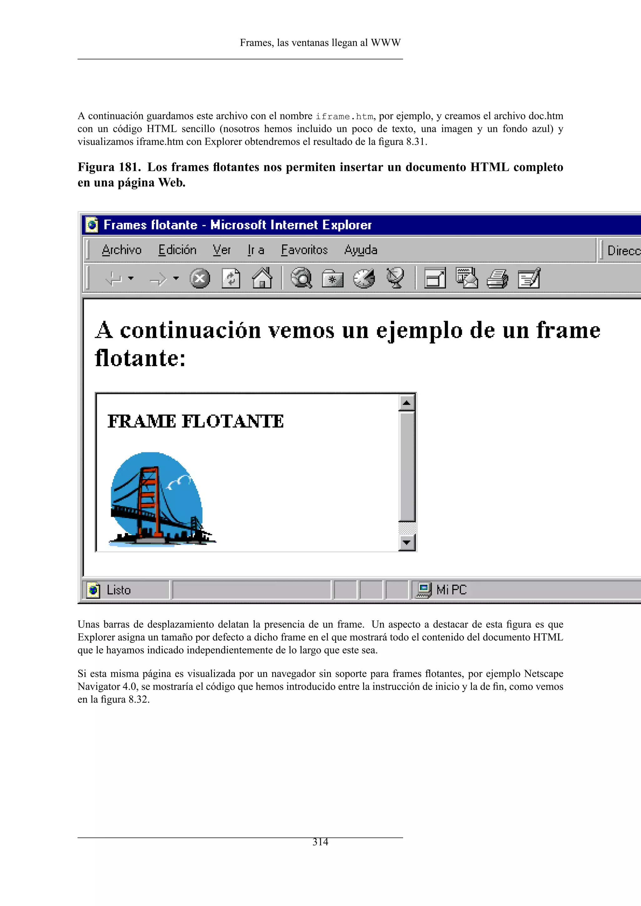 Frames, las ventanas llegan al WWW




A continuación guardamos este archivo con el nombre iframe.htm, por ejemplo, y creamos el archivo doc.htm
con un código HTML sencillo (nosotros hemos incluido un poco de texto, una imagen y un fondo azul) y
visualizamos iframe.htm con Explorer obtendremos el resultado de la ﬁgura 8.31.

Figura 181. Los frames ﬂotantes nos permiten insertar un documento HTML completo
en una página Web.




Unas barras de desplazamiento delatan la presencia de un frame. Un aspecto a destacar de esta ﬁgura es que
Explorer asigna un tamaño por defecto a dicho frame en el que mostrará todo el contenido del documento HTML
que le hayamos indicado independientemente de lo largo que este sea.

Si esta misma página es visualizada por un navegador sin soporte para frames ﬂotantes, por ejemplo Netscape
Navigator 4.0, se mostraría el código que hemos introducido entre la instrucción de inicio y la de ﬁn, como vemos
en la ﬁgura 8.32.




                                                      314
 