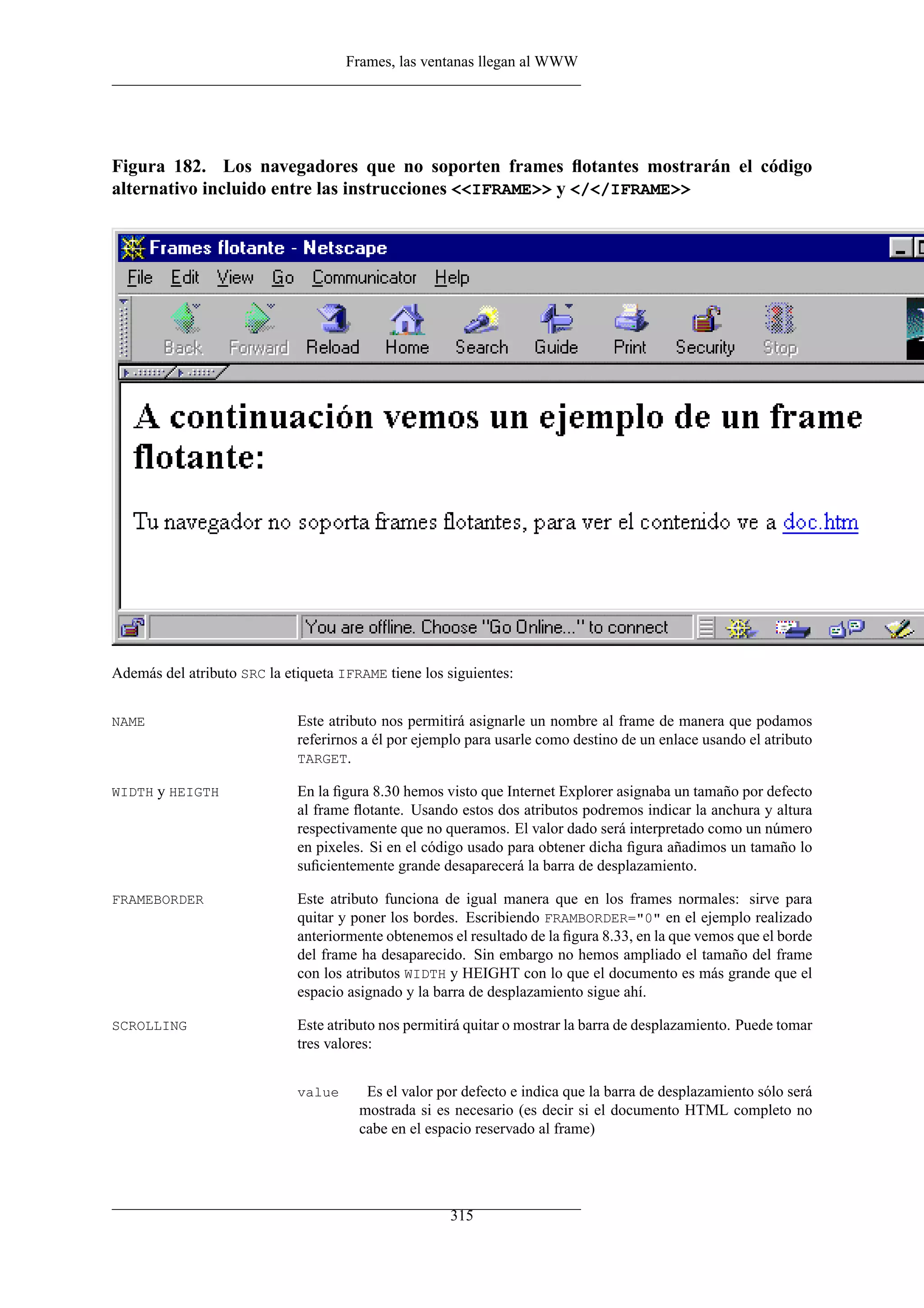 Frames, las ventanas llegan al WWW




Figura 182. Los navegadores que no soporten frames ﬂotantes mostrarán el código
alternativo incluido entre las instrucciones <<IFRAME>> y </</IFRAME>>




Además del atributo SRC la etiqueta IFRAME tiene los siguientes:


NAME                         Este atributo nos permitirá asignarle un nombre al frame de manera que podamos
                             referirnos a él por ejemplo para usarle como destino de un enlace usando el atributo
                             TARGET.

WIDTH y HEIGTH               En la ﬁgura 8.30 hemos visto que Internet Explorer asignaba un tamaño por defecto
                             al frame ﬂotante. Usando estos dos atributos podremos indicar la anchura y altura
                             respectivamente que no queramos. El valor dado será interpretado como un número
                             en pixeles. Si en el código usado para obtener dicha ﬁgura añadimos un tamaño lo
                             suﬁcientemente grande desaparecerá la barra de desplazamiento.

FRAMEBORDER                  Este atributo funciona de igual manera que en los frames normales: sirve para
                             quitar y poner los bordes. Escribiendo FRAMBORDER="0" en el ejemplo realizado
                             anteriormente obtenemos el resultado de la ﬁgura 8.33, en la que vemos que el borde
                             del frame ha desaparecido. Sin embargo no hemos ampliado el tamaño del frame
                             con los atributos WIDTH y HEIGHT con lo que el documento es más grande que el
                             espacio asignado y la barra de desplazamiento sigue ahí.

SCROLLING                    Este atributo nos permitirá quitar o mostrar la barra de desplazamiento. Puede tomar
                             tres valores:


                             value      Es el valor por defecto e indica que la barra de desplazamiento sólo será
                                       mostrada si es necesario (es decir si el documento HTML completo no
                                       cabe en el espacio reservado al frame)




                                                     315
 