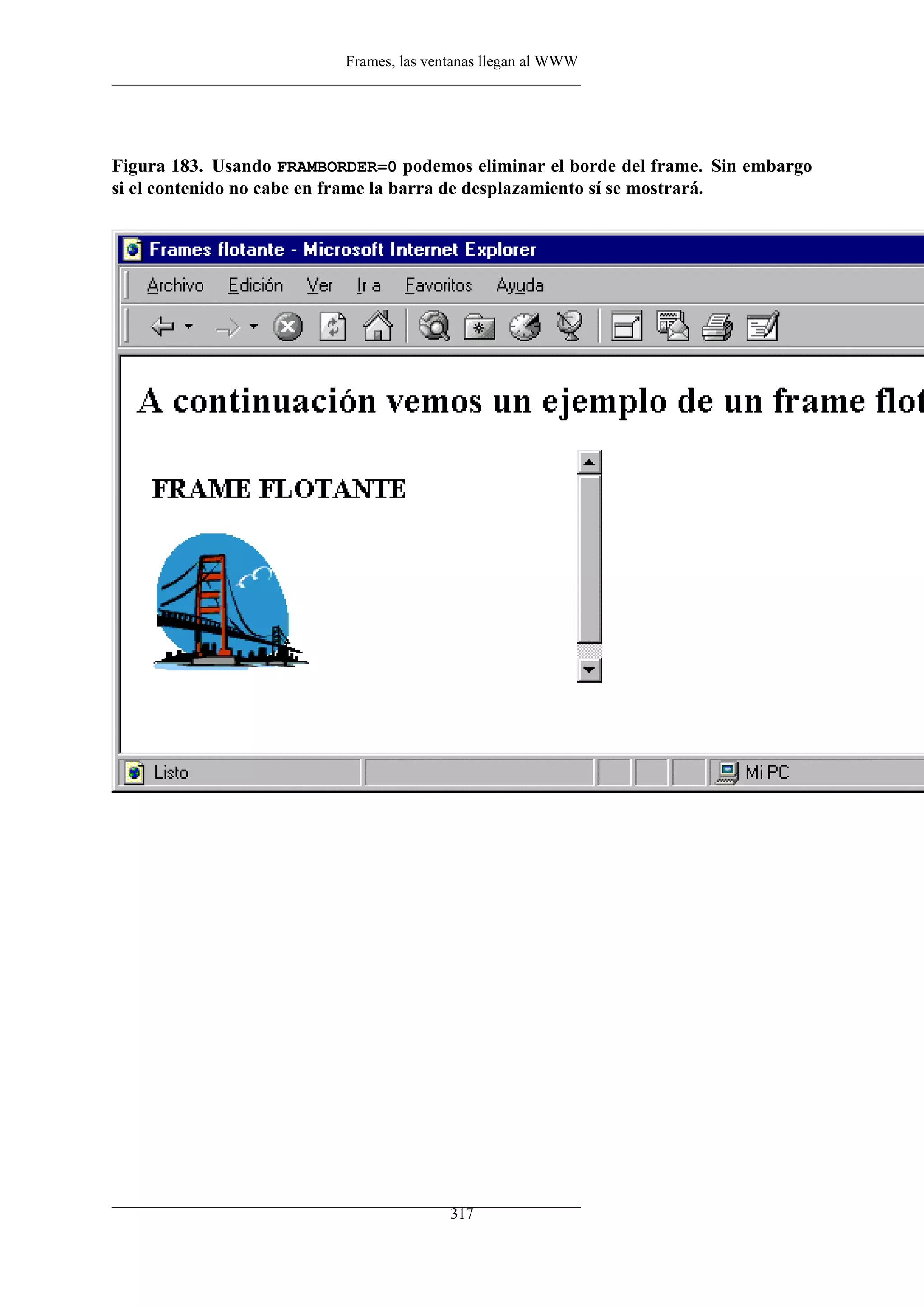 Frames, las ventanas llegan al WWW




Figura 183. Usando FRAMBORDER=0 podemos eliminar el borde del frame. Sin embargo
si el contenido no cabe en frame la barra de desplazamiento sí se mostrará.




                                         317
 