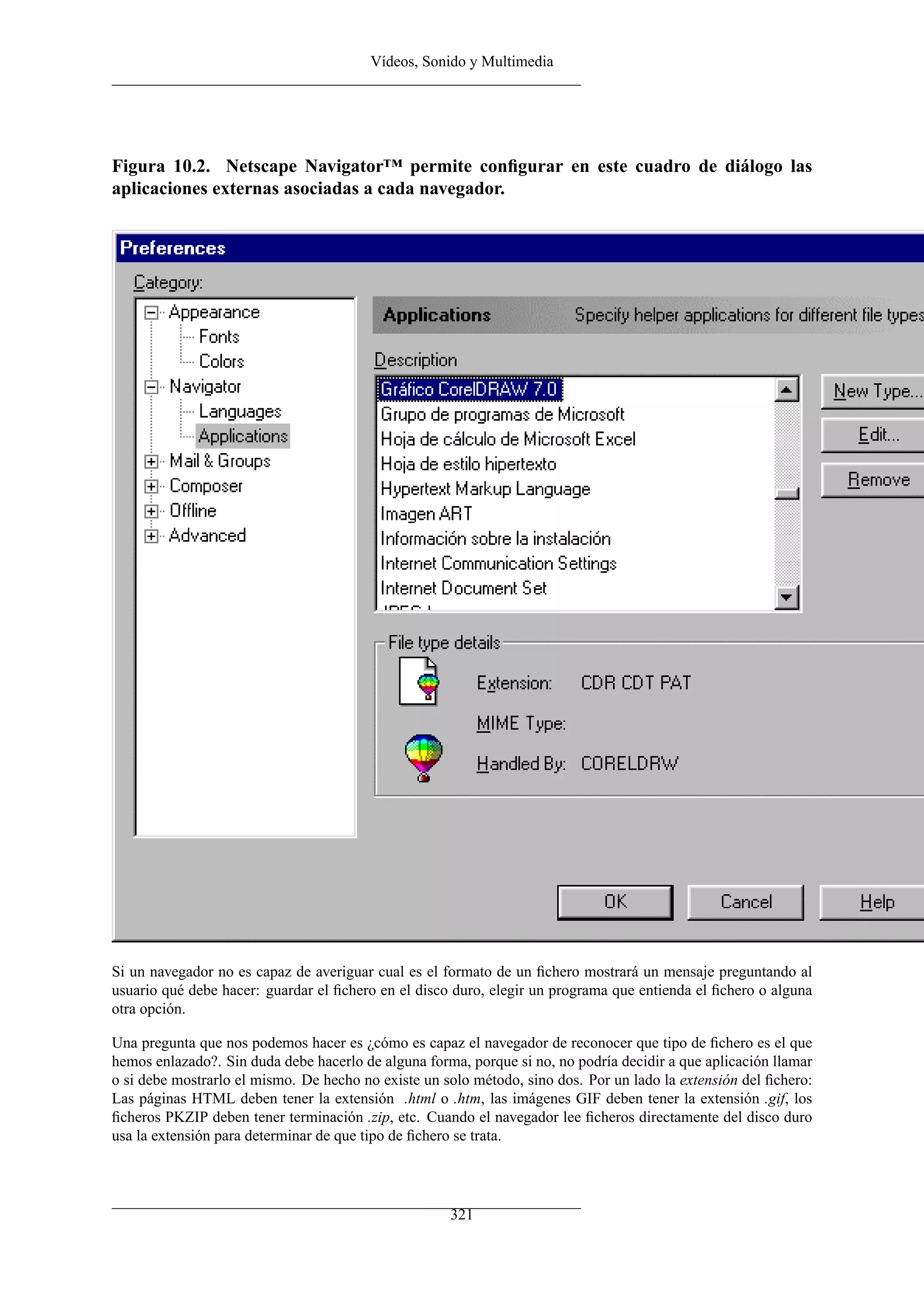 Vídeos, Sonido y Multimedia




Figura 10.2. Netscape Navigator™ permite conﬁgurar en este cuadro de diálogo las
aplicaciones externas asociadas a cada navegador.




Si un navegador no es capaz de averiguar cual es el formato de un ﬁchero mostrará un mensaje preguntando al
usuario qué debe hacer: guardar el ﬁchero en el disco duro, elegir un programa que entienda el ﬁchero o alguna
otra opción.

Una pregunta que nos podemos hacer es ¿cómo es capaz el navegador de reconocer que tipo de ﬁchero es el que
hemos enlazado?. Sin duda debe hacerlo de alguna forma, porque si no, no podría decidir a que aplicación llamar
o si debe mostrarlo el mismo. De hecho no existe un solo método, sino dos. Por un lado la extensión del ﬁchero:
Las páginas HTML deben tener la extensión .html o .htm, las imágenes GIF deben tener la extensión .gif, los
ﬁcheros PKZIP deben tener terminación .zip, etc. Cuando el navegador lee ﬁcheros directamente del disco duro
usa la extensión para determinar de que tipo de ﬁchero se trata.




                                                     321
 