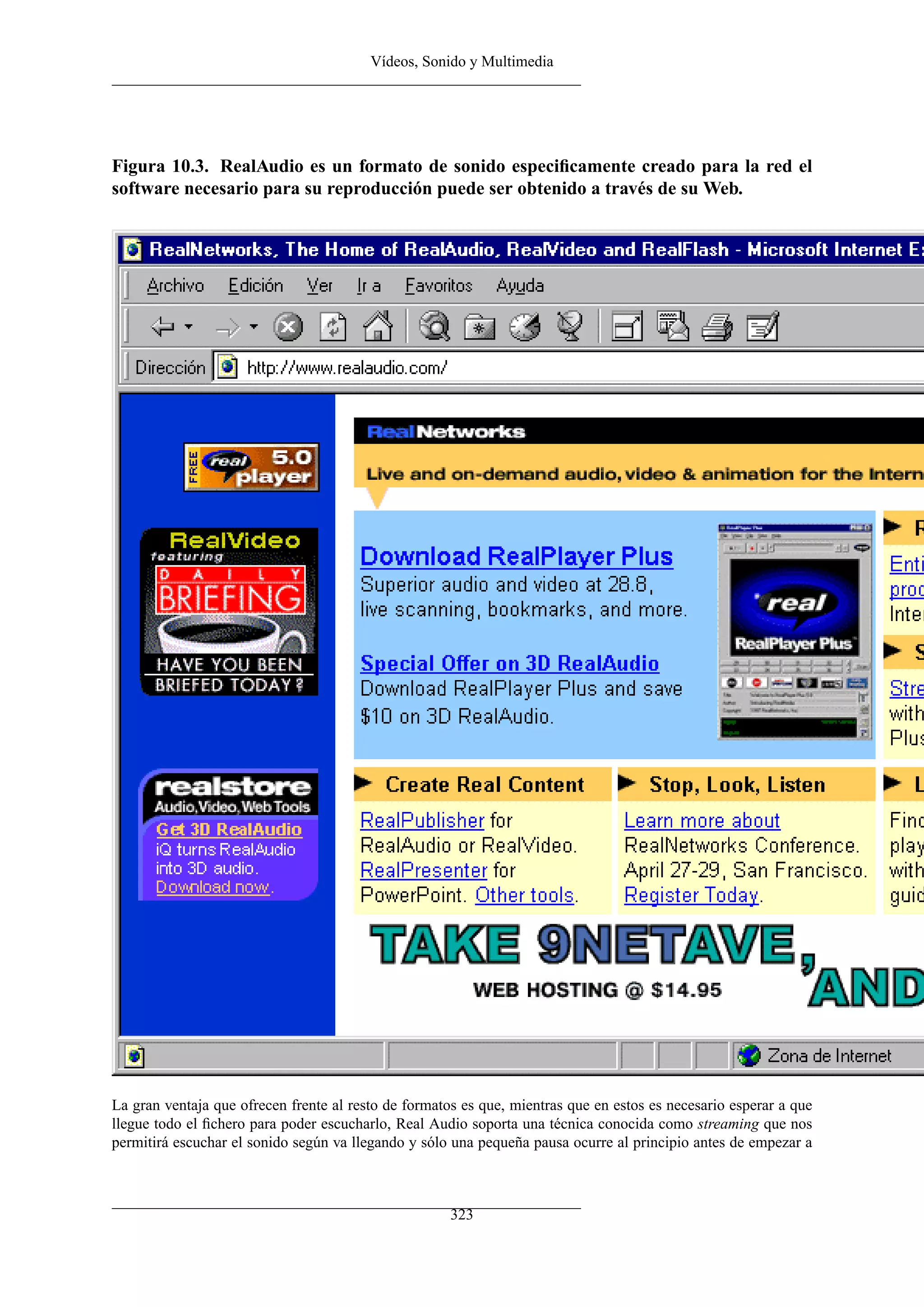 Vídeos, Sonido y Multimedia




Figura 10.3. RealAudio es un formato de sonido especiﬁcamente creado para la red el
software necesario para su reproducción puede ser obtenido a través de su Web.




La gran ventaja que ofrecen frente al resto de formatos es que, mientras que en estos es necesario esperar a que
llegue todo el ﬁchero para poder escucharlo, Real Audio soporta una técnica conocida como streaming que nos
permitirá escuchar el sonido según va llegando y sólo una pequeña pausa ocurre al principio antes de empezar a



                                                      323
 