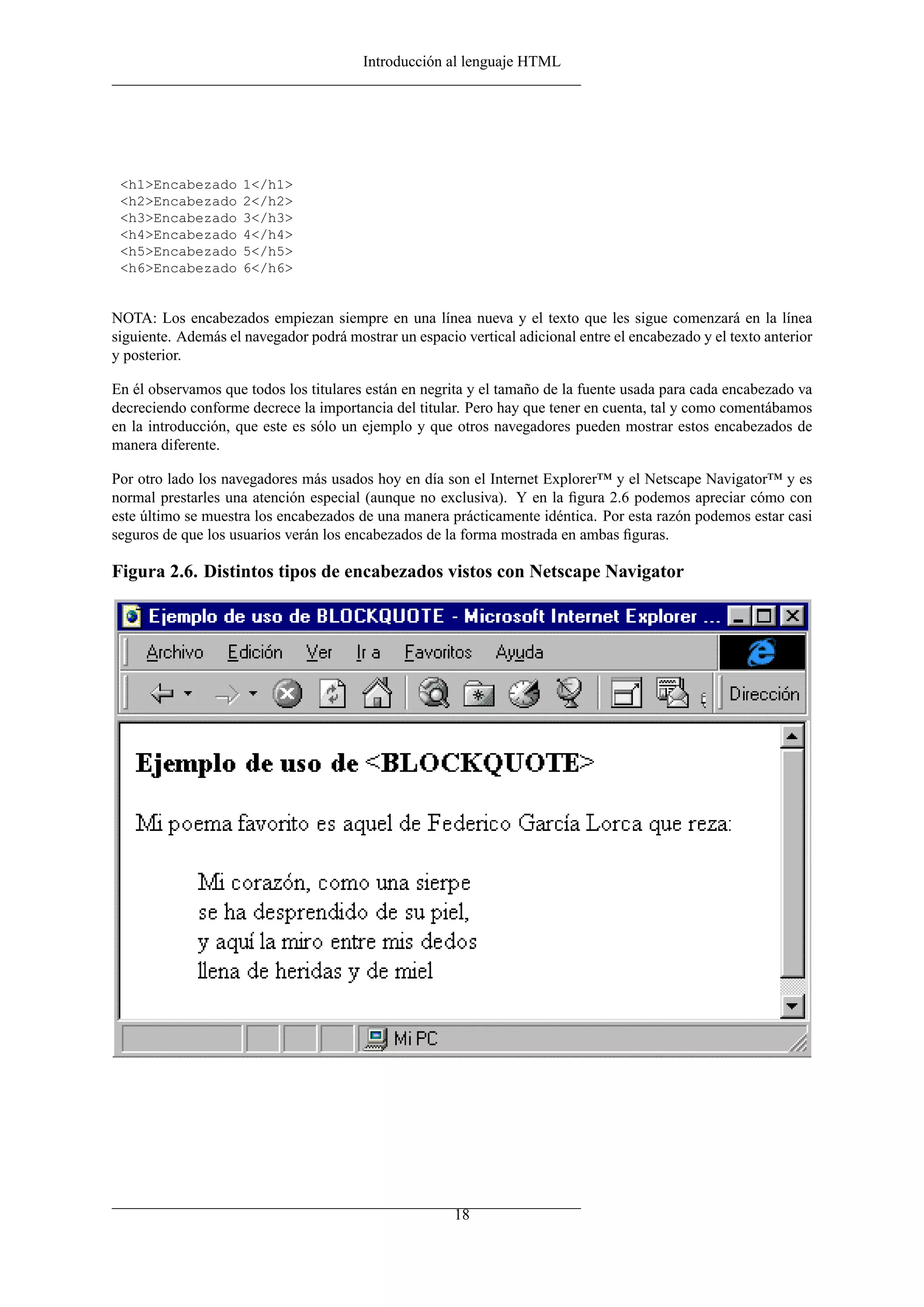Introducción al lenguaje HTML




 <h1>Encabezado      1</h1>
 <h2>Encabezado      2</h2>
 <h3>Encabezado      3</h3>
 <h4>Encabezado      4</h4>
 <h5>Encabezado      5</h5>
 <h6>Encabezado      6</h6>


NOTA: Los encabezados empiezan siempre en una línea nueva y el texto que les sigue comenzará en la línea
siguiente. Además el navegador podrá mostrar un espacio vertical adicional entre el encabezado y el texto anterior
y posterior.

En él observamos que todos los titulares están en negrita y el tamaño de la fuente usada para cada encabezado va
decreciendo conforme decrece la importancia del titular. Pero hay que tener en cuenta, tal y como comentábamos
en la introducción, que este es sólo un ejemplo y que otros navegadores pueden mostrar estos encabezados de
manera diferente.

Por otro lado los navegadores más usados hoy en día son el Internet Explorer™ y el Netscape Navigator™ y es
normal prestarles una atención especial (aunque no exclusiva). Y en la ﬁgura 2.6 podemos apreciar cómo con
este último se muestra los encabezados de una manera prácticamente idéntica. Por esta razón podemos estar casi
seguros de que los usuarios verán los encabezados de la forma mostrada en ambas ﬁguras.

Figura 2.6. Distintos tipos de encabezados vistos con Netscape Navigator




                                                       18
 