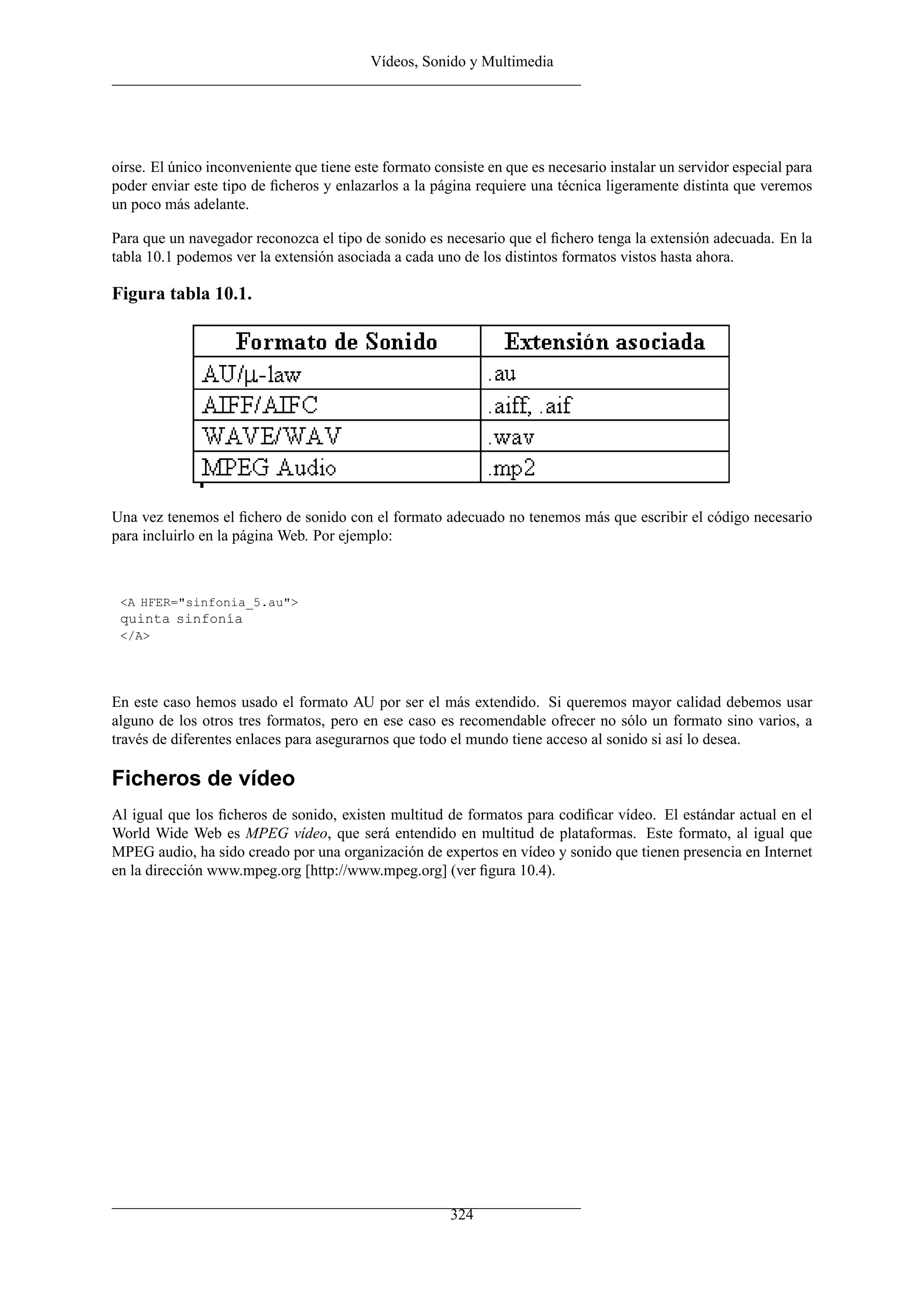 Vídeos, Sonido y Multimedia




oírse. El único inconveniente que tiene este formato consiste en que es necesario instalar un servidor especial para
poder enviar este tipo de ﬁcheros y enlazarlos a la página requiere una técnica ligeramente distinta que veremos
un poco más adelante.

Para que un navegador reconozca el tipo de sonido es necesario que el ﬁchero tenga la extensión adecuada. En la
tabla 10.1 podemos ver la extensión asociada a cada uno de los distintos formatos vistos hasta ahora.

Figura tabla 10.1.




Una vez tenemos el ﬁchero de sonido con el formato adecuado no tenemos más que escribir el código necesario
para incluirlo en la página Web. Por ejemplo:



 <A HFER="sinfonia_5.au">
 quinta sinfonía
 </A>




En este caso hemos usado el formato AU por ser el más extendido. Si queremos mayor calidad debemos usar
alguno de los otros tres formatos, pero en ese caso es recomendable ofrecer no sólo un formato sino varios, a
través de diferentes enlaces para asegurarnos que todo el mundo tiene acceso al sonido si así lo desea.

Ficheros de vídeo
Al igual que los ﬁcheros de sonido, existen multitud de formatos para codiﬁcar vídeo. El estándar actual en el
World Wide Web es MPEG vídeo, que será entendido en multitud de plataformas. Este formato, al igual que
MPEG audio, ha sido creado por una organización de expertos en vídeo y sonido que tienen presencia en Internet
en la dirección www.mpeg.org [http://www.mpeg.org] (ver ﬁgura 10.4).




                                                        324
 