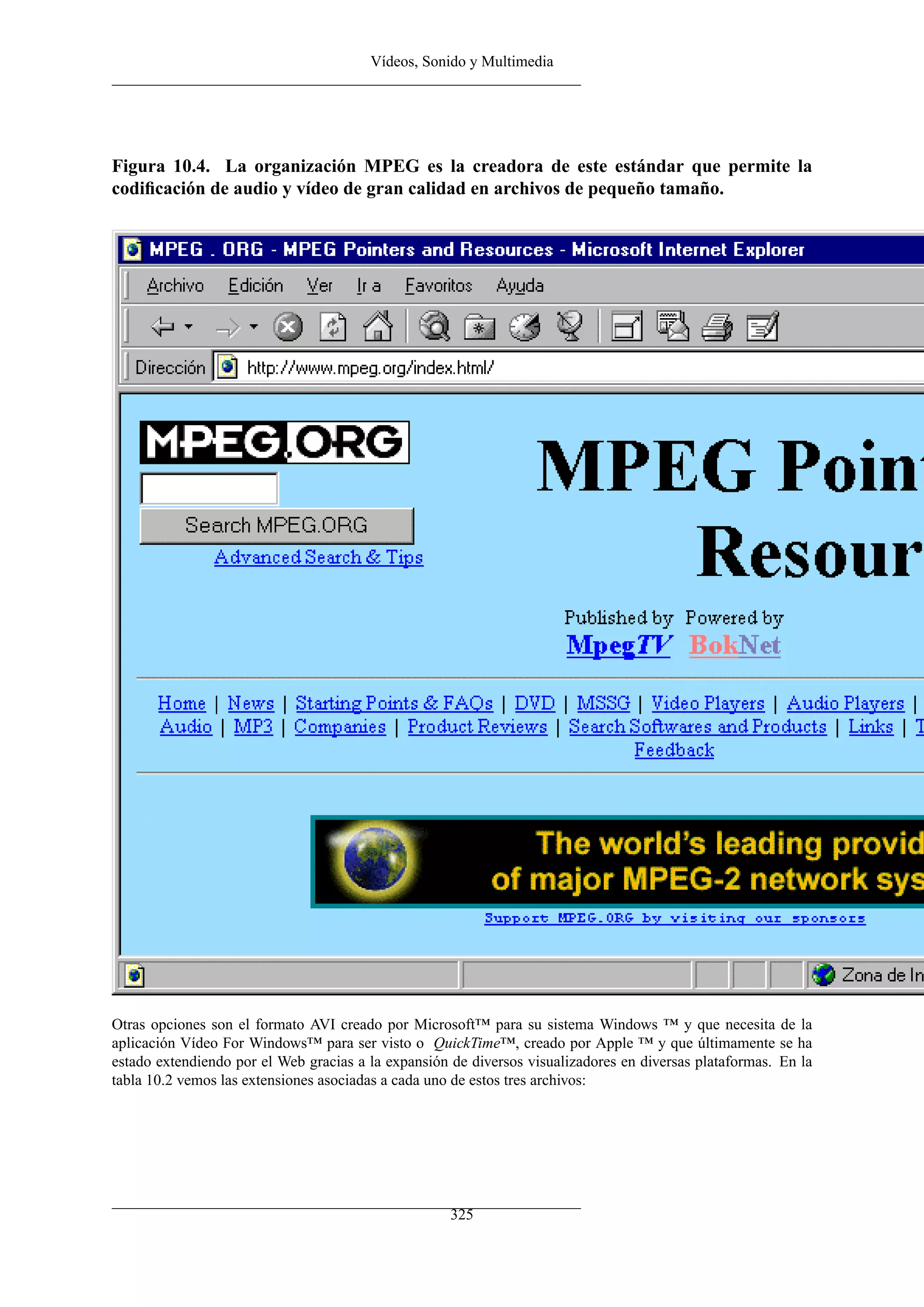 Vídeos, Sonido y Multimedia




Figura 10.4. La organización MPEG es la creadora de este estándar que permite la
codiﬁcación de audio y vídeo de gran calidad en archivos de pequeño tamaño.




Otras opciones son el formato AVI creado por Microsoft™ para su sistema Windows ™ y que necesita de la
aplicación Vídeo For Windows™ para ser visto o QuickTime™, creado por Apple ™ y que últimamente se ha
estado extendiendo por el Web gracias a la expansión de diversos visualizadores en diversas plataformas. En la
tabla 10.2 vemos las extensiones asociadas a cada uno de estos tres archivos:




                                                     325
 