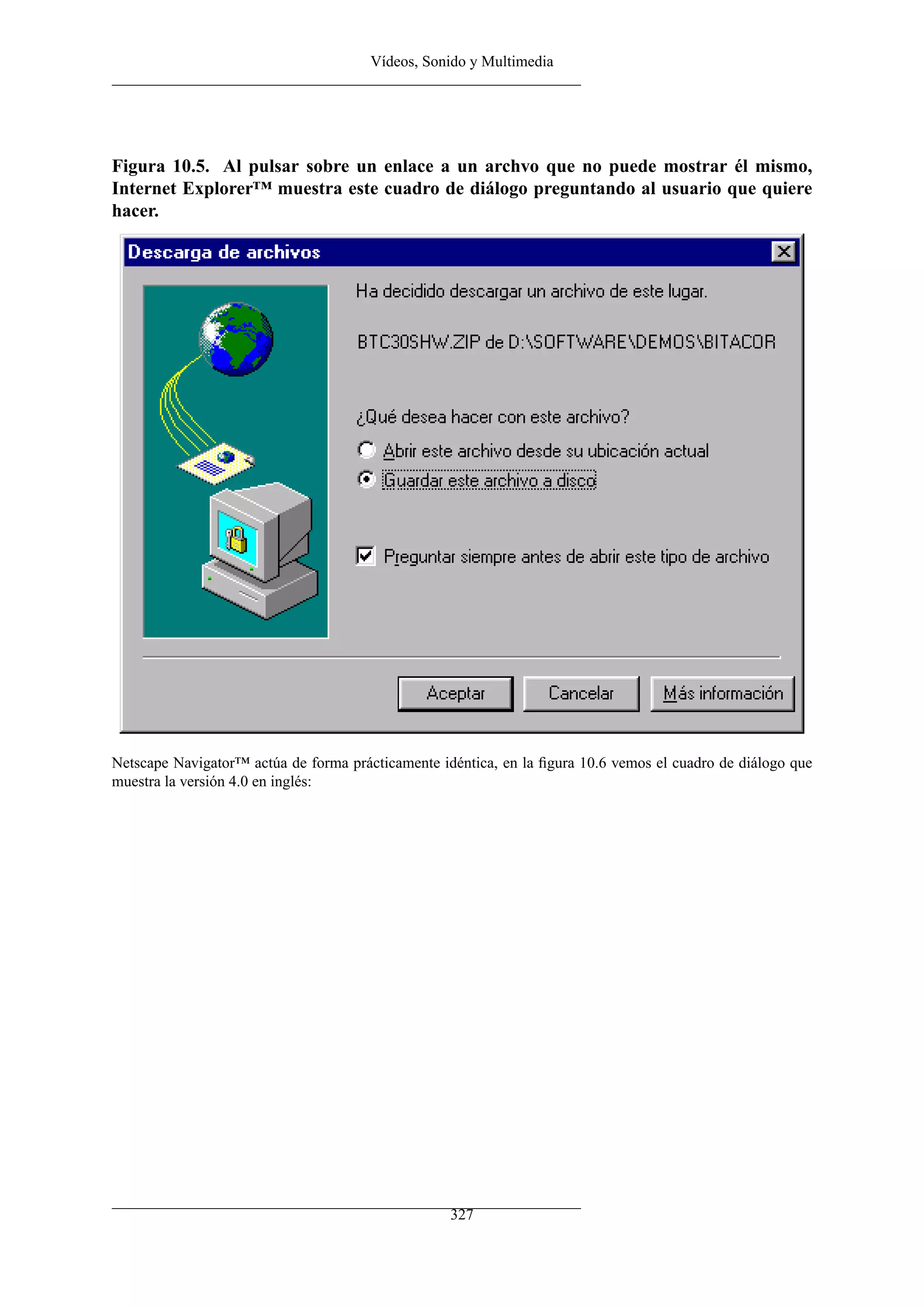 Vídeos, Sonido y Multimedia




Figura 10.5. Al pulsar sobre un enlace a un archvo que no puede mostrar él mismo,
Internet Explorer™ muestra este cuadro de diálogo preguntando al usuario que quiere
hacer.




Netscape Navigator™ actúa de forma prácticamente idéntica, en la ﬁgura 10.6 vemos el cuadro de diálogo que
muestra la versión 4.0 en inglés:




                                                   327
 