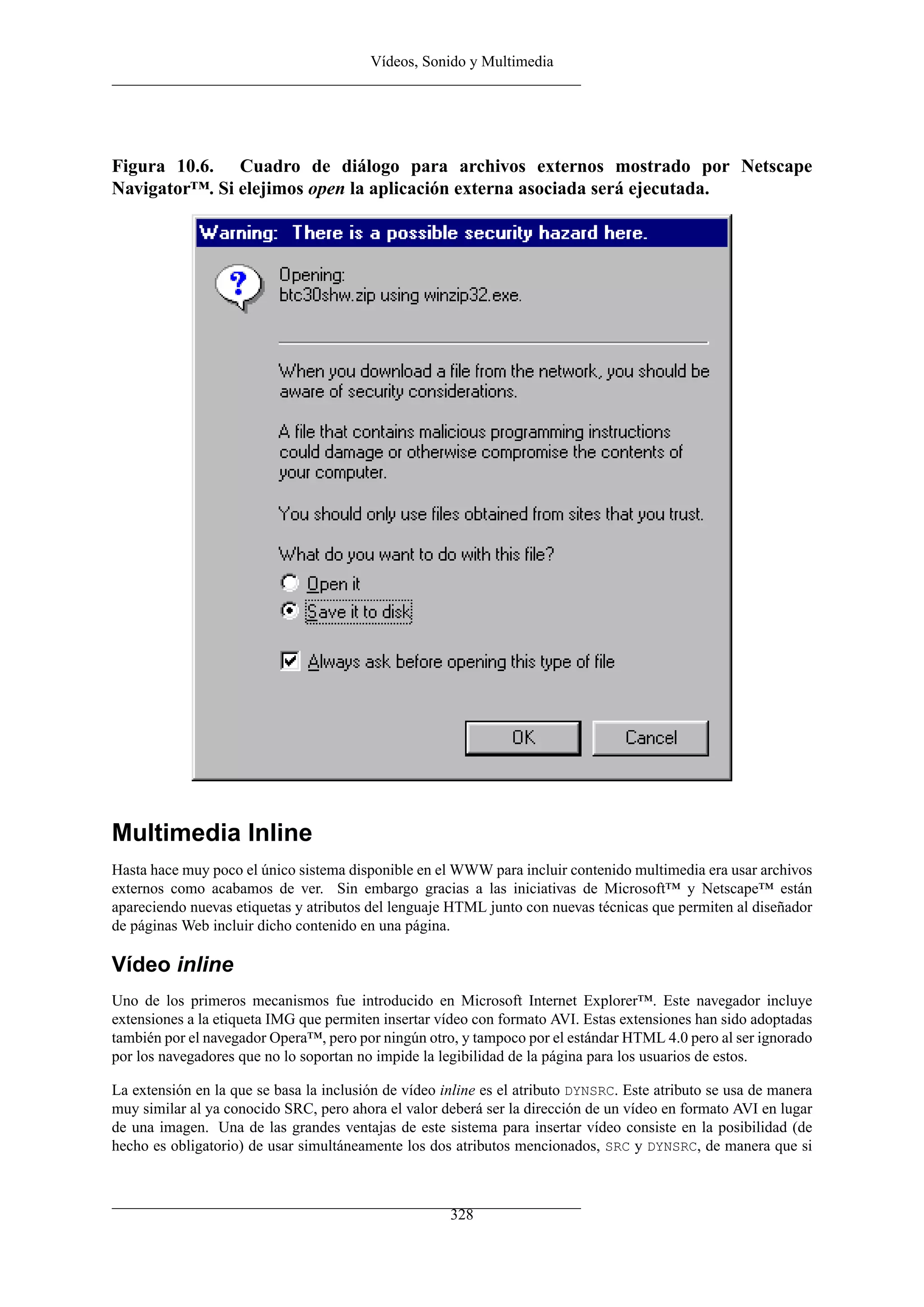 Vídeos, Sonido y Multimedia




Figura 10.6. Cuadro de diálogo para archivos externos mostrado por Netscape
Navigator™. Si elejimos open la aplicación externa asociada será ejecutada.




Multimedia Inline
Hasta hace muy poco el único sistema disponible en el WWW para incluir contenido multimedia era usar archivos
externos como acabamos de ver. Sin embargo gracias a las iniciativas de Microsoft™ y Netscape™ están
apareciendo nuevas etiquetas y atributos del lenguaje HTML junto con nuevas técnicas que permiten al diseñador
de páginas Web incluir dicho contenido en una página.

Vídeo inline
Uno de los primeros mecanismos fue introducido en Microsoft Internet Explorer™. Este navegador incluye
extensiones a la etiqueta IMG que permiten insertar vídeo con formato AVI. Estas extensiones han sido adoptadas
también por el navegador Opera™, pero por ningún otro, y tampoco por el estándar HTML 4.0 pero al ser ignorado
por los navegadores que no lo soportan no impide la legibilidad de la página para los usuarios de estos.

La extensión en la que se basa la inclusión de vídeo inline es el atributo DYNSRC. Este atributo se usa de manera
muy similar al ya conocido SRC, pero ahora el valor deberá ser la dirección de un vídeo en formato AVI en lugar
de una imagen. Una de las grandes ventajas de este sistema para insertar vídeo consiste en la posibilidad (de
hecho es obligatorio) de usar simultáneamente los dos atributos mencionados, SRC y DYNSRC, de manera que si



                                                      328
 