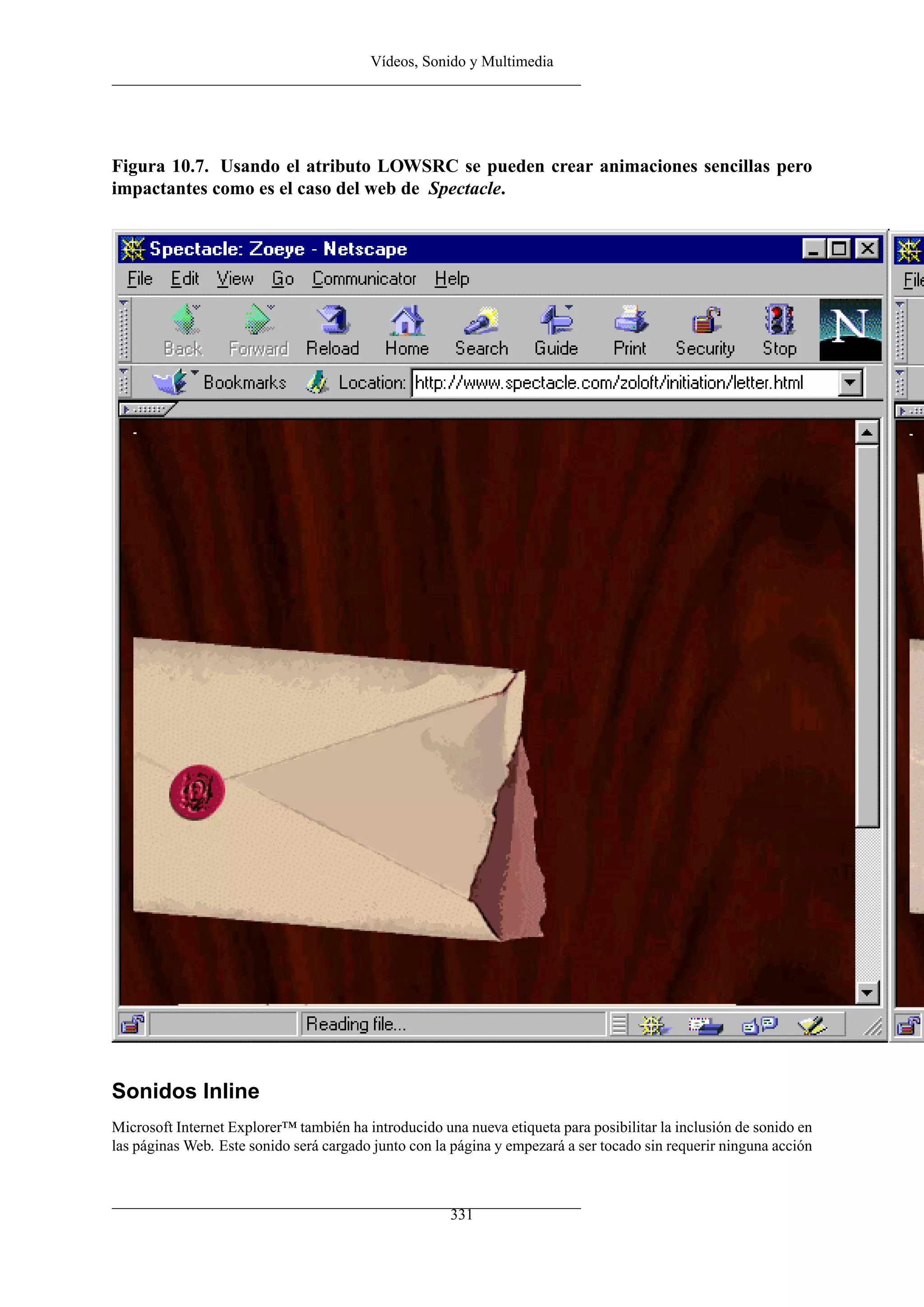 Vídeos, Sonido y Multimedia




Figura 10.7. Usando el atributo LOWSRC se pueden crear animaciones sencillas pero
impactantes como es el caso del web de Spectacle.




Sonidos Inline
Microsoft Internet Explorer™ también ha introducido una nueva etiqueta para posibilitar la inclusión de sonido en
las páginas Web. Este sonido será cargado junto con la página y empezará a ser tocado sin requerir ninguna acción



                                                      331
 