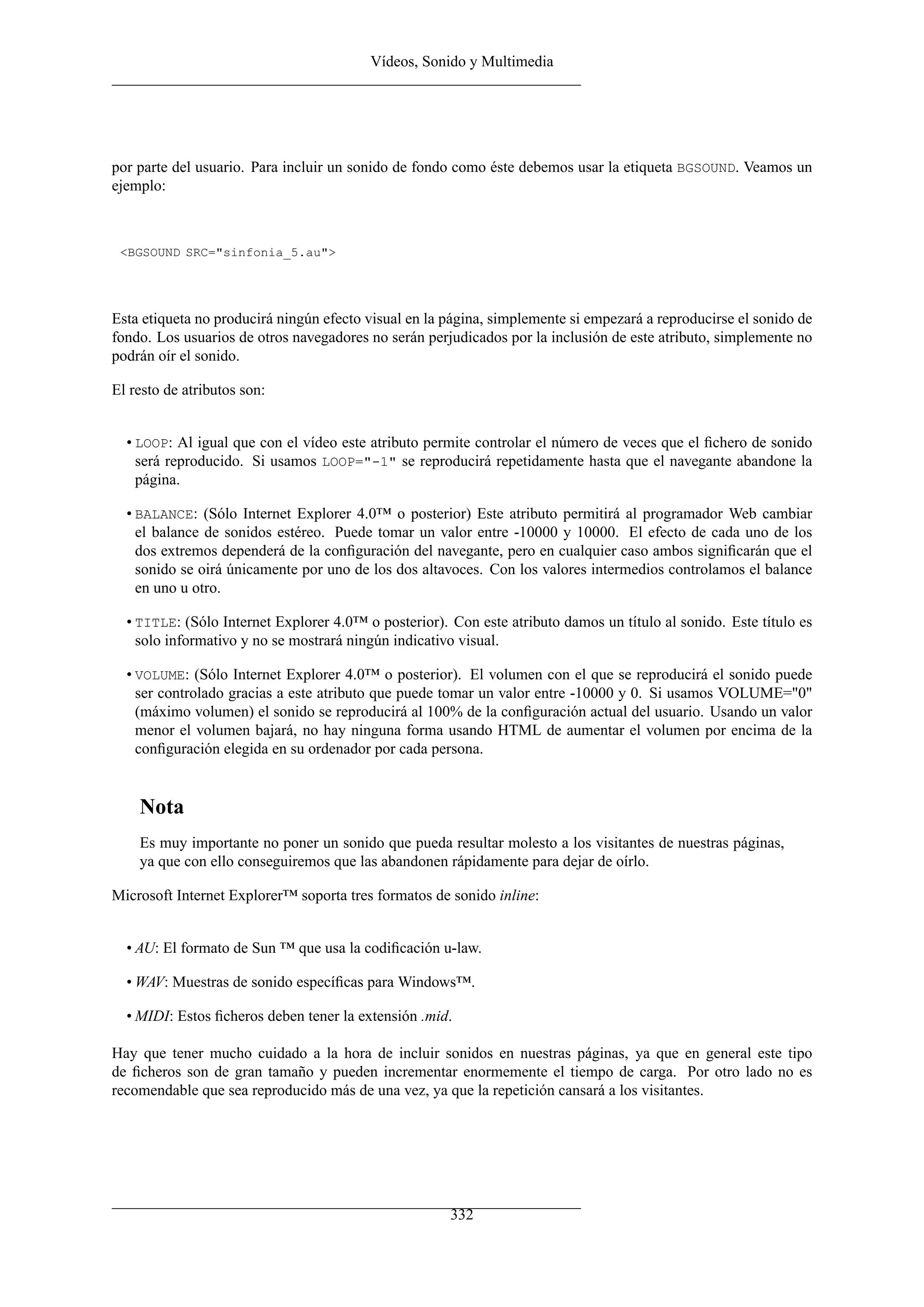 Vídeos, Sonido y Multimedia




por parte del usuario. Para incluir un sonido de fondo como éste debemos usar la etiqueta BGSOUND. Veamos un
ejemplo:



 <BGSOUND SRC="sinfonia_5.au">




Esta etiqueta no producirá ningún efecto visual en la página, simplemente si empezará a reproducirse el sonido de
fondo. Los usuarios de otros navegadores no serán perjudicados por la inclusión de este atributo, simplemente no
podrán oír el sonido.

El resto de atributos son:


  • LOOP: Al igual que con el vídeo este atributo permite controlar el número de veces que el ﬁchero de sonido
    será reproducido. Si usamos LOOP="-1" se reproducirá repetidamente hasta que el navegante abandone la
    página.

  • BALANCE: (Sólo Internet Explorer 4.0™ o posterior) Este atributo permitirá al programador Web cambiar
    el balance de sonidos estéreo. Puede tomar un valor entre -10000 y 10000. El efecto de cada uno de los
    dos extremos dependerá de la conﬁguración del navegante, pero en cualquier caso ambos signiﬁcarán que el
    sonido se oirá únicamente por uno de los dos altavoces. Con los valores intermedios controlamos el balance
    en uno u otro.

  • TITLE: (Sólo Internet Explorer 4.0™ o posterior). Con este atributo damos un título al sonido. Este título es
    solo informativo y no se mostrará ningún indicativo visual.

  • VOLUME: (Sólo Internet Explorer 4.0™ o posterior). El volumen con el que se reproducirá el sonido puede
    ser controlado gracias a este atributo que puede tomar un valor entre -10000 y 0. Si usamos VOLUME="0"
    (máximo volumen) el sonido se reproducirá al 100% de la conﬁguración actual del usuario. Usando un valor
    menor el volumen bajará, no hay ninguna forma usando HTML de aumentar el volumen por encima de la
    conﬁguración elegida en su ordenador por cada persona.


    Nota
    Es muy importante no poner un sonido que pueda resultar molesto a los visitantes de nuestras páginas,
    ya que con ello conseguiremos que las abandonen rápidamente para dejar de oírlo.

Microsoft Internet Explorer™ soporta tres formatos de sonido inline:


  • AU: El formato de Sun ™ que usa la codiﬁcación u-law.

  • WAV: Muestras de sonido especíﬁcas para Windows™.

  • MIDI: Estos ﬁcheros deben tener la extensión .mid.

Hay que tener mucho cuidado a la hora de incluir sonidos en nuestras páginas, ya que en general este tipo
de ﬁcheros son de gran tamaño y pueden incrementar enormemente el tiempo de carga. Por otro lado no es
recomendable que sea reproducido más de una vez, ya que la repetición cansará a los visitantes.




                                                      332
 