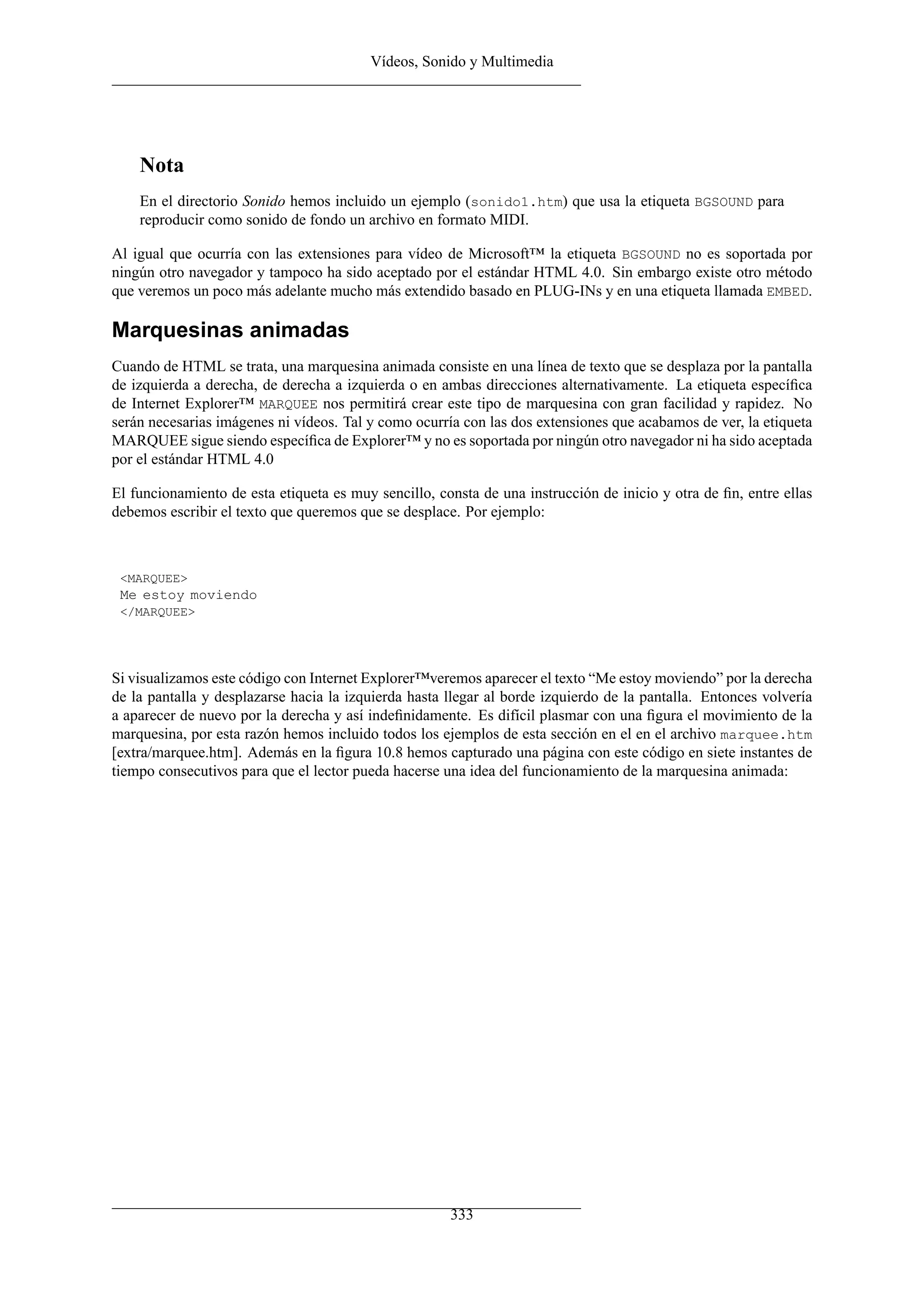 Vídeos, Sonido y Multimedia




    Nota
    En el directorio Sonido hemos incluido un ejemplo (sonido1.htm) que usa la etiqueta BGSOUND para
    reproducir como sonido de fondo un archivo en formato MIDI.

Al igual que ocurría con las extensiones para vídeo de Microsoft™ la etiqueta BGSOUND no es soportada por
ningún otro navegador y tampoco ha sido aceptado por el estándar HTML 4.0. Sin embargo existe otro método
que veremos un poco más adelante mucho más extendido basado en PLUG-INs y en una etiqueta llamada EMBED.

Marquesinas animadas
Cuando de HTML se trata, una marquesina animada consiste en una línea de texto que se desplaza por la pantalla
de izquierda a derecha, de derecha a izquierda o en ambas direcciones alternativamente. La etiqueta especíﬁca
de Internet Explorer™ MARQUEE nos permitirá crear este tipo de marquesina con gran facilidad y rapidez. No
serán necesarias imágenes ni vídeos. Tal y como ocurría con las dos extensiones que acabamos de ver, la etiqueta
MARQUEE sigue siendo especíﬁca de Explorer™ y no es soportada por ningún otro navegador ni ha sido aceptada
por el estándar HTML 4.0

El funcionamiento de esta etiqueta es muy sencillo, consta de una instrucción de inicio y otra de ﬁn, entre ellas
debemos escribir el texto que queremos que se desplace. Por ejemplo:



 <MARQUEE>
 Me estoy moviendo
 </MARQUEE>




Si visualizamos este código con Internet Explorer™veremos aparecer el texto “Me estoy moviendo” por la derecha
de la pantalla y desplazarse hacia la izquierda hasta llegar al borde izquierdo de la pantalla. Entonces volvería
a aparecer de nuevo por la derecha y así indeﬁnidamente. Es difícil plasmar con una ﬁgura el movimiento de la
marquesina, por esta razón hemos incluido todos los ejemplos de esta sección en el en el archivo marquee.htm
[extra/marquee.htm]. Además en la ﬁgura 10.8 hemos capturado una página con este código en siete instantes de
tiempo consecutivos para que el lector pueda hacerse una idea del funcionamiento de la marquesina animada:




                                                      333
 