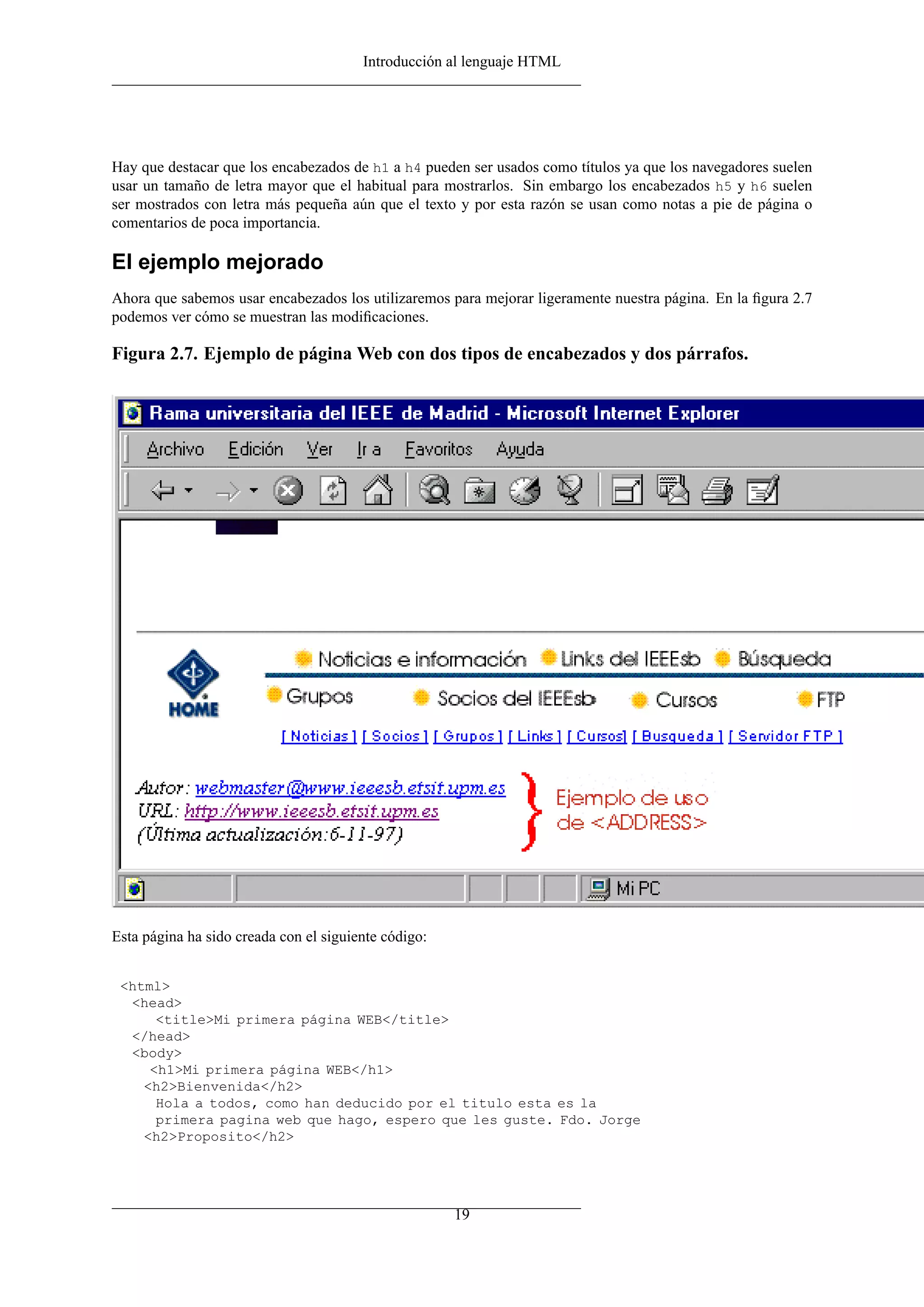 Introducción al lenguaje HTML




Hay que destacar que los encabezados de h1 a h4 pueden ser usados como títulos ya que los navegadores suelen
usar un tamaño de letra mayor que el habitual para mostrarlos. Sin embargo los encabezados h5 y h6 suelen
ser mostrados con letra más pequeña aún que el texto y por esta razón se usan como notas a pie de página o
comentarios de poca importancia.

El ejemplo mejorado
Ahora que sabemos usar encabezados los utilizaremos para mejorar ligeramente nuestra página. En la ﬁgura 2.7
podemos ver cómo se muestran las modiﬁcaciones.

Figura 2.7. Ejemplo de página Web con dos tipos de encabezados y dos párrafos.




Esta página ha sido creada con el siguiente código:


 <html>
  <head>
      <title>Mi primera página WEB</title>
  </head>
  <body>
     <h1>Mi primera página WEB</h1>
    <h2>Bienvenida</h2>
      Hola a todos, como han deducido por el titulo esta es la
      primera pagina web que hago, espero que les guste. Fdo. Jorge
    <h2>Proposito</h2>




                                                      19
 