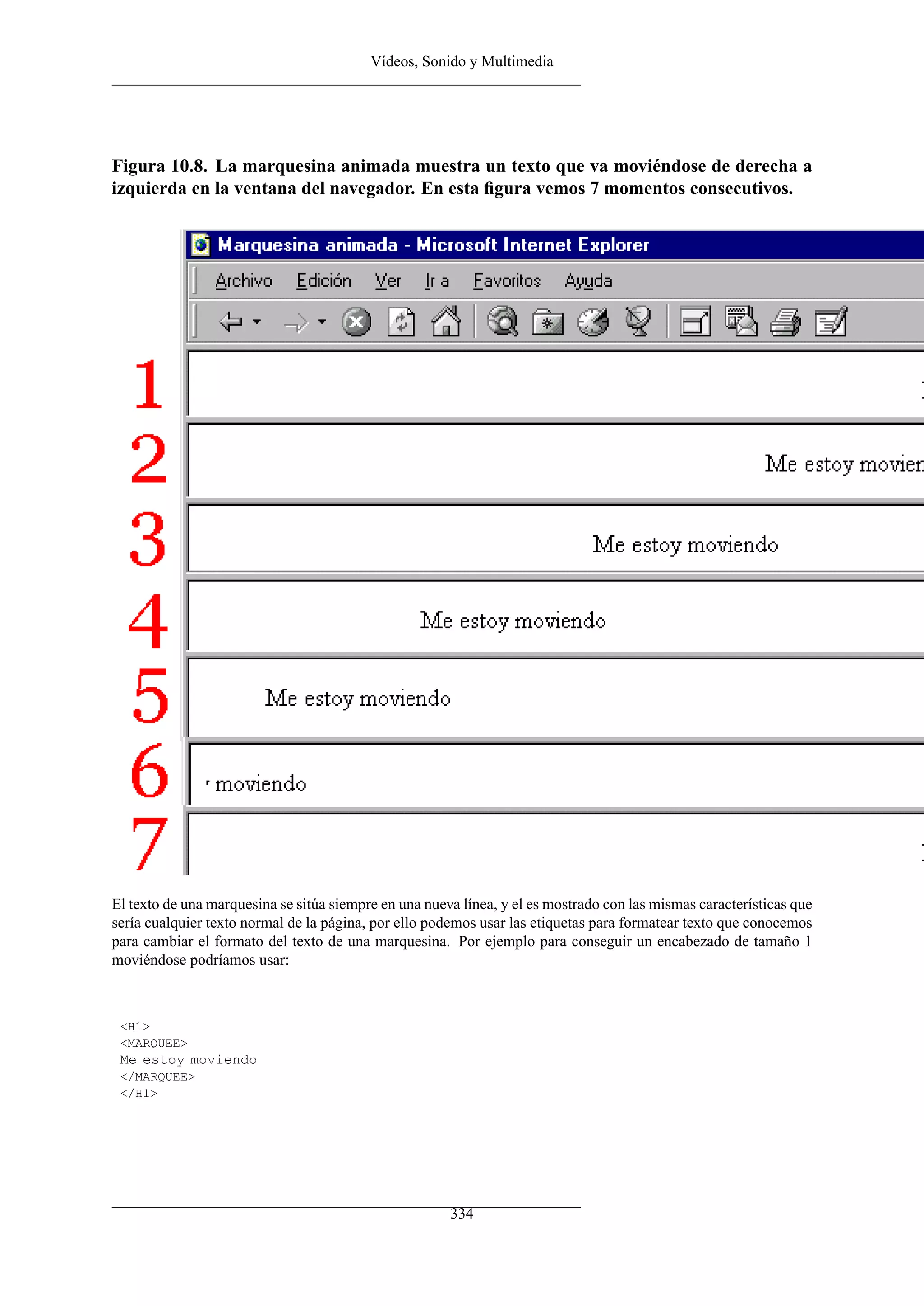 Vídeos, Sonido y Multimedia




Figura 10.8. La marquesina animada muestra un texto que va moviéndose de derecha a
izquierda en la ventana del navegador. En esta ﬁgura vemos 7 momentos consecutivos.




El texto de una marquesina se sitúa siempre en una nueva línea, y el es mostrado con las mismas características que
sería cualquier texto normal de la página, por ello podemos usar las etiquetas para formatear texto que conocemos
para cambiar el formato del texto de una marquesina. Por ejemplo para conseguir un encabezado de tamaño 1
moviéndose podríamos usar:



 <H1>
 <MARQUEE>
 Me estoy moviendo
 </MARQUEE>
 </H1>




                                                       334
 