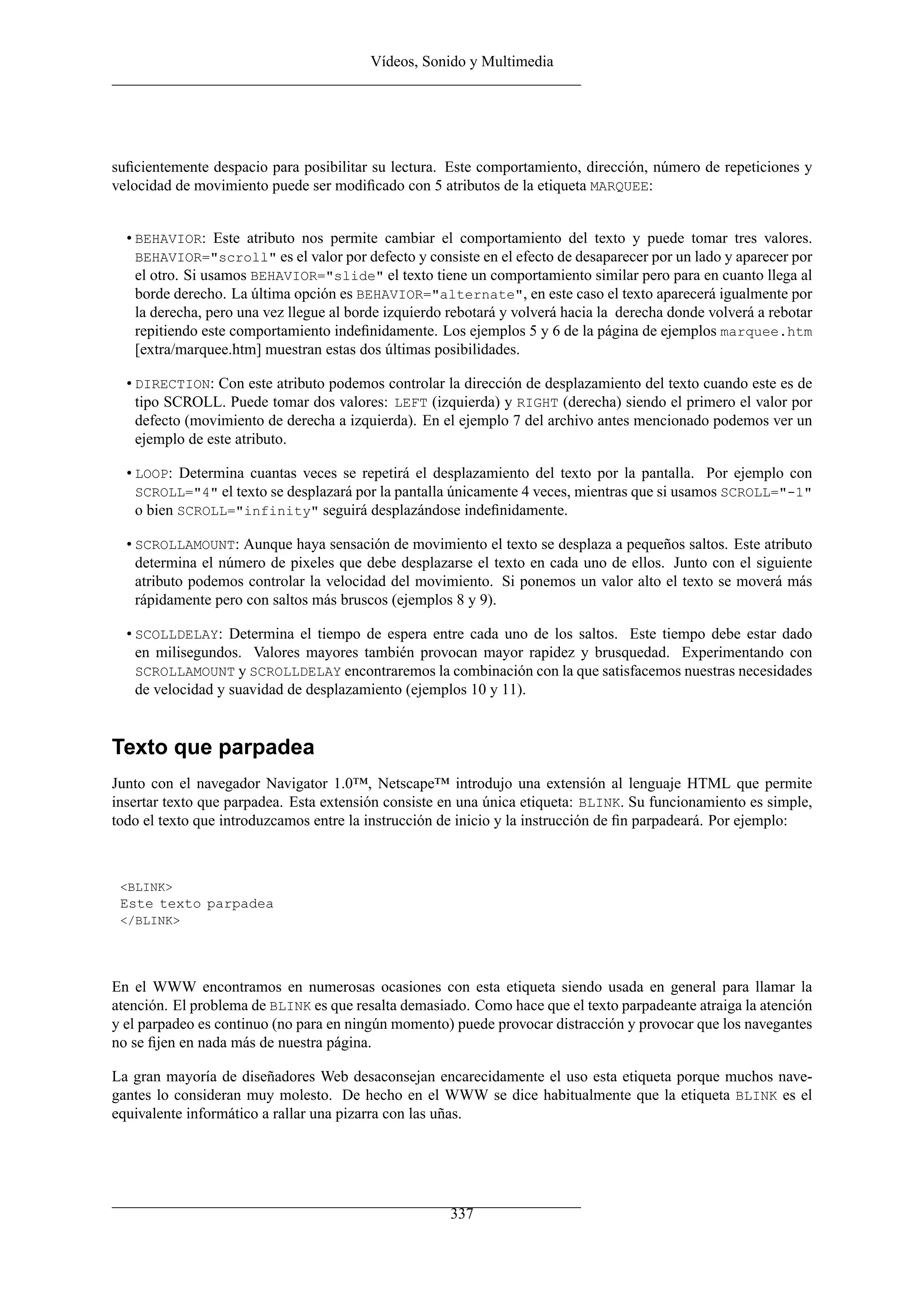 Vídeos, Sonido y Multimedia




suﬁcientemente despacio para posibilitar su lectura. Este comportamiento, dirección, número de repeticiones y
velocidad de movimiento puede ser modiﬁcado con 5 atributos de la etiqueta MARQUEE:


  • BEHAVIOR: Este atributo nos permite cambiar el comportamiento del texto y puede tomar tres valores.
    BEHAVIOR="scroll" es el valor por defecto y consiste en el efecto de desaparecer por un lado y aparecer por
    el otro. Si usamos BEHAVIOR="slide" el texto tiene un comportamiento similar pero para en cuanto llega al
    borde derecho. La última opción es BEHAVIOR="alternate", en este caso el texto aparecerá igualmente por
    la derecha, pero una vez llegue al borde izquierdo rebotará y volverá hacia la derecha donde volverá a rebotar
    repitiendo este comportamiento indeﬁnidamente. Los ejemplos 5 y 6 de la página de ejemplos marquee.htm
    [extra/marquee.htm] muestran estas dos últimas posibilidades.

  • DIRECTION: Con este atributo podemos controlar la dirección de desplazamiento del texto cuando este es de
    tipo SCROLL. Puede tomar dos valores: LEFT (izquierda) y RIGHT (derecha) siendo el primero el valor por
    defecto (movimiento de derecha a izquierda). En el ejemplo 7 del archivo antes mencionado podemos ver un
    ejemplo de este atributo.

  • LOOP: Determina cuantas veces se repetirá el desplazamiento del texto por la pantalla. Por ejemplo con
    SCROLL="4" el texto se desplazará por la pantalla únicamente 4 veces, mientras que si usamos SCROLL="-1"
    o bien SCROLL="infinity" seguirá desplazándose indeﬁnidamente.

  • SCROLLAMOUNT: Aunque haya sensación de movimiento el texto se desplaza a pequeños saltos. Este atributo
    determina el número de pixeles que debe desplazarse el texto en cada uno de ellos. Junto con el siguiente
    atributo podemos controlar la velocidad del movimiento. Si ponemos un valor alto el texto se moverá más
    rápidamente pero con saltos más bruscos (ejemplos 8 y 9).

  • SCOLLDELAY: Determina el tiempo de espera entre cada uno de los saltos. Este tiempo debe estar dado
    en milisegundos. Valores mayores también provocan mayor rapidez y brusquedad. Experimentando con
    SCROLLAMOUNT y SCROLLDELAY encontraremos la combinación con la que satisfacemos nuestras necesidades
    de velocidad y suavidad de desplazamiento (ejemplos 10 y 11).


Texto que parpadea
Junto con el navegador Navigator 1.0™, Netscape™ introdujo una extensión al lenguaje HTML que permite
insertar texto que parpadea. Esta extensión consiste en una única etiqueta: BLINK. Su funcionamiento es simple,
todo el texto que introduzcamos entre la instrucción de inicio y la instrucción de ﬁn parpadeará. Por ejemplo:



 <BLINK>
 Este texto parpadea
 </BLINK>




En el WWW encontramos en numerosas ocasiones con esta etiqueta siendo usada en general para llamar la
atención. El problema de BLINK es que resalta demasiado. Como hace que el texto parpadeante atraiga la atención
y el parpadeo es continuo (no para en ningún momento) puede provocar distracción y provocar que los navegantes
no se ﬁjen en nada más de nuestra página.

La gran mayoría de diseñadores Web desaconsejan encarecidamente el uso esta etiqueta porque muchos nave-
gantes lo consideran muy molesto. De hecho en el WWW se dice habitualmente que la etiqueta BLINK es el
equivalente informático a rallar una pizarra con las uñas.




                                                      337
 