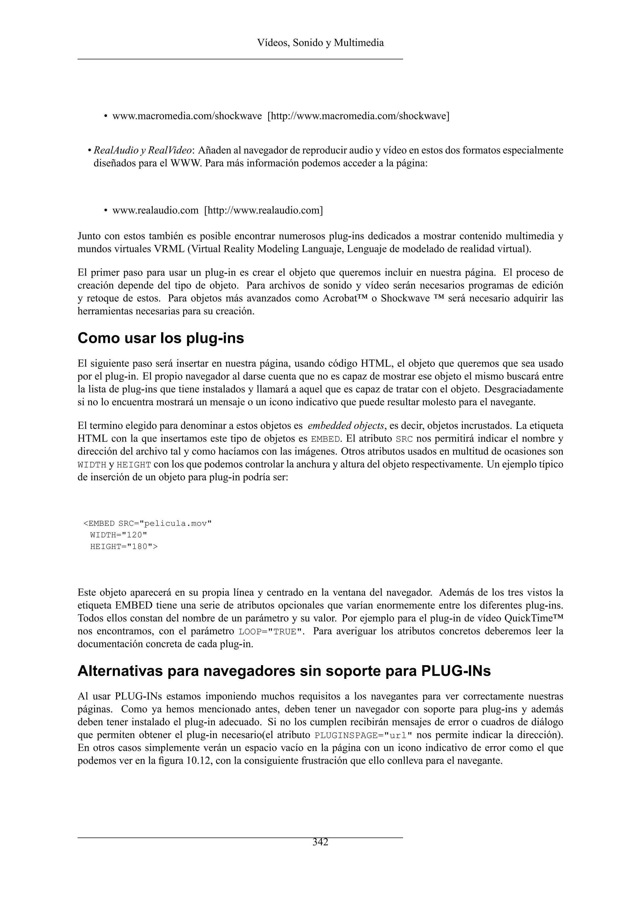 Vídeos, Sonido y Multimedia




      • www.macromedia.com/shockwave [http://www.macromedia.com/shockwave]


  • RealAudio y RealVideo: Añaden al navegador de reproducir audio y vídeo en estos dos formatos especialmente
    diseñados para el WWW. Para más información podemos acceder a la página:



      • www.realaudio.com [http://www.realaudio.com]

Junto con estos también es posible encontrar numerosos plug-ins dedicados a mostrar contenido multimedia y
mundos virtuales VRML (Virtual Reality Modeling Languaje, Lenguaje de modelado de realidad virtual).

El primer paso para usar un plug-in es crear el objeto que queremos incluir en nuestra página. El proceso de
creación depende del tipo de objeto. Para archivos de sonido y vídeo serán necesarios programas de edición
y retoque de estos. Para objetos más avanzados como Acrobat™ o Shockwave ™ será necesario adquirir las
herramientas necesarias para su creación.

Como usar los plug-ins
El siguiente paso será insertar en nuestra página, usando código HTML, el objeto que queremos que sea usado
por el plug-in. El propio navegador al darse cuenta que no es capaz de mostrar ese objeto el mismo buscará entre
la lista de plug-ins que tiene instalados y llamará a aquel que es capaz de tratar con el objeto. Desgraciadamente
si no lo encuentra mostrará un mensaje o un icono indicativo que puede resultar molesto para el navegante.

El termino elegido para denominar a estos objetos es embedded objects, es decir, objetos incrustados. La etiqueta
HTML con la que insertamos este tipo de objetos es EMBED. El atributo SRC nos permitirá indicar el nombre y
dirección del archivo tal y como hacíamos con las imágenes. Otros atributos usados en multitud de ocasiones son
WIDTH y HEIGHT con los que podemos controlar la anchura y altura del objeto respectivamente. Un ejemplo típico
de inserción de un objeto para plug-in podría ser:



 <EMBED SRC="pelicula.mov"
  WIDTH="120"
  HEIGHT="180">




Este objeto aparecerá en su propia línea y centrado en la ventana del navegador. Además de los tres vistos la
etiqueta EMBED tiene una serie de atributos opcionales que varían enormemente entre los diferentes plug-ins.
Todos ellos constan del nombre de un parámetro y su valor. Por ejemplo para el plug-in de vídeo QuickTime™
nos encontramos, con el parámetro LOOP="TRUE". Para averiguar los atributos concretos deberemos leer la
documentación concreta de cada plug-in.

Alternativas para navegadores sin soporte para PLUG-INs
Al usar PLUG-INs estamos imponiendo muchos requisitos a los navegantes para ver correctamente nuestras
páginas. Como ya hemos mencionado antes, deben tener un navegador con soporte para plug-ins y además
deben tener instalado el plug-in adecuado. Si no los cumplen recibirán mensajes de error o cuadros de diálogo
que permiten obtener el plug-in necesario(el atributo PLUGINSPAGE="url" nos permite indicar la dirección).
En otros casos simplemente verán un espacio vacío en la página con un icono indicativo de error como el que
podemos ver en la ﬁgura 10.12, con la consiguiente frustración que ello conlleva para el navegante.




                                                       342
 