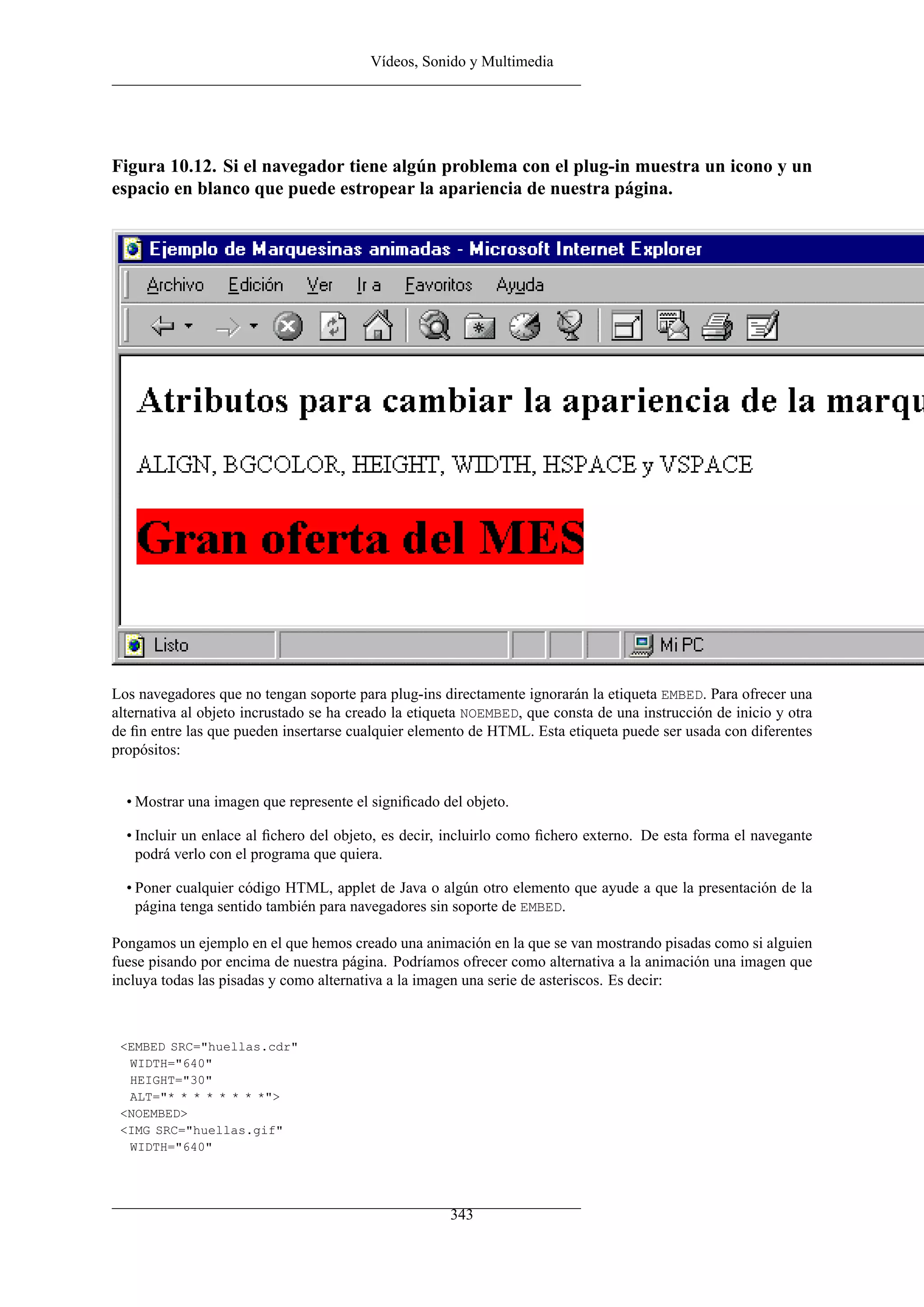 Vídeos, Sonido y Multimedia




Figura 10.12. Si el navegador tiene algún problema con el plug-in muestra un icono y un
espacio en blanco que puede estropear la apariencia de nuestra página.




Los navegadores que no tengan soporte para plug-ins directamente ignorarán la etiqueta EMBED. Para ofrecer una
alternativa al objeto incrustado se ha creado la etiqueta NOEMBED, que consta de una instrucción de inicio y otra
de ﬁn entre las que pueden insertarse cualquier elemento de HTML. Esta etiqueta puede ser usada con diferentes
propósitos:


  • Mostrar una imagen que represente el signiﬁcado del objeto.

  • Incluir un enlace al ﬁchero del objeto, es decir, incluirlo como ﬁchero externo. De esta forma el navegante
    podrá verlo con el programa que quiera.

  • Poner cualquier código HTML, applet de Java o algún otro elemento que ayude a que la presentación de la
    página tenga sentido también para navegadores sin soporte de EMBED.

Pongamos un ejemplo en el que hemos creado una animación en la que se van mostrando pisadas como si alguien
fuese pisando por encima de nuestra página. Podríamos ofrecer como alternativa a la animación una imagen que
incluya todas las pisadas y como alternativa a la imagen una serie de asteriscos. Es decir:



 <EMBED SRC="huellas.cdr"
  WIDTH="640"
  HEIGHT="30"
  ALT="* * * * * * * *">
 <NOEMBED>
 <IMG SRC="huellas.gif"
  WIDTH="640"




                                                      343
 