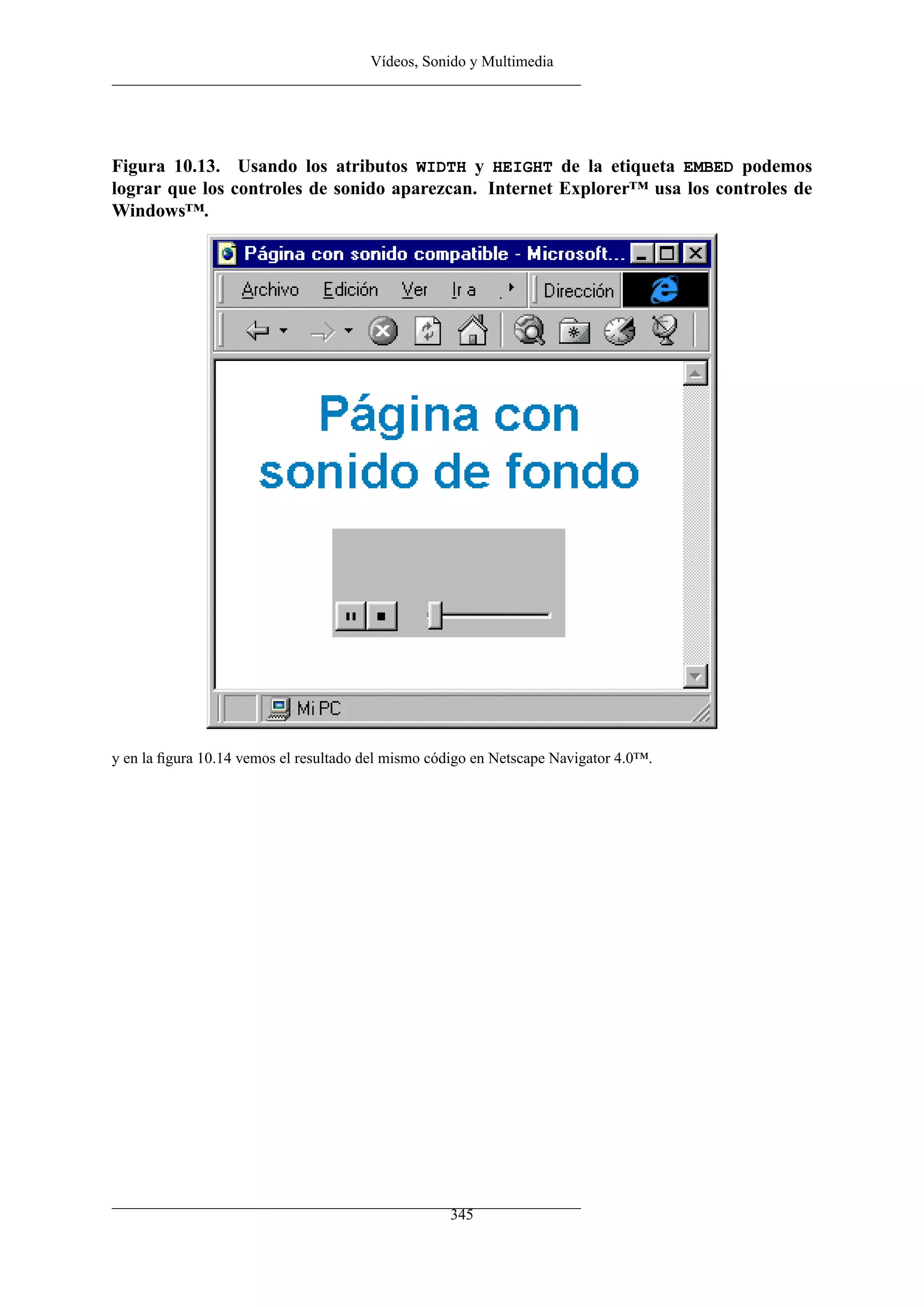 Vídeos, Sonido y Multimedia




Figura 10.13. Usando los atributos WIDTH y HEIGHT de la etiqueta EMBED podemos
lograr que los controles de sonido aparezcan. Internet Explorer™ usa los controles de
Windows™.




y en la ﬁgura 10.14 vemos el resultado del mismo código en Netscape Navigator 4.0™.




                                                   345
 