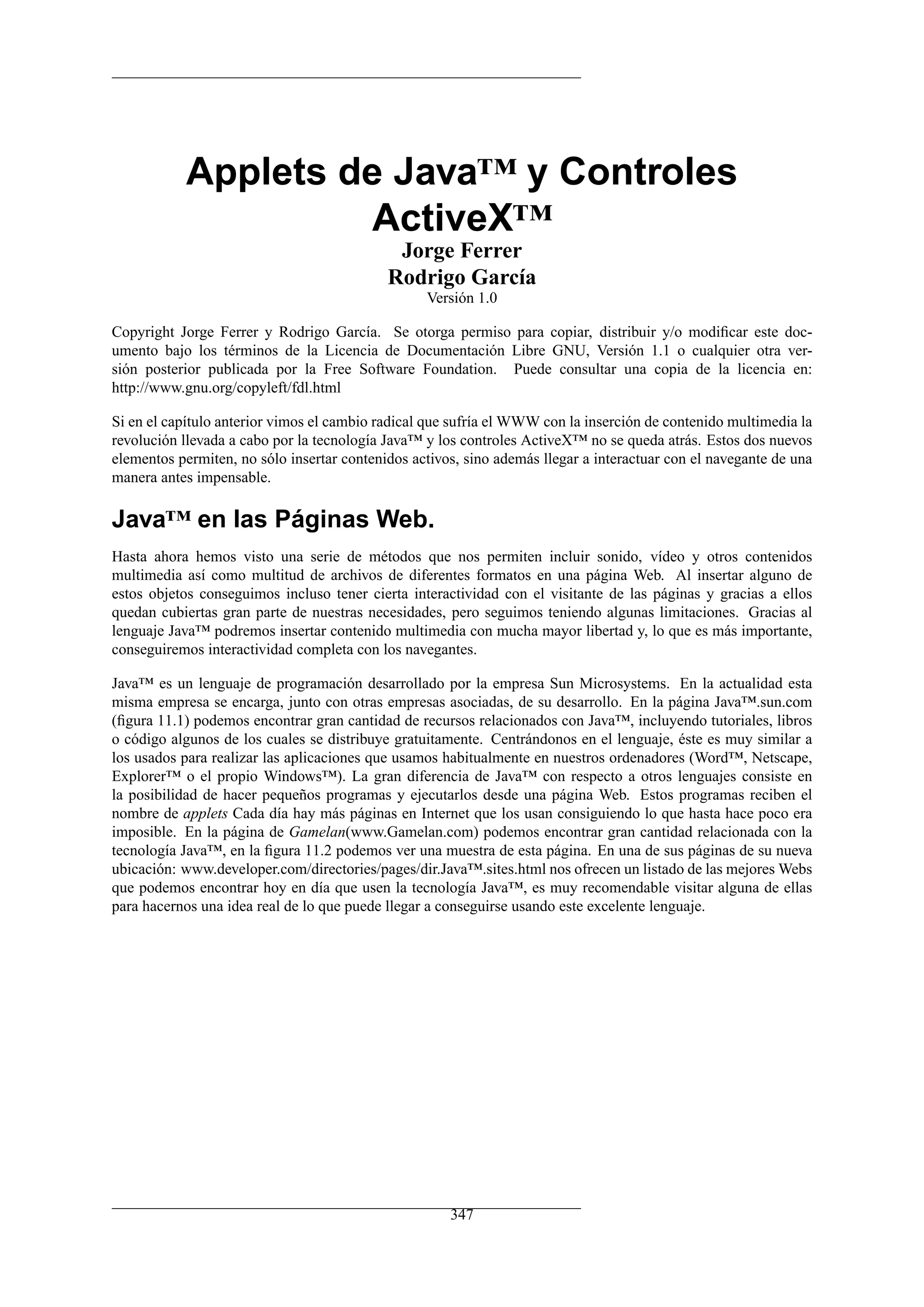 Applets de Java™ y Controles
                     ActiveX™
                                             Jorge Ferrer
                                            Rodrigo García
                                                  Versión 1.0

Copyright Jorge Ferrer y Rodrigo García. Se otorga permiso para copiar, distribuir y/o modiﬁcar este doc-
umento bajo los términos de la Licencia de Documentación Libre GNU, Versión 1.1 o cualquier otra ver-
sión posterior publicada por la Free Software Foundation. Puede consultar una copia de la licencia en:
http://www.gnu.org/copyleft/fdl.html

Si en el capítulo anterior vimos el cambio radical que sufría el WWW con la inserción de contenido multimedia la
revolución llevada a cabo por la tecnología Java™ y los controles ActiveX™ no se queda atrás. Estos dos nuevos
elementos permiten, no sólo insertar contenidos activos, sino además llegar a interactuar con el navegante de una
manera antes impensable.

Java™ en las Páginas Web.
Hasta ahora hemos visto una serie de métodos que nos permiten incluir sonido, vídeo y otros contenidos
multimedia así como multitud de archivos de diferentes formatos en una página Web. Al insertar alguno de
estos objetos conseguimos incluso tener cierta interactividad con el visitante de las páginas y gracias a ellos
quedan cubiertas gran parte de nuestras necesidades, pero seguimos teniendo algunas limitaciones. Gracias al
lenguaje Java™ podremos insertar contenido multimedia con mucha mayor libertad y, lo que es más importante,
conseguiremos interactividad completa con los navegantes.

Java™ es un lenguaje de programación desarrollado por la empresa Sun Microsystems. En la actualidad esta
misma empresa se encarga, junto con otras empresas asociadas, de su desarrollo. En la página Java™.sun.com
(ﬁgura 11.1) podemos encontrar gran cantidad de recursos relacionados con Java™, incluyendo tutoriales, libros
o código algunos de los cuales se distribuye gratuitamente. Centrándonos en el lenguaje, éste es muy similar a
los usados para realizar las aplicaciones que usamos habitualmente en nuestros ordenadores (Word™, Netscape,
Explorer™ o el propio Windows™). La gran diferencia de Java™ con respecto a otros lenguajes consiste en
la posibilidad de hacer pequeños programas y ejecutarlos desde una página Web. Estos programas reciben el
nombre de applets Cada día hay más páginas en Internet que los usan consiguiendo lo que hasta hace poco era
imposible. En la página de Gamelan(www.Gamelan.com) podemos encontrar gran cantidad relacionada con la
tecnología Java™, en la ﬁgura 11.2 podemos ver una muestra de esta página. En una de sus páginas de su nueva
ubicación: www.developer.com/directories/pages/dir.Java™.sites.html nos ofrecen un listado de las mejores Webs
que podemos encontrar hoy en día que usen la tecnología Java™, es muy recomendable visitar alguna de ellas
para hacernos una idea real de lo que puede llegar a conseguirse usando este excelente lenguaje.




                                                      347
 