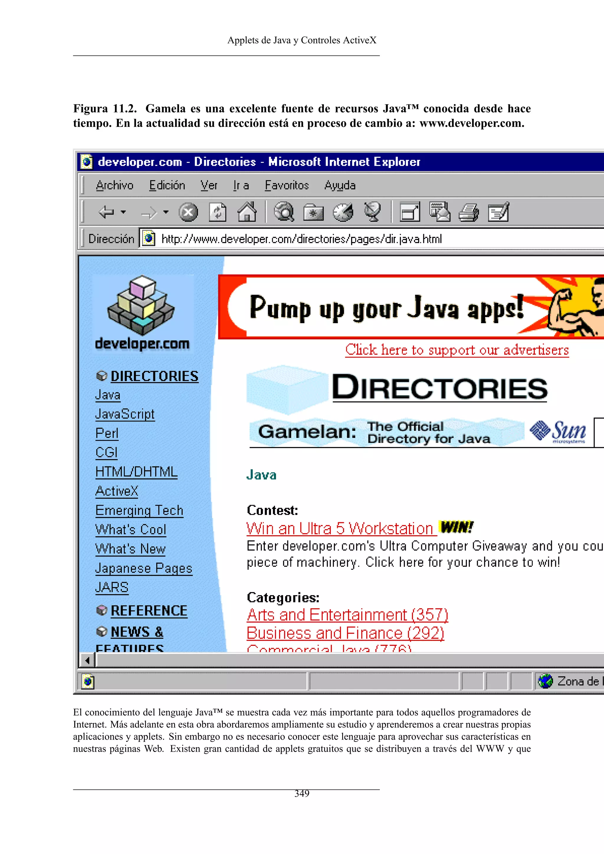 Applets de Java y Controles ActiveX




Figura 11.2. Gamela es una excelente fuente de recursos Java™ conocida desde hace
tiempo. En la actualidad su dirección está en proceso de cambio a: www.developer.com.




El conocimiento del lenguaje Java™ se muestra cada vez más importante para todos aquellos programadores de
Internet. Más adelante en esta obra abordaremos ampliamente su estudio y aprenderemos a crear nuestras propias
aplicaciones y applets. Sin embargo no es necesario conocer este lenguaje para aprovechar sus características en
nuestras páginas Web. Existen gran cantidad de applets gratuitos que se distribuyen a través del WWW y que



                                                      349
 