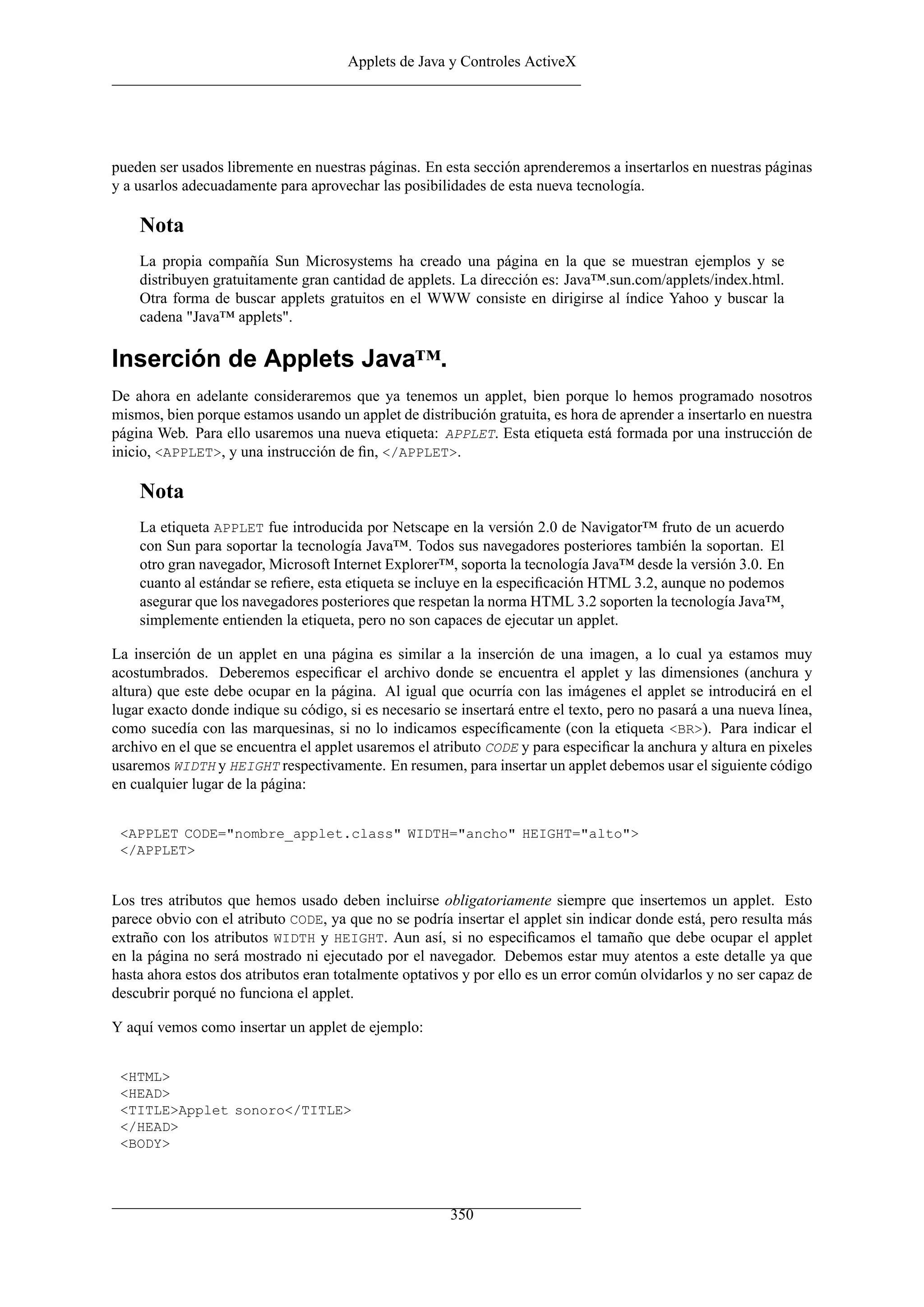 Applets de Java y Controles ActiveX




pueden ser usados libremente en nuestras páginas. En esta sección aprenderemos a insertarlos en nuestras páginas
y a usarlos adecuadamente para aprovechar las posibilidades de esta nueva tecnología.

    Nota
    La propia compañía Sun Microsystems ha creado una página en la que se muestran ejemplos y se
    distribuyen gratuitamente gran cantidad de applets. La dirección es: Java™.sun.com/applets/index.html.
    Otra forma de buscar applets gratuitos en el WWW consiste en dirigirse al índice Yahoo y buscar la
    cadena "Java™ applets".

Inserción de Applets Java™.
De ahora en adelante consideraremos que ya tenemos un applet, bien porque lo hemos programado nosotros
mismos, bien porque estamos usando un applet de distribución gratuita, es hora de aprender a insertarlo en nuestra
página Web. Para ello usaremos una nueva etiqueta: APPLET. Esta etiqueta está formada por una instrucción de
inicio, <APPLET>, y una instrucción de ﬁn, </APPLET>.

    Nota
    La etiqueta APPLET fue introducida por Netscape en la versión 2.0 de Navigator™ fruto de un acuerdo
    con Sun para soportar la tecnología Java™. Todos sus navegadores posteriores también la soportan. El
    otro gran navegador, Microsoft Internet Explorer™, soporta la tecnología Java™ desde la versión 3.0. En
    cuanto al estándar se reﬁere, esta etiqueta se incluye en la especiﬁcación HTML 3.2, aunque no podemos
    asegurar que los navegadores posteriores que respetan la norma HTML 3.2 soporten la tecnología Java™,
    simplemente entienden la etiqueta, pero no son capaces de ejecutar un applet.

La inserción de un applet en una página es similar a la inserción de una imagen, a lo cual ya estamos muy
acostumbrados. Deberemos especiﬁcar el archivo donde se encuentra el applet y las dimensiones (anchura y
altura) que este debe ocupar en la página. Al igual que ocurría con las imágenes el applet se introducirá en el
lugar exacto donde indique su código, si es necesario se insertará entre el texto, pero no pasará a una nueva línea,
como sucedía con las marquesinas, si no lo indicamos especíﬁcamente (con la etiqueta <BR>). Para indicar el
archivo en el que se encuentra el applet usaremos el atributo CODE y para especiﬁcar la anchura y altura en pixeles
usaremos WIDTH y HEIGHT respectivamente. En resumen, para insertar un applet debemos usar el siguiente código
en cualquier lugar de la página:


 <APPLET CODE="nombre_applet.class" WIDTH="ancho" HEIGHT="alto">
 </APPLET>


Los tres atributos que hemos usado deben incluirse obligatoriamente siempre que insertemos un applet. Esto
parece obvio con el atributo CODE, ya que no se podría insertar el applet sin indicar donde está, pero resulta más
extraño con los atributos WIDTH y HEIGHT. Aun así, si no especiﬁcamos el tamaño que debe ocupar el applet
en la página no será mostrado ni ejecutado por el navegador. Debemos estar muy atentos a este detalle ya que
hasta ahora estos dos atributos eran totalmente optativos y por ello es un error común olvidarlos y no ser capaz de
descubrir porqué no funciona el applet.

Y aquí vemos como insertar un applet de ejemplo:


 <HTML>
 <HEAD>
 <TITLE>Applet sonoro</TITLE>
 </HEAD>
 <BODY>




                                                        350
 